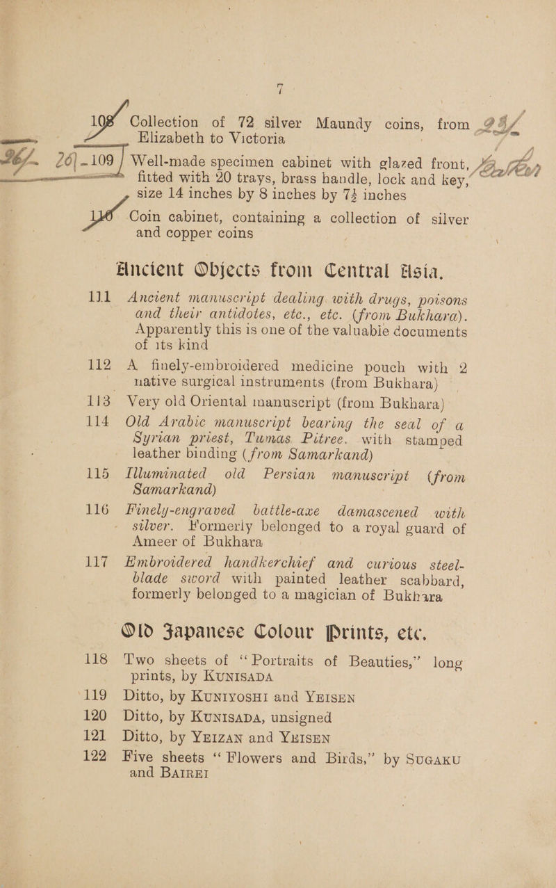 Wi ; 198 Coletion of 72 silver Maundy coins, from 9 4, §/ = Elizabeth to Victoria Z 26|-109 } Well-made specimen cabinet with glazed front, 4B, yp mann fitted with 20 trays, brass handle, lock and key, ~~ ~ size 14 inches by 8 inches by 73 inches yo Coin cabinet, containing a collection of silver and copper coins . ;  —Fincient Objects from Central Hsia. 1J1 Ancient manuscript dealing. with drugs, poisons and ther antidotes, etc., etc. (from Bukhara). Apparently this is one of the valuable documents of its kind 112 A finely-embroidered medicine pouch with 2 native surgical instruments (from Bukhara) 113 Very old Oriental manuscript (from Bukhara) 114 Old Arabic manuscript bearing the seal of a Syrian priest, Tumas Pitree. with stamped leather binding (from Samarkand) 115 Illuminated old Persian manuscript (from Samarkand) : | 116 Finely-engraved battle-axe damascened with silver. Hormeriy belonged to a royal guard of Ameer of Bukhara 117 Embroidered handkerchief and curious steel- blade sword with painted leather scahbard, formerly belonged to a magician of Bukhara Old Japanese Colour Prints, etc, 118 Two sheets of ‘‘ Portraits of Beauties,” long prints, by KuNISADA ‘119 Ditto, by KuntyosHI and YEISEN 120 Ditto, by KunisapDA, unsigned 121 Ditto, by Ye1zan and YHISEN 122 Five sheets ‘‘ Flowers and Birds,” by SuGaKku and BAIREI