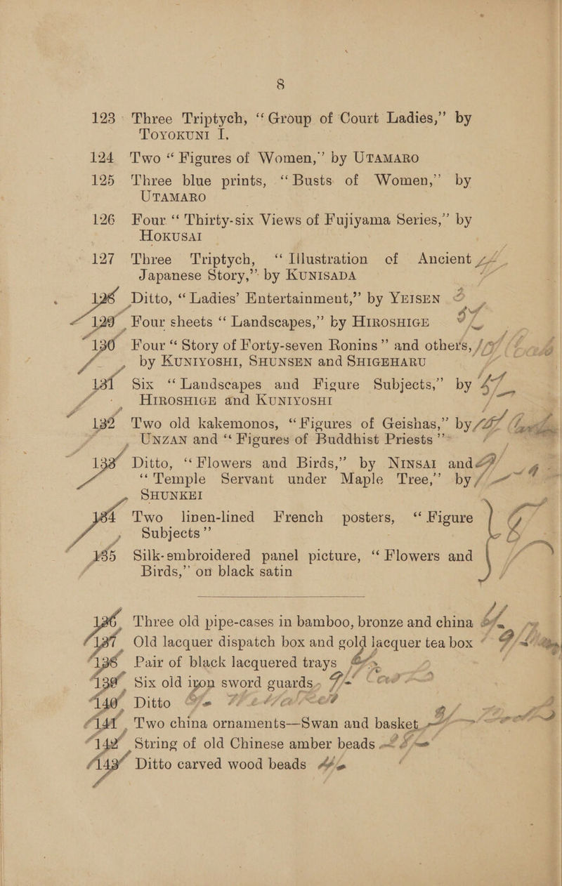 123 » 124 125 4127 ké 129° 130 ye, 132 . 13s    4 Pao | BERK i - x s %, P # ~ 8 Three Triptych, “Group of Court Ladies,” by Toyoxun! I, Two “ Figures of Women,” by UTAMARO Three blue a “Busts of Women,’ by UTAMARO Four ‘‘ Thirty-six Views of Fujiyama Series,’ by Hoxusal ie Three Triptych, “‘ Illustration of Ancient 44 _ Japanese Story,’ by KUNISADA Y _Ditto, “Tadies’ Entertainment,’ by YEISEN < e, J sma? Pd |< is, Os Four sheets ‘‘ Landscapes,” by HiRosHIGE Four “ Story of Forty-seven Ronins” and others, / by KUNIYOSHI, SHUNSEN and SHIGEHARU Six ‘‘Landscapes and Figure Subjects,” by hg HrrosHice and KunryosHt Two old kakemonos, ‘‘Figures of Geishas,” Wit Gy UNZAN and ‘“ Figures of Buddhist Priests ”” / Ditto, ‘‘ Flowers and Birds,” by Ninsal and “Temple Servant under Maple. pee by /- a SHUNKEI _ Silk- embroidered panel picture, “Flowers and Birds,” on black satin  A vd Old lacquer dispatch box and gol pare tea box © F/ASea Pair of black lacquered trays’ >. Six old iyon sword guards, Gl COP 2 Ditto &amp; Werval<et G/F ME _ Two china ornaments—Swan and basket, Y- rote ' String of old Chinese amber beads Li o- ~ Ditto carved wood beads A¥™ |