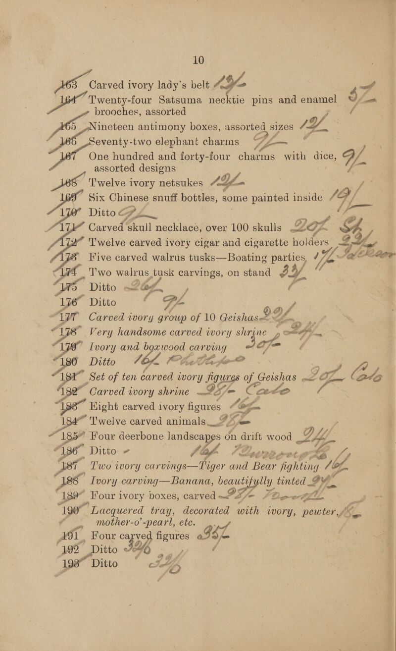 Carved i ivory indy s belt AG | saw Twenty-four Satsuma nec <tle pins and enamel $4 brooches, assorted ineteen antimony boxes, assorted SIZES = Seventy-two elephant charms Se One hundred and forty-four charms a dice, Zo assorted designs ‘'welve ivory netsukes Af Six Chinese snuff bottles, some painted inside / | hes Ditto &amp; Cf y Re SB skull necklace, over 100 skulls LG % Twelve carved ivory cigar and cigarette hol i Five carved walrus tusks—Boating parties, / Soi Ch Tae Two walrus tusk carvings, on stand fy Ditto 24, / Ditto T/- Carved wwory group of 10 Geishas&amp; QL. ” Very handsome carved ivory shrine , otf, “ Lvory and boxwood carving a= } é Ditto 70k FUCaferOm .. Set of ten car ved a, Bee te ee “Carved WOTY SAVINE mb B/> aN ¢ meh aS J % a spa oe GE of. Code Hight carved ivory Aces yom a } Twelve carved animals_2%e | 185 Four deerbone landscap PF, on duift wood ny jog — Ditto fos VZepowe.g te gh Two ivory oy a and Bear fighting 10, Ivory carving—Banana, beautifr lly tinted Be 189” Four ivory boxes, carved PF Fle ee fl ~~] 1907 Lacquered tray, decorated with wory, pewter Jin. fv. mother-o’-pearl, ete. A aoe ve pages ae | Ase bine 346 | Be ve %  —