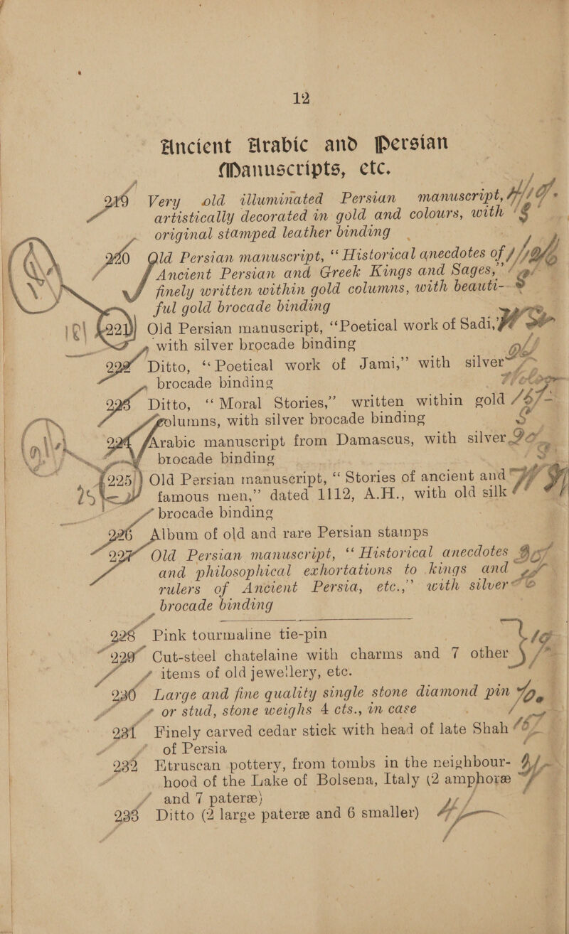 Fncient Hrabic and Persian. Manuscripts, ete. ys Very old illuminated Persian manuscript, Hy) / Of artistically decorated in gold and colours, with ¢ original stamped leather binding _ Pea ld Persian manuscript, ‘ Historical anecdotes of 1, iy L4f, 7 Ancient Persian and Greek Kings and Sages,’ / ‘g’ finely written within gold columns, with beauti-- ful gold brocade binding —_ Old Persian manuscript, ‘‘Poetical work of Sadi, yA 4 » with silver brocade binding oh Jf 999 Ditto, ‘‘ Poetical work of Jami,’ with silver= 7 ~ brocade binding rd 4 Ditto, ‘‘ Moral Stories,’ written within gold iv lumns, with silver brocade binding mg! Arabic manuscript from Pisses with silver Pou, brocade binding ') Old Persian manuscript, ‘““ Stories of ancient and 73 famous men,” dated 1112, A.H., with old silk | 3 brocade binding _ | _ 276 Album of old and rare Persian stamps | 9, . . . . | Old Persian manuscript, ‘‘ Historical anecdotes 3 af and philosophical exhortations to kings ond a | rulers of Ancient Persia, etc.,’. with silver ” brocade binding 99h Pink tourmaline tie-pin -pin | le 229 Cut-steel chatelaine with charms and q other /y iS / items of old jewelery, etc. 230° Large and fine quality single stone diamond pin De | J” gor stud, stone weighs 4 cts., an case       Fa  | | 93t Finely carved cedar stick with head of late Shah ra | oa OF Persie 2 | ba 932 Htruscan pottery, from tombs in the neighbour- &amp; “if hood of the Lake ‘of Bolsena, Italy (2 amphore yy “ and 7 pateree) Ss a 238 Ditto (2 large paterse and 6 Holey if fia iapreb pis 7 Paes ie can Pr wey hel ORG POR ea OE BC RONG. ;
