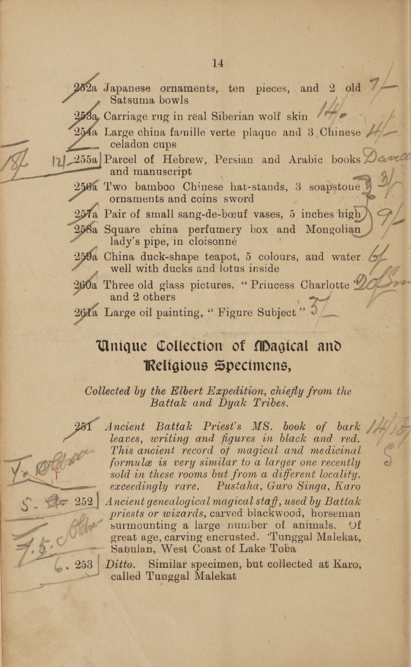 Joh Japanese ornaments, ten pieces, and 2 old /=—™ Satsuma bowls / hh | %S Carriage rng in real Siberian wolf skin /°* # | ¢ ~ a Large china famille verte, plaque and 3 Chinese Hy: a a celadon cups 7] pe 255a| Parcel of Hebrew, Persian’ sta At he books: Darra and manuscript ks T'wo bamboo Chinese hat-stands, 3 soapstone 4 ~~ - ornaments and coins sword . . ae 257%a Pair of small sang-de-bceuf vases, 5 inches high    256a Square china perfumery box and Mongolian / — lady's pipe, in clotsonné 259a China duck-shape teapot, 5 colours, and water. yy , well with ducks and lotus inside / £8 a Three old glass pictures, “ Princess Charlotte QaL ore and 2 others ee, a Large oil painting, “ Figure Subject ” a Unique Collection of Magical and Religious Specimens, Collected by the Elbert Expedition, chiefly from the Battak and Dyak Tribes. Ancient Battak Priest's MS. book of bark Ji 7. leaves, writing and figures in black and red. ~ * es Dw This ancient record of magical and medicinal — al Qe Cd formule is very similar to a larger one recently = &amp; Or sold in these rooms but from a different locality, - . - exceedingly rare- Pusiaha, Guro Singa, Karo ae her 252 | Ancient genealogical magical staff, used by Battak as: priests or wizards, carved blackwood, horseman - —— Ps cst i > a Ant * surmounting a large number of animals. Of Py pe Cf great age, carving encrusted. “lungga] Malekat, oi os - Seiflaint West Coast of Lake Toba tL 253 | Ditto. Similar specimen, but collected at Karo, © called Tunggal Malekat