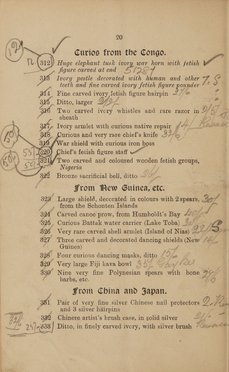 Curios from the Congo. onl Ge: 312) Huge elephant tusk wory, war ead with fetish av” : figure carved atend * fs 7 ps Ivory pestle decorated with pee and other 7. bs teeth and fine carved ivory fetish figure pope Pha    # a Fine carved Me A figure hairpin —/ _ Ditto, larger Ys. ita OF ra ; Two carved ivcry whistles and rare razor in #/ 9/ : | sheath | é “4 2 > 3%, Ivory armlet with curious native repair Y fe, a\4 Ea 6 94f 7 6 \ 318 urious and very rare chief's knife 4/7 , a ar shield with curious iron boss | i C4 hief’s fetish figure staff 4 DY } Two carved and coloured wooden fetish groups, 4 Nigeria ‘2 329 Bronze sacrificial bell, ditto ~ From Mew Guinea, ete. 323 Large shield, decorated in colours with 2 spears, Boz f from the Schonten Islands pas 3a4 Carved canoe prow, from Humboldt’s Sa LEZ, 325, Curious Battak water carrier (Lake Toba) “#2 fe. 1p 326 Very rare carved shell armlet (Island of Nias) o, Bs fe: # 527 Three carved and decorated dancing shields (New 4 Guinea) ae 328 Four curious dancing naa, ditto Lys 329° Very large Fiji kava bowl % 9° “vAn// <tA 330° Nine very fine Polynesian spears hth inde OF Y barbs, etc. “LO From China and Fapan. 2 | v/a) 381 Pair of very fine silver Chinese nail protectors <e ote Seren and 3 silver hairpins | ny 332 Chinese artist’s brush case, in solid silver ‘ BT &amp; 25] “888 Ditto, in finely caryed ivory, with silver brush “\/##e“< Ds f ot atid f F . 4 iets —- a pre cain