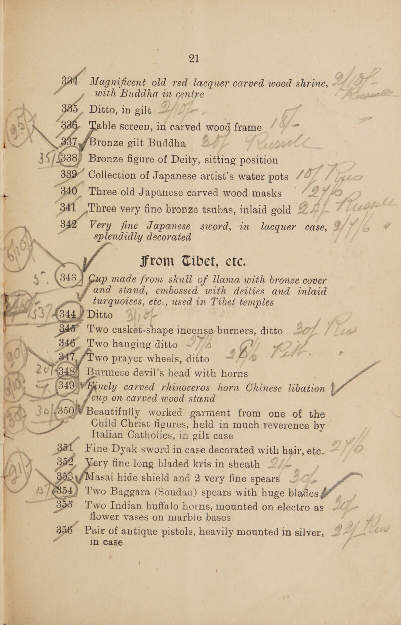 Magnificent old red lacquer carved wood shrine, ~~ ¢ oil with Buddha - centre Ditto, in gilt -    M- 4, ‘ 3 able screen, in adtto’ wood frame Y ‘Bronze gilt Buddha Bronze figure of Deity, sitting position y 339” Collection of Japanese artist’s water pots /3/ e. Leo “340. Three old Japanese carved wood masks _ ‘ag “3 Three very fine bronze tsubas, inlaid gold £ LT Ltes a 83 Very fine Japanese sword, in avonae case, Y//o F ? splendidly decorated fs     From Tibet, etc. up made from skull of llama with bronze cover f and stand, embossed with devties and inlaid got tur quorses, etc., used in Trbet tenrvples 49% Ditto Wi o- Rae ce Two casket-shape i incense, burners, ditto | of (ita 346 Two hanging ditto ~//4 GW yOUW wo aes peels, Breie iy f' Child Chvist figures, bald in eae reverence by — Italian Catholics, in gilt case m Fine Dyak sword in case decorated with hair, etc. Affe ery fine long bladed kris in sheath Lie Fle Tasai hide shield and 2 very fine spears 2 © } Two Baggara (Soudan) spears with huge blades - a) Two Indian buffalo horns, mounted on electro as “@ flower vases on marble bases ‘ 356. Pair of antique pistols, heavily mounted in aver 2. Y Le , 4 In case   er