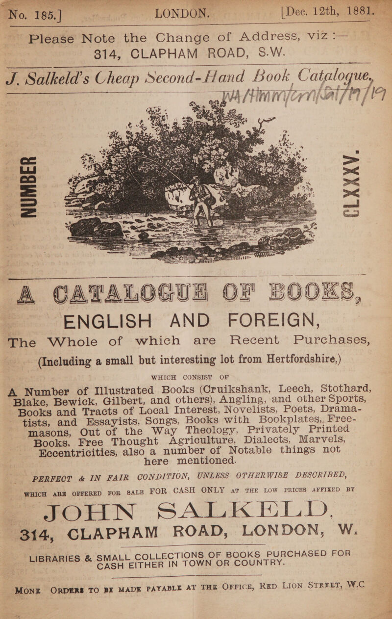 LONDON. | Dee. 12th, 18Sio 2     Please Note the Change of Address, viz :— 314, CLAPHAM ROAD, S.W. J. Salkeld’s Cheap Second-Hand Book Catalog   } — A i . TPs: laf: Ef afitk tsa w F wh Es fy kA ‘mi i LB | , ee” ! ee YP cee £ e TMV TV ALL ET y      ‘A CATALOGUE OF BOOKS, ENGLISH AND FOREIGN, The Whole of which are Recent Purchases, (Including a small but interesting lot from Hertfordshire, ) WHICH CONSIST OF A Number of Illustrated Books (Cruikshank, Leech, Stothard, Blake, Bewick, Gilbert, and others), Angling, and other Sports, Books and Tracts of Local Interest, Novelists, Poets, Drama- tists, and Essayists, Songs, Books with Bookplates, Free- masons, Out of the Way Theology, Privately Printed Books. Free Thought Agriculture, Dialects, Marvels, Eecentricities, also a number of Notable things not here mentioned. PERFECT &amp; IN FAIR CONDITION, UNLESS OTHERWISE DESCRIBED, WHICH ARE OFFERED FOR SALE FOR CASH ONLY ar THE LOW PRICES AFFIXED BY S JOUN SALKELLD, (314, CLAPHAM ROAD, LONDON, W. LIBRARIES &amp; SMALL COLLECTIONS OF BOOKS PURCHASED FOR CASH EITHER IN TOWN OR COUNTRY.   MONE ORDERS TO BE MADE PAYABLE AT THE OFFICE, RED LION STREET, W.C 