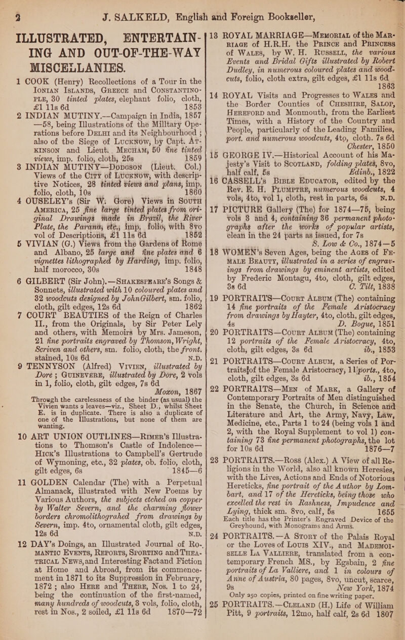 ILLUSTRATED, ENTERTAIN- ING AND OUT-OF-THE-WAY MISCELLANIES. 1 COOK (Henry) Recollections of a Tour in the Tontan IsLaAnDs, GREECE and CONSTANTINO- PLE, 380 tinted plates, elephant folio, cloth, £1 11s 6d 1853 2 INDIAN MUTINY.--—Campaign in India, 1857 —58, being Illustrations of the Milltary Ope- rations before DELHI and its Neighbourhood ; also of the Siege of Lucknow, by Capt. At- KINSON and Lieut. MrcHAM; 50 fine tinted views, imp. folio, cloth, 25s 1859 3 INDIAN MUTINY—Dopeson (Lieut. Col.) Views of the Crry of Lucknow, with descrip- tive Notices, 28 tinted views and plans, imp. folio, cloth, 10s 4 OUSELEY’s (Sir W: Gore) Views in Souru AmeERIcA, 25 fine large tinted plates from ori- ginal Drawings made in Brazil, the River Plate, the Paranda, ete; imp. folio; with 8vo vol of Descriptions, £1 11s 6d 1852 5 VIVIAN (G.) Views from the Gardens of Romé and Albano, 25 large and fine plates and 6 vignettes lithographed by Harding, imp. folio, half morocco, 30s 1848 6 GILBERT (Sir John).—SHAKESPEARE’S Songs &amp; Sonnets, tlustrated with 10 coloured plates and 32 woodcuts designed by JohnGilbert, sm. folio, cloth, gilt edges, 12s 6d 1862 7 COURT BEAUTIES of the Reign of Charles II., from the Originals, by Sir Peter Lely and others, with Memoirs by Mrs. Jameson, 21 fine portraits engraved by Thomson, Wright, Scriven and others, sm. folio, cloth, the front. stained, 10s 6d N.D. 9 TENNYSON (Alfred) Vivien, dlustrated by Dore ; GUINEVERE, tlustrated by Dore, 2 vols in 1, folio, cloth, gilt edges, 7s 6d Moxon, 1867 Through the carelessness of the binder (as usual) the Vivien wants 2 leaves—viz., Sheet D., whilst Sheet E. is in duplicate. There is also a duplicate of one of the Illustrations, but none of them are wanting. 10 ART UNION OUTLINES—Rimer’s Illustra- tions to Thomson’s Castle of Indolence— Hicx’s Illustrations to Campbell’s Gertrude of Wymoning, etc., 32 plates, ob. folio, cloth, gilt edges, 6s * 1845—6 11 GOLDEN Calendar (The) with a Perpetual Almanack, illustrated with New Poems by Various Authors, the subjects etched on copper by Walter Severn, and the charming flower borders chromolithograhed from drawings by Severn, imp. 4to, ornamental cloth, gilt edges, 12s 6d N.D. MANTIC EVENTS, REPORTS, SPORTING and THEa- TRICAL NEws,and Interesting Factand Fiction at Home and Abroad, from its commence- ment in 1871 to its Suppression in February, 1872 ; also Here and THERE, Nos. 1 to 24, being the continuation of the first-named, many hundreds of woodcuts, 3 vols, folio, cloth, rest in Nos., 2 soiled, £1 11s 6d 1870—72 of Waxes, by W. H. Russet, the various Events and Bridal Gifts ilustrated by Robert Dudley, in numerous coloured plates and wood- cuts, folio, cloth extra, gilt edges, £1 11s 6d 1863 14 ROYAL Visits and Progresses to WALES and HEREFORD and Monmouth, from the Earliest People, particularly of the Leading Families, Chester, 1850 15 GEORGE IV.—Historical Account of his Ma- jesty’s Visit to ScornanD, folding plates, 8vo, half calf, 5s 16 CASSELL’s Brste Epvucator, edited by the Rev. E. H. PLUMPTRE, numerous woodcuts, 4 Vols; 4to, vol 1, cloth, rest in parts, 68 N.D. 17 PICTURE Gallery (The) for 1874—75, being vols 3 and 4, containing 36 permanent photo- graphs after the works of popular artists, clean in the 24 parts as issued, for 7s sl a S. Low &amp; Co., 1874—5 18 WOMEN ’s Seven Ages, being the Aczs of Fr- MALE BEavty, tlustrated in a series of engrav- ings from drawings by eminent artists, edited by Frederic Montagu, 4to, cloth, gilt edges, 38 6d C. Tilt, 1838 19 PORTRAITS—Coourt AtzBum (The) containing 14 fine portraits of the Female Aristocracy from drawings by Hayter, 4to, cloth, gilt edges, Ag D. Bogue, 1851 20 PORTRAITS—Covrt Atsum (The) containing 12 portraits of the Female Aristocracy, 4to, cloth, gilt edges, 3s 6d ab., 1853 21 PORTRAITS—Courr Atpum, a Series of Por- traitsfof the Female Aristocracy, 1lports., 4to, cloth, gilt edges, 3s 6d 1b., 1854 22 PORTRAITS—MeEn of Mark, a Gallery of Contemporary Portraits of Men distinguished in the Senate, the Church, in Science and Literature and Art, the Army, Navy, Law, Medicine, etc., Parts 1 to 24 (being vols 1 and 2, with the Royal Supplement to vol 1) con- taining 73 fine permanent photographs, the lot for 10s 6d 1876—7 23 PORTRAITS.—Ross (Alex.) A View of all Re- ligions in the World, also all known Heresies, with the Lives, Actions and Ends of Notorious Hereticks, fine portrait of the Author by Lom- bart, and 17 of the Hereticks, being those who Lying, thick sm. 8vo, calf, 5s 1655 Each title has the Printer’s Engraved Device of the Greyhound, with Monograms and Arms. 24 PORTRAITS.—A Story of the Palais Royal or the Loves of Lovis XIV., and Mapxmol- SELLE La VALLIERE, translated from a con- temporary French MS., by Egsbain, 2 fine portraits of La Valliere, and 1 in colowrs of ah of Austria, 80 pages, 8vo, uncut, scarce, 8 Only a50 copies, printed on fine writing paper. 25 PORTRAITS.—Cuexanp (H.) Life of William