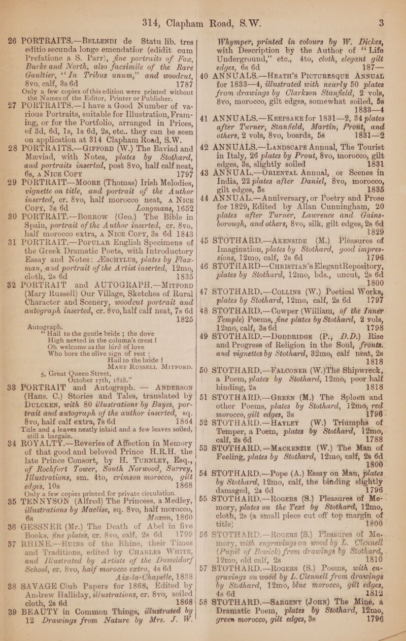  26 27 28 29 30 Bol 32 38 85 36 37 38 PORTRAITS.—Briienpr de Statu lib. tres editio secunda longe emendatior (edidit cum Prefatione a S. Parr), jine portraits of Fox, Burke and North, also facsimile of the Rare Gaultier, ‘In Tribus unum,” and woodcut, 8vo, calf, 33 6d 1787 Only a few copies of this edition were printed without the Names of the Editor, Printer or Publisher. PORTRAITS.—I have a Good Number of va- rious Portraits, suitable for Illustration, Fram- ing, or for the Portfolio, arranged in Prices, of 3d, 6d, 1s, 1s 6d, 2s, etc.. they can be seen on application at 314 Clapham Road, S.W. PORTRAITS.—GiFrorp (W.) The Baviad and Meeviad, with Notes, plates by Stothard, and portraits inserted, post 8vo, half calf neat, 6s, 4 Nick Copy 1797 PORTRAIT—Moors (Thomas) Irish Melodies, vignette on title, and portrait of the Author inserted, cr. 8vo, half morocco neat, A NICE Copy, 3s 6d Longmans, 1652 PORTRAIT.—Borrow (Geo.) The Bible in Spain, portrait of the Author inserted, cr. 8vo, half morocco extra, A Nick Cory, 3s 6d 1843 PORTRAIT.—PorutaR English Specimens of the Greek Dramatic Poets, with Introductory Essay and Notes: AiscHyLus, plates by Flax- man, and portrait of the Artist inserted, 12mo, cloth, 2s 6d 1835 BEAUTY in Common Things, illustrated by 12 Drawings from Nature by Mrs. J. W.  | 3 Whymper, printed in colours by W. Dickes, with Description by the Author of ‘‘ Life Underground,” etc., 4to, cloth, elegant gilt edges, 6s 6d Rane. 40 ANNUALS.—Hzatn’s Picturgsgurt ANNUAL for 1833—4, illustrated with nearly 50 plates’ from drawings by Clarkson Stanfield, 2- vols, 8vo, morocco, gilt edges, somewhat soiled, 5s 1833—4 41 ANNUALS.—Kezepsaxn for 1831—2, 34 plates after Turner, Stanfield, Martin, Prout, and others, 2 vols, 8vo, boards, 5s 1831—2 42 ANNUALS.—Lanpsoare Annual, The Tourist in Italy, 26 plates by Prout, 8vo, morocco, gilt edges, 3s, slightly soiled 1831 48 ANNUAL.—OrtentTat Annual, or Scenes in India, 22 plates after Daniel, 8vo, morocco, gilt edges, 3s 1835 44 ANNUAL.—Anniversary, or Poetry and Prose for 1829, Edited by Allan Cunningham, 20 plates after Turner, Lawrence and Cains- borough, and others, 8vo, silk, gilt edges, 28 6d 1829 45 STOTHARD.—AkensipE (M.) Pleasures of Imagination, plates by Stothard, good vmpres- sions, 12mo, calf, 2s 6d 1796 STOTHARD—Curist1an’s ElegantRepository, plates by Stothard, 12mo, bds., uncut, 2s 6d ee PORTRAIT and AUTOGRAPH.—Mnirrorp . 1800 (Mary Russell) Our Village, Sketches of Rural | 47 STOTHARD.—Cottins (W.) Poetical Works, Character and Scenery, woodcut portrait and plates by Stothard, 12mo, calf, 286d 1797 autograph inserted, cr. 8vo, half calf neat, 7s 6d | 48 STOTHARD.—Cowper (William, of the Inner: 1825 Temple) Poems, fine plates by Stothard, 2 vols, see to the gentle bride ; the do EP eats tails Sa Oe 7 Se ee Co 49 STOTHARD.—Doppringz (P.,; D.D.)_ Rise aoe ie vee rea pane and Progress of Religion in the Soul, jronts.. Who bore the olive sign of rest ; and vignettes by Stothard, 32mo, calf neat, 28 Hail to the bride ! 1818 z, Great Queen Street” SYS MI7FO*?: | 50 STOTHARD,—Fatconer (W.) The Shipwreck, ; October 17th, 1818.” a Poem, plates by Stothard, 12mo, poor half PORTRAIT and Autograph. — ANDERSON binding, 2s 1818 (Hans. C.) Stories and Tales, translated by | 51 STOTHARD.—Green (M.) The Spleen and DULCKEN, with 80 ilustrations by Bayes, por- other Poems, plates by Stothard, 12mo0, red trait and autograph of the author inserted, sq. morocco, gilt edges, 38 1796. 8vo, half calf extra, 78 6d 1864 | 52 STOTHARD.—Hayney (W:) Triumphs of ae and sea neatly inlaid and a few leaves soiled, ee $ Poem, plates by Stot hard, ie ROYALTY.—Reveries of Affection in Memory an, SS of that good and beloved Prince H.R.H. the 58 eter gem a si ee Pp he late Prince Consort, by H. TurnuEy, Esq., eeling, plates by Stothard, 12mo, vat, 7800 of Rochfort Tower, South Norwood, Surrey, 54 STOTHARD.—Pope (A.) Exsa Man # , , ; — , y on Man, plates aie sm. 4to, cramson morocco, , oe by Stothar 1 bin, éalf, the binding sightly nly a few copies printed for private circulation. amaged, 28 6 Pe ' TENNYSON. (Alfred) The Princess, a Medley, | 55 STOTHARD.—Rogers (S.) Pleasures of Me- - illustrations by Maclise, sq. 8vo, half morocco, mory, plates on the Text by Stothard, 12mo, 68 Moxon, 1860 cloth, 2s (a small piece cut off top margin of © GESSNER (Mr.) The Death of Abel in five title} 1800 Books, fine plates, cr. 8vo, calf, 28 6d 1799| 56 STOTHARD.—Rocurs (S.) Pleasures of Me-. RHINE.—Rvins of the Rhine, their Times | mory, with engravings on wood by L. Clennell and Traditions, edited by CHARLES WHITE, | (Pupil of Bewick) from drawings by Stothard, . and Iliusirated by Artists of the Dusseldorf | _ _12mo, old calf, 28 0 School, cr. 8vo, half morocco extra, 4s 6d | 57 STOTHARD.—Rocers (S.) Poems, with en- Aix-la-Chapelle, 1828 | gravings on wodd by L.Clennell from drawings SAVAGE Club Papers for 1868, Edited by by Stothard, 12mo, blue morocco, gilt edges, Anirew Halliday, dlustrations, er. 8vo, soiled | 43 6d xt 1812 . cloth, 28 6d 1868 | 58 STOTHARD.—Saraent (Jonn) The Mine, a Dramatic Poem, plates by Stothard, 12mo, green morocco, gilt edges, 38 1796