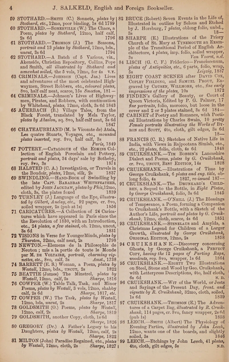 Stothard, etc., 12mo, poor binding, 1s 6d 1789 60 STOTHARD.—Somervit_xE (W.) The Chace, a Poem, plates by Stothard, 12mo, half calf, 23 6d 1796 61 STOTHARD.—Tuomson (J.) The Seasons, portrait and 13 plates by Stothard, 12mo, bds., uncut, 3s 6d 1794 62 STOTHARD.—A Batch of 5 Various, viz., Akenside, Christian Repository, Collins, Pope and Smith, all illustrated by Stothard and somewhat soiled, the 5 vols, 12mo, for 4s V.Y. 63 CRIMINALS.—Jounson (Capt. Jas.) Lives and adventures of the most celebrated High- waymen, Street Robbers, etc., coloured plates, 8vo, half calf neat, scarce, 15s Smeeton, 181 — 64 CRIMINALS.—Johnson’s Lives of Highway- men, Pirates, and Robbers, with continuation by Whitehead, plates, 12mo, cloth, 3s 6d 1843 65 AUERBACH (B.) Village Tales, from the Black Forest, translated by Mela Taylor, plates by A bsolon, sq. 8vo, half calf neat, 3s 6d 1847 66 CHATEAUBRIAND (M. le Vicomte de) Atala, Les quatre Stuarts, Voyages, etc,, mounted plates inserted, roy. 8vo, half calf, 3s Paris, 1849 67 POTTERY.—Catatocvus of the Epxrns Col- lection of English Porcelain and Pottery, portrait and plates, 34 days’ sale by Sotheby, roy. 8vo, 3s 1874 68 HALSTED (C. A.) Investigation, or Travels in the Boudoir, plates, 12mo, silk, 2s 1837 69 SWINDLING.—Hanp-Boox of Swindling by the late Capr. BARABBAS, WHITEFEATHER, edited by Joun Jackpaw, plates by Phiz,12mo, cloth, 3s, the plates foxed 1839 70 TURNLEY (J.) Language of the Eye, dlustra- ted by Gilbert, Anelay, etc., 92 pages, er. 8vo, soiled wrapper, 2s (pub at 1s) 16 71 CARICATURES.—A Collection of 24 Carica- tures which have appeared in Paris since the the Revolution of 1830, with an Introduction, etc., 24 plates, a few stained, ob. 12mo, uncut, 3s 6d 1831 72 VISIONS in Verse for YoungerMinds, plates by Thurston, 32mo, calf neat, 2s 1798 73 NEWTON.—Elemens de la Philosophie de Neuton ; mis a la portie de toute le Monde par M. DE VOoLTAIRE, portrait, charming vig- nettes, etc., 8vo, calf, 3s Amst., 1738 74 BARRETT (E. 8S.) Woman, a Poem, plates by Westall, 12mo, bds., uNcuT, 28 1822 75 BEATTIE (James) The Minstrel, plates by Westall, 12mo, calf, 2s Sharpe, 1816 76 COWPER (W.) Table Talk, Task, and Minor Poems, plates by Westall, 3 vols, 12mo, shabby calf, 2s 6d Sharpe, 1817, ete. 77 COWPER (W.) The Task, plates by Westail, 12mo, bds, wncut, 2s Sharpe, 1817 78 GOLDSMITH (0.) Poems, plates by Westall, 12mo, calf, 2s Sharpe, 1819 79 GOLDSMITH, another Copy, cloth, 1s 6d Sharpe, 1826 80 GREGORY (Dr.) A Father’s Legacy to his Daughters, plates by Westall, 12mo, calf, 2s Sharpe, 1822 81 MILTON (John) Paradise Regained, etc., plates by Westall, 12mo, cloth, 2s Sharpe, 1827 or oO Illustrated in outline by Selous and Etched 83 SHARPE (E.) Illustrations of the Priory Church of St. Mary at TynemouTH an Exam- chitecture, 4 plates, imp. folio, soiled wrapper, 38 Van Voorst, n.d. 84 LISCH (G. C. F.) Friderico—Franciscenum, plates of Antiquities, etc., 6 parts, folio, wrap, 58 85 EIGHT COAST SCENES after Davip Cox, CopLry Frecpinc, and SamuEt Prout, En- graved by CousEN, WILLMORE, etc., fine early impressions of the plates, 10s 1872 86 FINDEN’s Gallery of Beauty, or Court of fine portraits, folio, morocco, but loose in the cover and 2 or 8 plates stained, 8s 6d 184— 87 CABINET of Poetry and Romance, with Poeti- cal Illustrations by Charles Swain, 10 pretty Female portraits illustrating the Works of By- RON and Scort, 4to, cloth, gilt edges, en 88 FRANCIS (GC. R.) Sketches of Native Life in India, with Views in Rajpootana Simlah, etc., etc., 22 plates, folio, cloth, 4s 6d 1848 89 CRUIKSHANK.—Tim Bossin’s Lancashire Dialect and Poems, plates by G. Cruikshank, er. 8vo, UNcUT, Best Epition, 14s 1828 90 CRUIKSHANK.—lIllustrations of Time by George Cruikshank, 6 plates and eng. title, ob- long folio, 4s 1827, re-issued 187— 91 CRUIKSHANK.—The Drunxarp’s CHILD- REN, a Sequel to the Bottle, in Hight Plates, by George Cruikshank, folio, 3s 6d 92 CRUIKSHANK.—O’Nertu (J.) The Blessings of Temperance, a Poem, forming a Companion Author’s Life, portratt and plates by G. Crutk- shank, 12mo, cloth, scarce, 48 6d 1851 93 CRUIKSHANK.—StengxLavs and Amylda, a Growth, illustrated by George Cruikshank, ORIGINAL EDITION, 12mo, 28 1858 94 CRUIKSHAN K.--Discovery concerning Ghosts, by George Cruikshank, a PERFECT Copy, having the 12 pages of Parting Raps, woodcuts, roy. 8vo, wrapper, 1s 6d 1864 95 CRUIKSHANK.-—-Eieuty Two Illustrations on Steel, Stone and Wood by Geo. Cruikshank, with Letterpress Descriptions, 4to, half cloth, 6s 6d N. D. 96 CRUIKSHANK.—Wir of the World, or Jests  vignette by R. Cruikshank, 32mo, cloth, soiled, ls 6d 97 CRUIKSHANK.—Tuomson (H.) The Adven- tures of a Carpet Bag, dlustrated by R. Cruik- shank, 114 pages, cr. 8vo, fancy wrapper, 2s 6d (pub Is) 1853 Evening Parties, wlustrated by John Leech, soiled, 3s 1846 99 LEECH.—Etchings by John Leech, 41 plates, Ato, cloth, gilt edges, 5s N.D,