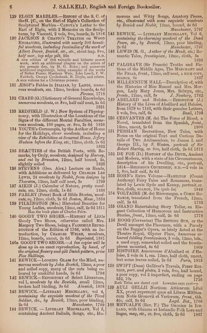 129 ELGIN MARBLES.—Report of the §. C. of theH. £C., on the Earl of Elgin’s Collection of Sculptured Marbles—Canova’s Letter to the Karl of Elgin, with 2 Memoirs on the Sculp- tures, by Visconti, 2 vols, 8vo, boards, 8s 1816 180 JACKSON &amp; CuartrTo’s TREATISE on WooD ENGRAVING, illustrated with nearly 500 beauti- ful woodcuts, including facsimiles of the work of Albert Durer, Bewick, etc., etc., stout imp. 8vo, half mor., top edge gilt, 20s N.D. A new edition of this valuable and hitherto scarce work, with an additional chapter on the artists of the present day, by H. G. Bohn; and numerous additional engravings, being examples of the works of Birket Foster, Harrison Weir, John Leech, F. W. Fairholt, George Cruikshank, R. Doyle, and others. A nice volume for a Christmas present. 131 AXSOP’s Fables in ITattan, by Lanp1, nume- rous woodcuts, sm. 12mo, broken boards, 4s 6d Firenze, 1718 1382 CRABB (G.) Dictionary of General Knowledge, numerous woodcuts, cr. 8vo, half calf neat, 2s 6d 1831 133 REDFIELD (J. W.) New System of Physiog- nomy, with Illustration of the Locations of the Signs of the different Mental Faculties, nume- rous woodcuts, 100 pages, cr. 8vo, 28 6d 1856 1384 YOUTH ’s Cornucopia, by the Author of Home for the Holidays, clever woodcuts, including a view of the Exhibition at Somerset House, Jeffery Hudson before the King, etc., 12mo, cloth, 2s 6d 1832 185 BEAUTIES of the British Poets, with Re- marks, by Croly, woodcuts, designed by Harvey, and cut by Branston, 12mo, half bouud, 2s, slightly soiled 1828 STEVENS (Geo. Alex.) Lecture on Heads, with Additions as delivered by CHARLES LEE Lewis, 24 woodcuts by Nesbit, from designs by Thurston, 12mo, half calf neat, 3s 1799 AIKIN (J.) Calendar of Nature, pretty wood- cuts, sm. 12mo, cloth, 1s 6d 1836 PARLEY (Peter) Book of Bible Stories, wood- cuts, sq. 12mo, cloth, 2s 6d Boston, Mass., 1834 PILKINGTON (Mrs.) Historical Beauties for Young Ladies, woodcuts, 12mo, calf, 2s 6d 1811 Has the book plate of Charles Price. GOODY TWO SHOES.—History of Little Goody Two Shoes, otherwise called Mrs. Margery Two Shoes, being a FacsIMILE REPRO- DucTION of the Edition of 1766, with an In- troduction, by CHARLES WELSH, woodcuts, 12mo, boards, uncut, 2s 6d Reprinted, 1881 140a GOODY TWO SHOES.—A few copies will be done up in an exact reproduction, by hand, of the original flowery and gilt Dutch pattern, price Five Shillings. BEWICK—Looxine Gtass for the Mind, nu- merous woodcuts by John Bewick, 12mo, a poor and soiled copy, many of the cuts being co- loured by unskilful hands, 8s 6d 1796 BEWICK—Repository of Select Literature, voll, woodcuts by the Bewicks, small 12mo, broken half binding, 3s 6d Alnwick, 1808 BEWICK.—LitTERARY MISCELLANY, vol 4, containing the exquisite woodcut of the Tired Soldier, etc., by Bewick, 12mo, poor binding, 2s 6d Manchester, 1799 BEWICK. — Literary MIscELLany, Vol 5, containing Ancient Ballads, Songs, etc., Hu- 136 137 138 139 140 141 142 143 144 _ etc., illustrated with some exquisite woodcuts by Bewick and Nesbit, 12mo, bound, 4s 6d 145 BEWICK. — Lirprary Misceniany, Vol 6, containing thecharming woodcut of the Dead Fawn, etc., by Bewick, 12mo, poor binding, 2s 6d Manchester, 1797 LEWIS (M. G., Author of the Monk, etc.) Ro- mantic Tales, frontispiece, 12mo, cloth, 3s 1838 146 147 tions of the Middle Ages, The MercuantT and the Friar, front., 12mo, calf neat, A NICE COPY, SCARCE, 68 1837 MILLENNIUM HALL—Description of, with the Histories of Miss Mancel and Mrs. Mor- gan, Lady Mary Jones, Mrs. Selwyn, etc., fronts., 12mo, calf, 3s J. Newbery, 1762 ABELARD and Heloise.—Bzrrineton (J.) History of the Lives of Abeillard and Heloise, from 1079 to 1163, with their genuine Letters, 2 vols, 8vo, calf, 6s Basil, 1793 CERVANTES (M. de) The Force of Blood, a Novel, translated from the Spanish, front., 12mo, uncut, 2s 6d 1800 PERSIAN Recreations, New Tales, with Notes on the original Text and Curious De- tails of Two Ambassadors, to James I, and George III., by S. Weston. portrait of Sir Robert Sherley, cr. 8vo, half cloth, 2s 6d 1812 DE FOE (D.) History of the Devin, Ancient and Modern, with a state of his Circumstances, description of his Dwelling, etc., portrait, 1814—-REeELIcious CouRTSHIP, N.D.—2 vols in 1, 8vo, half calf, 3s 6d BOHN’s Extra Volume—Hamitton (Count Anthony) Fairy Tales and Romances, trans- lated by Lewis Ryde and Kenny, portrait, cr. 8vo, cloth, scaRCE, 10s (pub 5s) 1849 VOLTAIRE (M. de) Micromegas, a Comic Ro- MANCE, translated from the French, 12mo, calf, 2s 6d 1753 GRAND Entertaining Story Teller, an Ele- gant Collection of Humorous and Instructive Stories, front., 12mo, calf, 2s 6d 1778 HOGG (Cervantes) The Sertine Sun, or the Devil amongst the Placemen, with a Parody on the Beggar’s Opera, as lately Acted at the Theatre Royal, Glyster Place, humorous co- loured folding frontispieces, 3 vols, 12mo, bds., a used copy, somewhat soiled and the frontis- pieces mounted, 4s 6d 1809 HISTOIRE Amoureuse d’Abailard et d’He- loise, 2 vols in 1, sm. 12mo, half cloth, uncut, but some leaves soiled, 2s 6d Paris, 1815 148 149 150 151 152 153 154 155 156 157 158 TION, port. and plates, 2 vols, 8vo, half bound, a poor copy, vol 2 imperfect, ending on page 352, 10s 1726 Both Titles are dated 1726 Lowndes says 1726—7. 159 AULI GELLII Noctium Atticarum Libri XX, prout supersunt quos ad Libros MSStos. cum Notis Gronovii et Variorum, front., thk. 4to, calf, 38s 6d Lugd. Bat., 1706 160 METCALFE (Rev. F.) The Oxonian in Icz- Sagas, map, etc., cr. 8vo, cloth, 2s 6d 1867