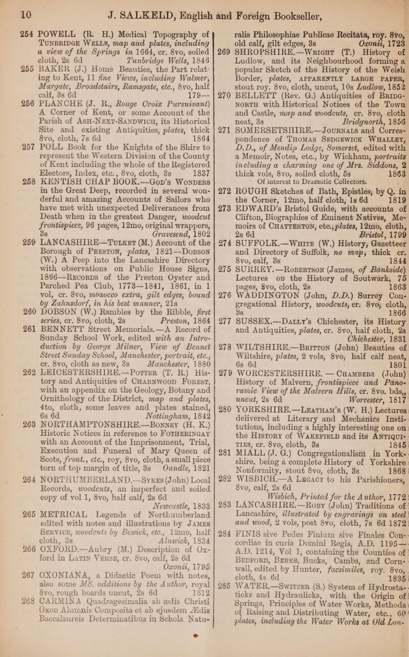 254 POWELL (R. H.) Medical Topography of TUNBRIDGE WELLS, map and plates, including a view of the Springs in 1664, cr. 8vo, soiled cloth, 28 6d Tunbridge Wells, 1846 BAKER (J.) Home Beauties, the Part relat- ing to Kent, 11 fine Views, including Walmer, Margate, Broadstairs, Ramsgate, etc., 8vo, half calf, 3s 6d 179— PLANCHE (J. R., Rouge Croix Pursuivant) A Corner of Kent, or some Account of the Parish of AsH-NExtT-SaNDWICH, its Historical Site and existing Antiquities, plates, thick 8vo, cloth, 7s 6d 186 POLL Book for the Knights of the Shire to represent the Western Division of the County of Kent including the whole of the Registered Electors, Index, etc., 8vo, cloth, 3s 1837 KENTISH CHAP BOOK.—Gop’s Wonvers in the Great Deep, recorded in several won- derful and amazing Accounts of Sailors who have met with unexpected Deliverances from Death when in the greatest Danger, woodcut Frontispiece, 96 pages, 12mo, original wrappers, 8 Gravesend, 1802 LANCASHIRE—TUvLgket (M.) Account of the Borough of PRESTON, plates, 1821--DoBson (W.) A Peep into the Lancashire Directory with observations on Public House Signs, 1866—Recorps of the Preston Oyster and Parched Pea Club, 17783—1841, 1861, in 1 vol, cr. 8vo, moaocco extra, gilt edges, bound by Zahnsdorf, in his best manner, 218 DOBSON (W.) Rambles by the Ribble, first series, cr. 8vo, cloth, 2s Preston, 1864 BENNETT Street Memorials. —A Record of Sunday School Work, edited with an Intro- duction by George Milner, View of Bennet Street Sunday School, Manchester, portrait, etc., cr. 8vo, cloth as new, 8s Manchester, 1880 LEICESTERSHIRE.—Portsr (T. R.) His- tory and Antiquities of CHAaRNWwooD ForEst, with an appendix on the Geology, Botany and Ornithology of the District, map and plates, 4to, cloth, some leaves and plates stained, 6s 6d Nottingham, 1842 NORTHAMPTONSHIRE.—Bonnny (H. K.) Historic Notices in reference to FOTHERINGAY with an Account of the Imprisonment, Trial, Execution and Funeral of Mary Queen of Scots, front., etc., roy, 8vo, cloth, a small piece torn of top margin of title, 8s Oundle, 1821 NORTHUMBERLAND.—Syxgs (John) Local Records, woodcuts, an imperfect and soiled copy of vol 1, 8vo, half calf, 2s 6d Newcastle, 1833 METRICAL Legends of Northumberland edited with notes and illustrations by JAmzEs SERVICE, woodcuts by Bewick, etc., 12mo, half cloth, 3s Alnwick, 1834 OXFORD.—Aubry (M.) Description of Ox- ford in LATIN VzRSB, cr. 8vo, calf, 28 6d Oxonit, 1796 OXONIANA, a Didactic Poem with notes, also some MS. additions by the Author, royal 8vo, rough boards uncut, 2s 6d 1812 CARMINA Quadragesimalia ab edis Christi Oxon Alumnis Composita et ab ejusdem ANdis Baccalaureis Determinatibus in Schola Natu- 255 256 257 258 259 260 261 262 263 264 265 266 267 268 + ralis Philosophiae Publicae Recitata, roy. 8vo, old calf, gilt edges, 3s Oxonit, 1723 SHROPSHIRE,—Wriceat (T.) History of Ludlow, and its Neighbourhood forming a popular Sketch of the History of the Welsh Border, plates, APPARENTLY LARGE PAPER, stout roy. 8vo, cloth, uncut, 10s Ludlow, 1852 BELLETT (Rev. G.) Antiquities of Bripa- NORTH with Historical Notices of the Town and Castle, map and woodcuts, cr. 8vo, cloth neat, 38 . Bridgnorth, 1856 SOMERSETSHIRE.—Journats and Corres: pondence of THomMAS SEDGEWICK WHALLEY, D.D., of Mendip Lodge, Somerset, edited with a Memoir, Notes, etc., by Wickham, portraits including a charming one of Mrs. Siddons, 2 thick vols, 8vo, soiled cloth, 5s 1863 Of interest to Dramatic Collectors. ROUGH Sketches of Bath, Epistles, by Q. in the Corner, 12mo, half cloth, 1s 6d 1819 EDWARD’s Bristol Guide; with accounts of Clifton, Biographies of Eminent Natives, Me- moirs of CHATTERTON, ete., plates, 12mo, cloth, 28 6d Bristol, 1799 274 SUFFOLK.—Wuite (W.) History, Gazetteer and Directory of Suffolk, no map, thick cr. 8vo, calf, 3s 1844 SURREY.—RosBertson (James, of Bankside) Lectures on the History of Soutwark, 75 pages, 8vo, cloth, 2s 1863 WADDINGTON (John, D.D.) Surrey Con- gregational History, woodcuts; er: 8vo; cloth, 38 : 1866 SUSSEX.—Datty’s Chichester, its History and Antiquities, plates, cr. Svo, half cloth, 2s Chichester, 1831. WILTSHIRE.—Bnrirton (John) Beauties of Wiltshire, plates, 2 vols, 8vo, half calf neat, 6s 6d 1801. 279 WORCESTERSHIRE, — CuampBers (John) History of Malvern, frontispiece and Pano-: ramic View of the Malvern Hills, cr. 8vo. bds,, . uncut, 28 6d Worcester, 1817 280 YORKSHIRE.—Leatuam’s (W. H.) Lectures: delivered at Literary and Mechanics Insti-. tutions, including a highly interesting one on) the History of WAKEFIELD and its ANTIQUI-: TIES, cr. 8vo, cloth, 3s 1845) 281 MIALL (J. G.) Congregationalism in York-. shire, being a complete History of Yorkshire : Nonformity, stout 8vo, cloth, 3s 1868 | 282 WISBICH.—A Lxeacy to his Parishioners, 8vo, calf, 2s 6d Wisbich, Printed for the Author, 1772! 283 LANCASHIRE.—Rosy (John) Traditions of ' Lancashire, illustrated by engravings on steel ' and wood, % vols, post 8vo, cloth, 7s 6d 1872: 284 FINIS sive Pedes Finium sive Finales Con-: cordiae in curia Domini Regis, A.D, 1195—- A.D. 1214, Vol 1, containing the Counties of ' BEDFORD, BERKS, Bucks, Cambs, and Corn: wall, edited by Hunter, facsimiles, roy. 8vo, , cloth, 4s 6d 1836) 285 WATER.—Switzer (S.) System of Hydrosta-. ticks and Hydraulicks, with the Origin of! Springs, Principles of Water Works, Methods: of Raising and Distributing Water, etc., 60! plates, including the Water Works at Old Lon- 269 270 271 272 273 275 276 277 278