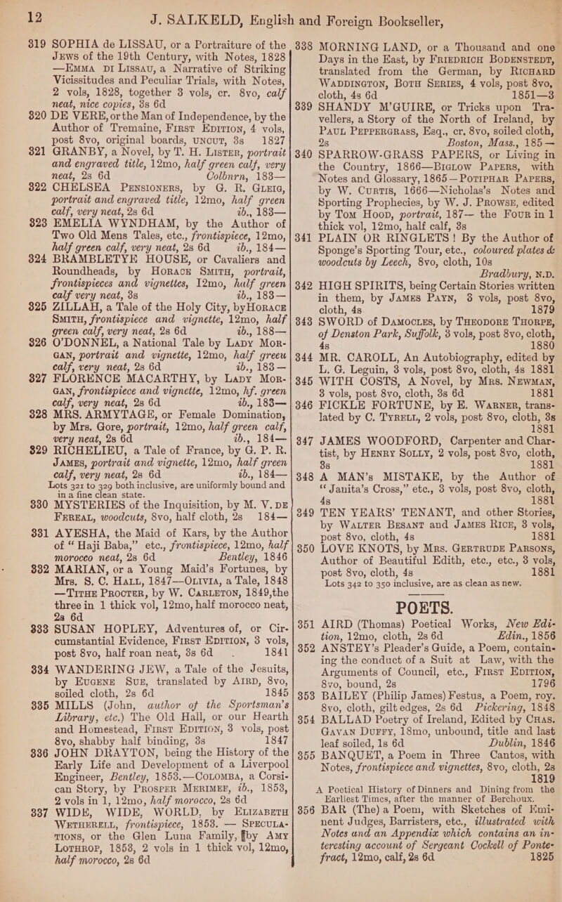 319 SOPHIA de LISSAU, or a Portraiture of the Juws of the 19th Century, with Notes, 1828 —Emma Dr Lissavu,a Narrative of Striking Vicissitudes and Peculiar Trials, with Notes, 2 vols, 1828, together 3 vols, cr. 8vo, calf neat, nice copies, 3s 6d 320 DE VERE, or the Man of Independence, by the Author of Tremaine, First Eprrion, 4 vols, post 8vo, original boards, uNcuT, 3s 1827 321 GRANBY, a Novel, by T. H. Listmr, portrait and engraved title, 12mo, half green calf, very neat, 2s 6d Colbnrn, 183— 322 CHELSEA Pensioners, by G. R. GLEIG, portrait and engraved title, 12mo, half green calf, very neat, 28 6d ab., 1883 — 323 EMELIA WYNDHAM, by the Author of Two Old Mens Tales, etc., frontispiece, 12mo, half green calf, very neat, 2s 6d ib., 184— 324 BRAMBLETYE HOUSE, or Cavaliers and Roundheads, by Horackr SMITH, portrait, frontispieces and vignettes, I2mo, hulf green calf very neat, 38 ab,, 1838— 325 ZILLAH, a Tale of the Holy City, byHoracz SMITH, frontispiece and vignette, 12mo, half green calf, very neat, 2s 6d ib., 188— 326 O’DONNEL, a National Tale by Lapy Mor- GAN, portrait and vignette, 12mo, half greeu calf, very neat, 2s 6d ab., 183 — 327 FLORENCE MACARTHY, by Lapy Mor- GAN, frontispiece and vignette, 12mo, hf. green calf, very neat, 2s 6d ab., 1838— 328 MRS. ARMYTAGE, or Female Domination, by Mrs. Gore, portrait, 12mo, half green calf, very neat, 28 6d vb., 184— $29 RICHELIEU, a Tale of France, by G. P. R. JAMES, portrait and vignette, 12mo, half green calf, very neat, 23 6d ib., 184— Lots 321 to 329 both inclusive, are uniformly bound and in a fine clean state. 380 MYSTERIES of the Inquisition, by M. V. DE FEREAL, woodcuts, 8vo, half cloth, 2s 184— 331 AYESHA, the Maid of Kars, by the Author of “ Haji Baba,” etc., frontisprece, 12mo, half morocco neat, 28 6d Bentley, 1846 332 MARIAN, ora Young Maid’s Fortunes, by Mrs. S. C. Haru, 1847—O. via, a Tale, 1848 —TITHE Procter, by W. CaRLETON, 1849,the three in 1 thick vol, 12mo, half morocco neat, 2s 6d 833 SUSAN HOPLEY, Adventures of, or Cir- cumstantial Evidence, First EDITION, 3 vols, post 8vo, half roan neat, 3s 6d 1841 WANDERING JEW, a Tale of the Jesuits, by Evcrenz Svs, translated by AIRD, 8vo, soiled cloth, 2s 6d 1845 MILLS (John, author of the Sportsman’s Library, etc.) The Old Hall, or our Hearth and Homestead, First EDITION, 3 vols, post 8vo, shabby half binding, 3s 1847 JOHN DRAYTON, being the History of the Early Life and Development of a Liverpool Engineer, Bentley, 1853.—CoLoMBA, a Corsi- can Story, by Prosper MeERIMEE, 20., 1858, 2 vols in 1, 12mo, half morocco, 28 6d WIDE, WIDE, WORLD, by ELizapetu WETHERELL, frontispiece, 1853. — SPECULA- TIONS, or the Glen Luna Family, fby Amy LorHrop, 1853, 2 vols in 1 thick vol, 12mo, half morocco, 28 6d 334 335 336 337 338 MORNING LAND, or a Thousand and one— Days in the East, by FRIEDRICH BODENSTEDT, translated from the German, by RicHarD Wavpineton, Boru SeERizs, 4 vols, post 8vo, cloth, 4s 6d 1851—3. SHANDY M’GUIRE, or Tricks upon Tra- vellers, a Story of the North of Ireland, by PAUL PEPPERGRASS, Esq., cr. 8vo, soiled cloth, 2s Boston, Mass., 185 — SPARROW-GRASS PAPERS, or Living in the Country, 1866—Bictow Papers, with Notes and Glossary, 1865—PoripHaR PAPERS, by W. Curtis, 1666—Nicholas’s Notes and Sporting Prophecies, by W. J. PRowsE, edited by Tom Hoop, portrait, 187— the Four in 1 thick vol, 12mo, half calf, 3s PLAIN OR RINGLETS! By the Author of Sponge’s Sporting Tour, etc., coloured plates &amp; woodcuts by Leech, 8vo, cloth, 10s Bradbury, N.D. HIGH SPIRITS, being Certain Stories written in them, by JAMES PayNn, 3 vols, post 8vo, cloth, 4s 1879 SWORD of Damoctes, by THEODORE THORPE, of Denston Park, Suffolk, 3 vols, post 8vo, cloth, 4 1880 339 340 341 342 S MR. CAROLL, An Autobiography, edited by L. G. Leguin, 3 vols, post 8vo, cloth, 4s 1881 WITH COSTS, A Novel, by Mrs. Newman, 3 vols, post 8vo, cloth, 3s 6d 1881 FICKLE FORTUNE, by E. Warner, trans- lated by C. TYRELL, 2 vols, post 8vo, cloth, 3s 1881 JAMES WOODFORD, Carpenter and Char- tist, by Henry Sony, 2 vols, post 8vo, cloth, 8 1881 A MAN’s MISTAKE, by the Author of ‘¢ Janita’s Cross,” etc., 3 vols, post 8vo, cloth, 4s 1881 TEN YEARS’ TENANT, and other Stories, by WaLTEeR Besant and JaMES RIcg, 3 vols, post 8vo, cloth, 4s 1881 LOVE KNOTS, by Mrs. GERTRUDE PARSONS, Author of Beautiful Edith, ete., etc., 3 vols, post 8vo, cloth, 4s 1881 Lots 342 to 350 inclusive, are as clean as new. POETS. 350  351 AIRD (Thomas) Poetical Works, New Edi- tion, 12mo, cloth, 2s 6d Edin., 1856 352 ANSTEY’s Pleader’s Guide, a Poem, contain- ing the conduct of a Suit at Law, with the Arguments of Council, etc., First EDITION, 8vo, bound, 2s 1796 353 BAILEY (Philip James) Festus, a Poem, roy. 8vo, cloth, gilt edges, 2s 6d Pickering, 1848 854 BALLAD Poetry of Ireland, Edited by Cuas. Gavan Durry, 18mo, unbound, title and last leaf soiled, 1s 6d Dublin, 1846 355 BANQUET, a Poem in Three Cantos, with Notes, frontispiece and vignettes, 8vo, cloth, 2s 1819 A Poetical History of Dinners and Dining from the Earliest Times, after the manner of Berchoux. 356 BAR (The) a Poem, with Sketches of Emi- nent Judges, Barristers, etc., illustrated with Notes and an Appendix which contains an in- teresting account of Sergeant Cockell of Ponte- fract, 12mo, calf, 2s 6d. 1825