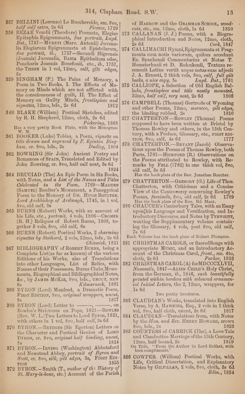 857 (B58 BELLINI (Lorenzo) Lo Bucchereide, sm. 8vo, half calf extra, 23 6d Firenze, 1729 BEZAK Vezelii (Theodore) Poemata, Klegiae Epitaphia Epigrammata, fine portrait, Lugd. 359 lia Elegiarum Epigrammata et Epistclarum, fine portrait, ib, 1757—Secundi Higrensis (Joannis) Juvenalia, Basta Epithalium odae, Pancharis Joannis Bonefonii, etc., 2b., 1757, the THREE in 1 vol, 12mo, calf, gilt edges, 5s BINGHAM (P.) The Pains of Memory, a Poem in Two Books, I. The Effects of Me- mory on Minds which are not afflicted with the consciousness of guilt, II. The Effect of Memory on Guilty Minds, frontispiece and vignettes, 12mo, bds., 28 6d 1812 361 362 864 366 367 368 — 869 370 371 ee 872 by R. H. Shepherd, 12mo, cloth, 2s 6d Pickering, 1868 Has avery pretty Book Plate, with the Monogram We aE BOOKER (Luke) Tobias, a Poem, vignette oa title drawn and engraved by F. Eginton Bing- ham, cr. 8vo, bds., 28 Dudley, 1804 BOWRING (Sir John) Ancient Poetry and Romances of Spain, Translated and Edited by John Bowring, cr. 8vo, half calf neat, 3s 6d 1824 BRUCIAD (The) An Epic Poem in Six Books, with Notes, and a List of the Names and Titles Celebrated in the Poem, 1769—MappEN (SAMUEL) Boulter’s Monument, a Panegyrical Poem to the Memory of Dr. HuaH Bouter, Lord Archbishop of Ardmagh, 1745, in 1 vol, 8vo, old calf, 3s BURNS (Robert) Works, with an account of his Life, etc., portrait, 4 vols, 1&amp;06—CRoMEK (R. H.) Reliques of Robert Burns, 1808, to- gether 5 vols, 8vo, old calf, 6s BURNS (Robert) Poetical Works, 2 charming vignettes by Stothard, 2 vols, 32mo, bds., 28 6d Chiswick, 1821 BIBLIOGRAPHY of RoBert Burns, being a Complete List(as far as known) of the various Editions of his Works, also of Translations into other Languages, List of Relics, with Names of their Possessors, Burns Clubs, Monu- ments, Biographical and Bibliographical Notes, &amp;c., by James McK1g, 8vo, bds., UNCUT, NEW 6s Kilmarnock, 1881 BYRON (Lord) Manfred, a Dramatic Poem, First EpItion, 8vo, original wrappers, uncut, 38 1817 BYRON (Lord) Letter to : , on Bowles’s Strictures on Pope, 1821—Bow Es (Rev. W. L.)'Two Letters to Lord Byron, 1821, with others in 1 vol, 8yo, half calf, 3s 6d BYRON.—Brypces (Sir Egerton) Letters on the Character and Poetical Genius of LorD Byron, cr. 8vo, original half binding, uncut, 5s 1824 BYRON.—Irvina (Washington) Abbotsford and Newstead Abbey, yortrait of Byron and Scott, er. 8vo, silk, gilt edges, 38, First Ept- TION 1855 BYRON.—Smith (T., author of the History of St, Mary-le-bone, etc.) Account of the Parish   374 375 376 377 378 379 380 13 of Harrow and the GRAMMAR SCHOOL, wood- cuts, etc., sm. 12mo, cloth, 1s 6d 1850 CALLANAN (J. J.) Poems, with a Biogra« phical Introduction and Notes, 12mo, cloth, 28 6d Cork, 1847 CALLIMACHI Hymni,Epigrammata et Frag- menta cum notis variorum, quibus accedunt Ez, Spanhemii Commentarius et Notae T. Hemsterhusii et D. Ruhnkenii, Textum re- censuit Latine vertit acque notas suas adjecit J. A. Ernesti, 2 thick vols, 8vo, calf, full gilt backs, a nice copy, 5s Lugd. Bat., 1761 CALLIOPE, a Selection of Old English Bal- lads, frontispiece and title neatly mounted, 32mo, half calf, very neat, 28 6d 1808 CAMPBELL (Thomas) Gertrude of Wyoming and other Poems, 12mo, morocco, gilt edges, the binding rubbed, 2s 1810 CHATTERTON—Row try (Thomas) Poems supposed to have been written at Bristol by Thomas Rowley and others, in the 15th Cen- tury, with a Preface, Glossary, etc., FIRST EDI- TION, 8vo, calf, 4s 6d Wiz CHATTERTON.—Bryant (Jacob) Observa- tions upon the Poems of Thomas Rowley, both Parts, 1781—Hickrorp (R.) Observations on the Poems attributed to Rowley, with Re- marks by Fewt (1782) in one thick vol, 8vo, old calf, 3s 6d Has the book plate of the Rev. Jonathan Boucher. CHATTERTON—Gnrecory (G.) Life of Thos. Chatterton, with Criticisms and a Concise View of the Controversy concerning Rowley’s Poems, facsimile, 8vo, old calf, 2s 6d 1789 Has the book plate of the Rev. Rd. Mant, CHAUCER’s Canterbury Tales, with an Essay uponjhis Language and Versification, and In- troductory Discourse, and Notes by TYRWHITT, wanting the Supplementary volume contain- ing the Glossary, 4 vols, post 8vo, old calf, 7s 6d 381 38 to 383 384 385 386 CHRISTMAS CAROLS, or SacredSongs with appropriate Music, and an Introductory Ac- count of the Christraas Carol, front., sm. 4to, cloth, 2s 6d Parker, 1833 CHRISTMAS CAROL(A) forMDCCCXLVII, from the German, 2b., 1846, each beautifully printed within borders with coloured ornamen- ial Initial Letters, the 2, 12mo, wrappers, for Is 6d Two pretty brochures. CLAUDIAN’s Works, translated into English vol, 8vo, half cloth, uncut, 2s 6d 1817 CLAUDIAN--Translations from, with Notes by the Hon. and Rev. HENRY HowarbD, crown 8vo, bds., 28 1823 COUNTESS of CARRICK (The), a Love Tale and Clandestine Marriage of the 13th Century, 12mo, half bound, 2s 1819 On Title, “‘From the Author to Lord Belfast, with best compliments.’ COWPER (William) Poetical Works, with Life, Critical Dissertation, and Explanatory Notes by GILFILLAN, 2 vols, 8vo, cloth, 8s 6d fidin., 1854