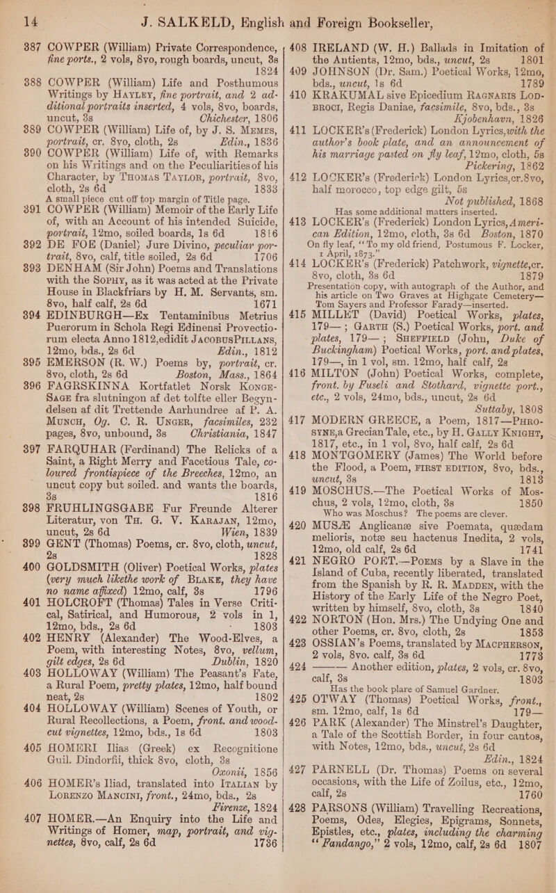 387 COWPER (William) Private Correspondence, fine ports., 2 vols, 8vo, rough boards, uncut, 38 1824 3888 COWPER (William) Life and Posthumous Writings by Hay.ey, fine portrait, and 2 ad- ditional portraits inserted, 4 vols, 8vo, boards, uncut, 3s Chichester, 1806 389 COWPER (William) Life of, by J. S. Memes, portrait, cr. 8yo, cloth, 2s Edin., 1836 COWPER (William) Life of, with Remarks on his Writings and on the Peculiarities of his Character, by Tuomas TaYLor, portrait, 8Vvo, cloth, 2s 6d 18338 A small piece cut off top margin of Title page. COWPER (William) Memoir of the Early Life of, with an Account of his intended Suicide, portrait, 12mo, soiled boards, 1s 6d 1816 DE FOE (Daniel) Jure Divino, peculiar por- trait, 8vo, calf, title soiled, 2s 6d 1706 DENHAM (Sir John) Poems and Translations with the Sopuy, as it was acted at the Private House in Blackfriars by H. M. Servants, sm. 8vo, half calf, 2s 6d 1671 EDINBURGH—Ex Tentaminibus Metrius Puerorum in Schola Regi Edinensi Provectio- rum electa Anno 1812,edidit JacoBUSPILLANS, 12mo, bds., 2s 6d Edin., 1812 EMERSON (R. W.) Poems by, portrait, cr. 8vo, cloth, 2s 6d Boston, Mass., 1864 FAGRSKINNA Kortfatlet Norsk Konas- SaGeE fra slutningon af det tolfte eller Begyn- delsen af dit Trettende Aarhundree af P. A. Muncy, Og. C. R. Unaer, facsimiles, 232 pages, 8vo, unbound, 3s Christiania, 1847 FARQUHAR (Ferdinand) The Relicks of a Saint, a Right Merry and Facetious Tale, co- loured frontispiece of the Breeches, 12mo, an uncut copy but soiled. and wants the boards, 38 1816 FRUHLINGSGABE Fur Freunde Alterer Literatur, von TH. G. V. Karasan, 12mo, uncut, 2s 6d Wien, 1839 GENT (Thomas) Poems, cr. 8vo, cloth, uncut, 28 1828 GOLDSMITH (Oliver) Poetical Works, plates (very much likethe work of BLAKE, they have no name affixed) 12mo, calf, 8s 1796 HOLCROFT (Thomas) Tales in Verse Criti- cal, Satirical, and Humorous, 2 vols in 1, 12mo, bds., 28 6d : 1803 HENRY (Alexander) The Wood-Elves, a Poem, with interesting Notes, 8vo, vellum, gilt edges, 2s 6d Dublin, 1820 403 HOLLOWAY (William) The Peasant’s Fate, a Rural Poem, pretty plates, 12mo, half bound neat, 2s 1802 404 HOLLOWAY (William) Scenes of Youth, or Rural Recollections, a Poem, front. and wood- cut vignettes, 12mo, bds., 1s 6d 18038 405 HOMERI Ilias (Greek) ex Recognitione Guil. Dindorfii, thick 8vo, cloth, 3s | Oxonit, 1856 | 406 HOMER’s Iliad, translated into Iranian by Lorenzo Mancini, front., 24mo, bds., 2s Firenze, 1824 407 HOMER.—An Enquiry into the Life and Writings of Homer, map, portrait, and vig- nettes, 8vo, calf, 28 6d 1736 | 390 391 392 393 394 395 396 397 398 399 400 401 402   > i . r, IRELAND (W. H.) Ballads in Imitation of — the Antients, 12mo, bds., uncut, 2s 1801 — JOHNSON (Dr. Sam.) Poetical Works, 12mo, bds., uncut, 1s 6d 1789 KRAKUMAL sive Epicedium Racnarts Lop- BROCI, Regis Daniae, facsimile, 8vo, bds., 3s Kjobenhavn, 1826 LOCKER’s (Frederick) London Lyrics,with the authors book plate, and an announcement of his marriage pasted on fly leaf, 12mo, cloth, 5s — Pickering, 1862 LOCKER’s (Frederick) London Lyries,cr.8vo, half morocco, top edge gilt, 5s Not published, 1868 Has some additional matters inserted. 413 LOCKER’s (Frederick) London Lyrics, A mert- can Edition, 12mo, cloth, 3s 6d Boston, 1870 On fly leaf, ‘‘To my old friend, Postumous F. Locker, t April, 1873.” 414 LOCKER’s (Frederick) Patchwork, vignette,cr. 8vo, cloth, 3s 6d 879 Presentation copy, with autograph of the Author, and his article on Two Graves at Highgate Cemetery— Tom Sayers and Professor Farady—inserted. 415 MILLET (David) Poetical Works, plates, 179— ; GarrH (S,) Poetical Works, port. and plates, 179—; SHEFFIELD (John, Duke of Buckingham) Poetical Works, port. and plates, 179—, in 1 vol, sm. 12mo, half calf, 2s MILTON (John) Poetical Works, complete, front. by Fuselt and Stothard, vignette port., etc., 2 vols, 24mo, bds., uncut, 28 6d Suttaby, 1808 MODERN GREECE, a Poem, 1817—PuHro- SYNE,a Grecian Tale, etc., by H. Gatty Knicut, 1817, etc., in 1 vol, 8vo, half calf, 2s 6d MONTGOMERY (James) The World before the Flood, a Poem, FIRST EDITION, 8vo, bds., uncut, 3s 1813 MOSCHUS.—The Poetical Works of Mos- chus, 2 vols, 12mo, cloth, 3s 1850 Who was Moschus? The poems are clever. MUSAi Anglicans sive Poemata, quedam melioris, note seu hactenus Inedita, 2 vols, 12mo, old calf, 2s 6d 1741 NEGRO POET.—PorEms by a Slave in the Island of Cuba, recently liberated, translated from the Spanish by R. R. MappDEN, with the History of the Early Life of the Negro Poet, written by himself, 8vo, cloth, 3s 1840 NORTON (Hon. Mrs.) The Undying One and other Poems, cr. 8vo, cloth, 2s 1853 OSSIAN’s Poems, translated by MacpHERson, 2 vols, 8vo. calf, 3s 6d 1773 ———— Another edition, plates, 2 vols, cr. 8vo, calf, 3s 1803 Has the book plare of Samuel Gardner. OTWAY (Thomas) Poetical Works, front., sm. 12mo, calf, 1s 6d 179— PARK (Alexander) The Minstrel’s Daughter, a Tale of the Scottish Border, in four cantos, with Notes, 12mo, bds., uncué, 2s 6d Edin., 1824 PARNELL (Dr. Thomas) Poems on several occasions, with the Life of Zoilus, etc., 12mo, calf, 2s 1760 PARSONS (William) Travelling Recreations, Poems, Odes, Elegies, Epigrams, Sonnets, Epistles, etc., plates, including the charming ** Fandango,” 2 vols, 12mo, calf, 2s 6d 1807 408 409 410 411 412 416 417 418 419 420 421 426 427 428