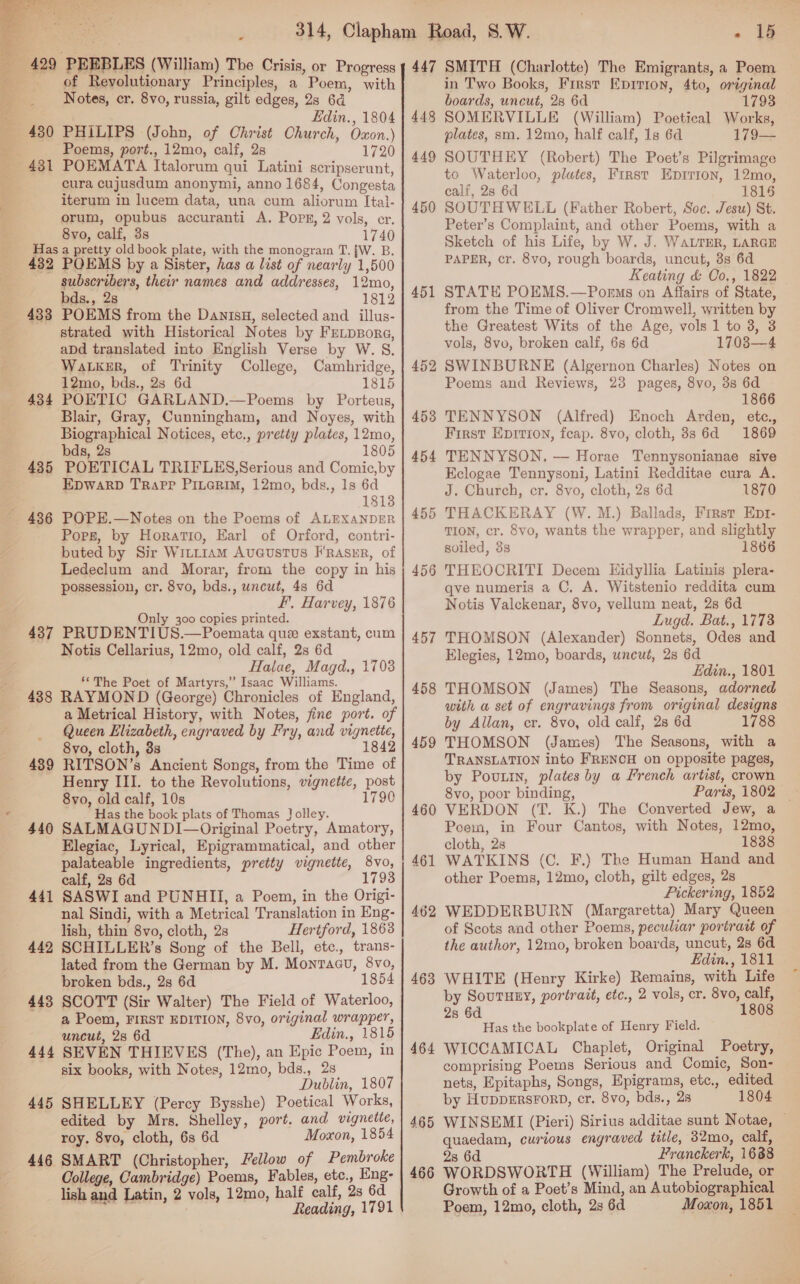  of Revolutionary Principles, a Poem, with Notes, cr. 8vo, russia, gilt edges, 2s 64  3 ? Edin., 1804 430 PHILIPS (John, of Christ Church, Oxon.) ‘Poems, port., 12mo, calf, 28 1720 aoa) Mee 431 POEMATA Italorum qui Latini scripserunt, cura cujusdum anonymi, anno 1684, Congesta iterum in lucem data, una cum aliorum Ital- orum, opubus accuranti A. Pops, 2 vols, er. 8vo, calf, 3s 1740 Has a pretty old book plate, with the monograrn T. [W. B. 432 POEMS by a Sister, has a list of nearly 1,500 | subscribers, their names and addresses, 12mo, bds., 2s 1812 433 POEMS from the Danisu, selected and illus- strated with Historical Notes by FELDBorR«, abd translated into English Verse by W. 8. WaLker, of Trinity College, Cambridge, . 12mo, bds., 2s 6d 1815 4384 POETIC GARLAND.—Poems by Porteus, Blair, Gray, Cunningham, and Noyes, with Biographical Notices, etc., pretty plates, 12mo, bds, 2s 1805 435 POETICAL TRIFLES,Serious and Comic,by EpwarpD Trapp Piuerim, 12mo, bds., 1s 6d 18138 436 POPE.—Notes on the Poems of ALEXANDER Pops, by Horatio, Earl of Orford, contri- buted by Sir Witt1amM AvuGustTus F’rasxEr, of Ledeclum and Morar, from the copy in his possession, cr. 8vo, bds., uncut, 48 6d F, Harvey, 1876 nly 300 copies printed. O 437 PRUDENTIUS.—Poemata que exstant, cum Notis Cellarius, 12mo, old calf, 2s 6d Halae, Magd., 1703 om **The Poet of Martyrs,” Isaac Williams. 438 RAYMOND (George) Chronicles of England, a Metrical History, with Notes, fine port. of Queen Elizabeth, engraved by Fry, and vignette, 8vo, cloth, 3s 1842 489 RITSON’s Ancient Songs, from the Time of Henry III. to the Revolutions, vignetie, post 8vo, old calf, 10s 1790 Has the book plats of Thomas Jolley. 440 SALMAGUNDI— Original Poetry, Amatory, Elegiac, Lyrical, Epigrammatical, and other palateable ingredients, pretty vignette, 8vo, calf, 28 6d 17 441 SASWI and PUNHII, a Poem, in the Origi- nal Sindi, with a Metrical Translation in Eng- lish, thin 8vo, cloth, 2s Hertford, 1863 442 SCHILLER’s Song of the Bell, etc., trans- lated from the German by M. Monracu, 8vo, broken bds., 2s 6d 185 443 SCOTT (Sir Walter) The Field of Waterloo, a Poem, FIRST EDITION, 8vo, original wrapper, uncut, 2s 6d Edin., 1815 444 SEVEN THIEVES (The), an Epic Poem, in six books, with Notes, 12mo, bds., 2s Dublin, 1807 445 SHELLEY (Percy Bysshe) Poetical Works, edited by Mrs. Shelley, port. and vignette, roy. 8vo, cloth, 6s 6d Moxon, 1854 446 SMART (Christopher, Fellow of Pembroke College, Cambridge) Poems, Fables, etc., Eng- lish and Latin, 2 vols, 12mo, half calf, 2s 6d ; Reading, 1791 i ia in Two Books, First Epirion, 4to, original boards, uncut, 28 6d 1793 448 SOMERVILLE (William) Poetical Works, plates, sm. 12mo, half calf, 1s 6d 179— 449 SOUTHEY (Robert) The Poet’s Pilgrimage to Waterloo, plates, First Epirion, 12mo, calf, 2s 6d 1815 450 SOUTHWELL (Father Robert, Soc. Jesu) St. Peter’s Complaint, and other Poems, with a Sketch of his Life, by W. J. WALTER, LARGE PAPER, cr. 8vo, rough boards, uncut, 8s 6d Keating &amp; Co,., 1822 451 STATE POEMS.—Porms on Affairs of State, from the Time of Oliver Cromwell, written by the Greatest Wits of the Age, vols 1 to 3, 3 vols, 8vo, broken calf, 6s 6d 1708—4 452 SWINBURNE (Algernon Charles) Notes on Poems and Reviews, 23 pages, 8vo, 3s 6d 1866 4538 TENNYSON (Alfred) Enoch Arden, ete., First Eprrion, fceap. 8vo, cloth, 8s 6d 1869 454 TENNYSON. — Horae Tennysonianae sive Eclogae Tennysoni, Latini Redditae cura A. J. Church, cr. 8vo, cloth, 28 6d 1870 455 THACKERAY (W.M.) Ballads, First Ept- TION, cr. 8vo, wants the wrapper, and slightly soiled, 3s 1866 456 THEOCRITI Decem Eidyllia Latinis plera- qve numeris a C. A. Witstenio reddita cum Notis Valckenar, 8vo, vellum neat, 28 6d Lugd. Bat., 1773 457 THOMSON (Alexander) Sonnets, Odes and Elegies, 12mo, boards, uncut, 28 6d Edin., 1801 458 THOMSON (James) The Seasons, adorned with a set of engravings from original designs by Allan, cr. 8vo, old calf, 28 6d 1788 459 THOMSON (James) The Seasons, with a TRANSLATION into FRENCH on opposite pages, by Pouttn, plates by a French artist, crown 460 VERDON (T. K.) The Converted Jew, a Poem, in Four Cantos, with Notes, 12mo, cloth, 2s 1838 461 WATKINS (C. F.) The Human Hand and other Poems, 12mo, cloth, gilt edges, 2s Pickering, 1852 462 WEDDERBURN (Margaretta) Mary Queen of Scots and other Poems, peculiar portratt of the author, 12mo, broken boards, uncut, 2s 6d Edin., 1811 463 WHITE (Henry Kirke) Remains, with Life by SouTHEY, portrait, etc., 2 vols, cr. 8vo, calf, 28 6d 1808 Has the bookplate of Henry Field. 464 WICCAMICAL Chaplet, Original Poetry, comprising Poems Serious and Comic, Son- nets, Epitaphs, Songs, Epigrams, etc., edited by HupDERSFORD, cr. 8vo, bds., 28 1804 465 WINSEMI (Pieri) Sirius additae sunt Notae, — quaedam, curious engraved title, 32mo, calf, 2s 6d Franckerk, 1688 466 WORDSWORTH (William) The Prelude, or Growth of a Poet’s Mind, an Autobiographical Poem, 12mo, cloth, 2s 6d Moxon, 1851