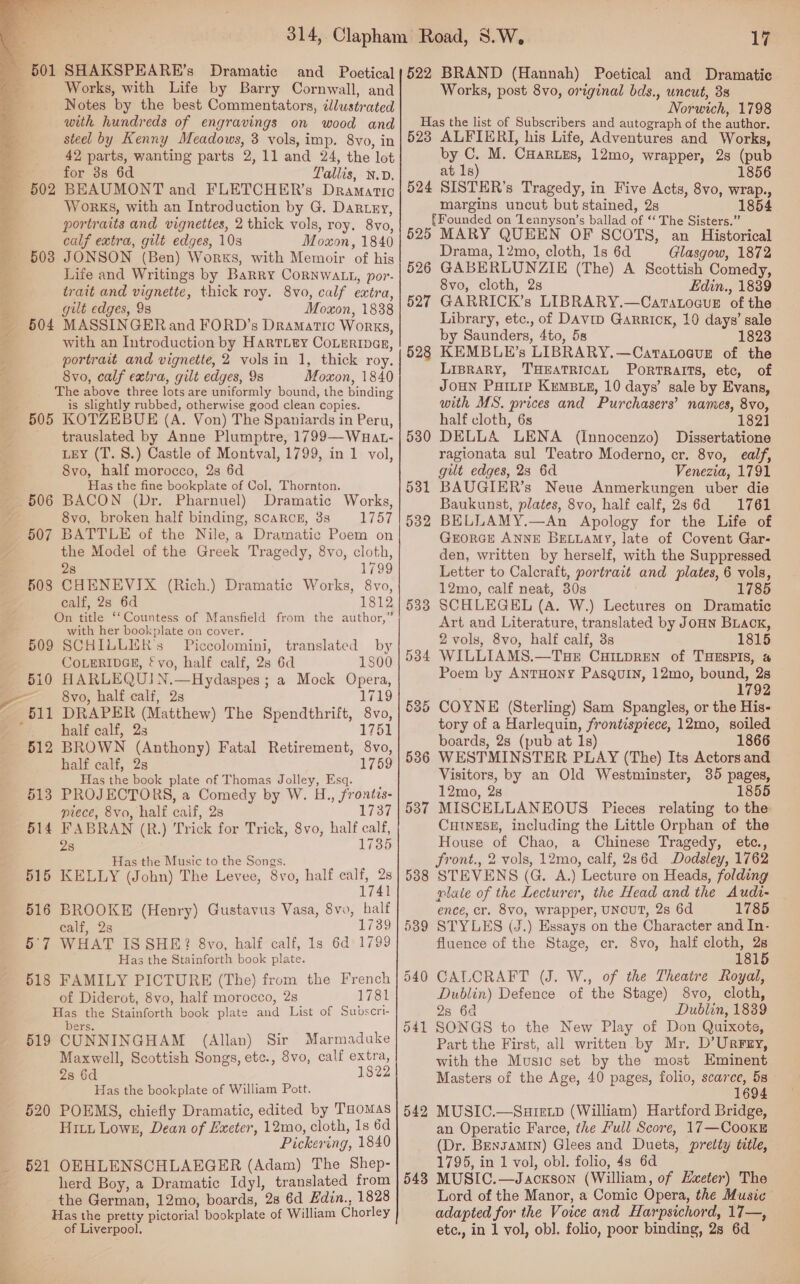 Dramatic and Poetical Works, with Life by Barry Cornwall, and Notes by the best Commentators, tlustrated steel by Kenny Meadows, 3 vols, imp. 8vo, in 42 parts, wanting parts 2, 11 and 24, the lot for 3s 6d Tallis, N.D. BEAUMONT and FLETCHER’s Dramatic Works, with an Introduction by G. Dartey, portraits and vignettes, 2 thick vols, roy. 8vo, calf extra, gilt edges, 10s Moxon, 1840 JONSON (Ben) Works, with Memoir of his Life and Writings by Barry CORNWALL, por- trait and vignette, thick roy. 8vo, calf extra, gilt edges, 9s Moxon, 1838 MASSINGER and FORD’s Dramatic Works, with an Introduction by Hartiey CoLertpas, portrait and vignette, 2 vols in 1, thick roy. 8vo, calf extra, gilt edges, 9s Moxon, 1840 The above three lots are uniformly bound, the binding is slightly rubbed, otherwise good clean copies. 505 KOTZEBUE (A. Von) The Spaniards in Peru, - trauslated by Anne Plumptre, 1799—Wauat- LEY (T. 8.) Castle of Montval, 1799, in 1 vol, 8vo, half morocco, 2s 6d Has the fine bookplate of Col, Thornton. Dramatic Works, 8vo, broken half binding, scarce, 388 1757 507 BATTLE of the Nile, a Dramatic Poem on the Model of the Greek Tragedy, 8vo, cloth, 503 504 28 1799 508 CHENEVIX (Rich.) Dramatic Works, 8vo, calf, 2s 6d 1812 On title ‘‘Countess of Mansfield from the author,” with her bookplate on cover. 509 SCHILLIR’s Piccolomini, translated by COLERIDGE, f vo, half calf, 2s 6d 1800 HARLEQUIN.—Hydaspes ; a Mock Opera, 8vo, half calf, 2s 1719 DRAPER (Matthew) The Spendthrift, 8vo, half calf, 2s 1751 BROWN (Anthony) Fatal Retirement, 8vo, half calf, 2s 1759 Has the book plate of Thomas Jolley, Esq. d 3 PROJECTORS, a Comedy by W. H., frontzs- piece, 8vo, half calf, 2s 1737 4 FABRAN (R.) Trick for Trick, 8vo, half calf, 2s 1735 Has the Music to the Songs. KELLY (John) The Levee, 8vo, half calf, 2s 1741 BROOKE (Henry) Gustavus Vasa, 8vo, half calf, 2s 1739 WHAT IS SHE? 8vo, half calf, 1s 6d 1799 Has the Stainforth book plate. 518 of Diderot, 8vo, half morocco, 2s 1781 Has the Stainforth book plate and List of Subscri- bers. 519 CUNNINGHAM (Allan) Sir Marmaduke Maxwell, Scottish Songs, etc., 8vo, calf extra, 2s 6d 1822 Has the bookplate of William Pott. 520 POEMS, chiefly Dramatic, edited by THomaAs Hitt Lowe, Dean of Exeter, 12mo, cloth, 1s 6d Pickering, 1840 521 OKHLENSCHLAEGER (Adam) The Shep- herd Boy, a Dramatic Idyl, translated from the German, 12mo, boards, 28 6d Edin., 1828 Has the pretty pictorial bookplate of William Chorley of Liverpool. SS rr SSS 17 522 BRAND (Hannah) Poetical and Dramatie Works, post 8vo, original bds., uncut, 8s Norwich, 1798 §23 ALFIERI, his Life, Adventures and Works, by C. M. CHartes, 12mo, wrapper, 28 (pub at 1s) 1856 524 SISTER’s Tragedy, in Five Acts, 8vo, wrap., margins uncut but stained, 2s 1854 {Founded on Tennyson’s ballad of “ The Sisters.” 525 MARY QUEEN OF SCOTS, an Historical Drama, 12mo, cloth, 1s 6d Glasgow, 1872 526 GABERLUNZIE (The) A Scottish Comedy, 8vo, cloth, 2s Ldin., 1889 GARRICK’s LIBRARY.—Caratoaue of the Library, etc., of DAviD Garrick, 10 days’ sale by Saunders, 4to, 5s 1823 KEMBLE’s LIBRARY.—Cartatoaug of the LIBRARY, THEATRICAL PortRaItTs, etc, of JOHN PxHitip KeMBLE, 10 days’ sale by Evans, with MS, prices and Purchasers’ names, 8vo, half cloth, 6s 182] DELLA LENA (Innocenzo) Dissertatione ragionata sul Teatro Moderno, cr. 8vo, ealf, gilt edges, 23 6d Venezia, 1791 BAUGIER’s Neue Anmerkungen uber die Baukunst, plates, 8vo, half calf, 23 6d 1761 BELLAMY.—An Apology for the Life of GEORGE ANNE BeELiamy, late of Covent Gar- den, written by herself, with the Suppressed Letter to Calcraft, portrait and plates, 6 vols, 12mo, calf neat, 30s 1785 SCHLEGEL (A. W.) Lectures on Dramatic Art and Literature, translated by JoHn Buack, 2 vols, 8vo, half calf, 3s 1815 WILLIAMS.—TxHE CHILDREN of THESPIS, &amp; Poem by ANTHONY PasQuin, 12mo, bound, 2s 1792 COYNE (Sterling) Sam Spangles, or the His- tory of a Harlequin, frontispiece, 12mo, soiled boards, 2s (pub at 1s) 1866 WESTMINSTER PLAY (The) Its Actors and Visitors, by an Old Westminster, 35 pages, 12mo, 28 1855 MISCELLANEOUS Pieces relating to the CHINESE, including the Little Orphan of the House of Chao, a Chinese Tragedy, etc., front., 2 vols, 12mo, calf, 286d Dodsley, 1762 STEVENS (G. A.) Lecture on Heads, folding plate of the Lecturer, the Head and the Audi- ence, cr. 8vo, wrapper, UNCUT, 2s 6d 1785 STYLES (J.) Essays on the Character and In- fluence of the Stage, cr. 8vo, half cloth, a 18 CALCRAFT (J. W., of the Theatre Royal, Dublin) Defence of the Stage) 8vo, cloth, 2s 6a Dublin, 1839 SONGS to the New Play of Don Quixote, Part the First, all written by Mr. D’UrrFey, with the Music set by the most Eminent Masters of the Age, 40 pages, folio, scarce, 58 1694 MUSIC.—Suretpd (William) Hartford Bridge, an Operatic Farce, the Full Score, 17—CooKE (Dr. BengaMin) Glees and Duets, pretty title, 1795, in 1 vol, obl. folio, 48 6d MUSIC.—Jackson (William, of Heter) The Lord of the Manor, a Comic Opera, the Music adapted for the Voice and Harpsichord, 17—, etc., in 1 vol, obl. folio, poor binding, 2s 6d 527 528 530 531 532 533 534 538 539 542 543