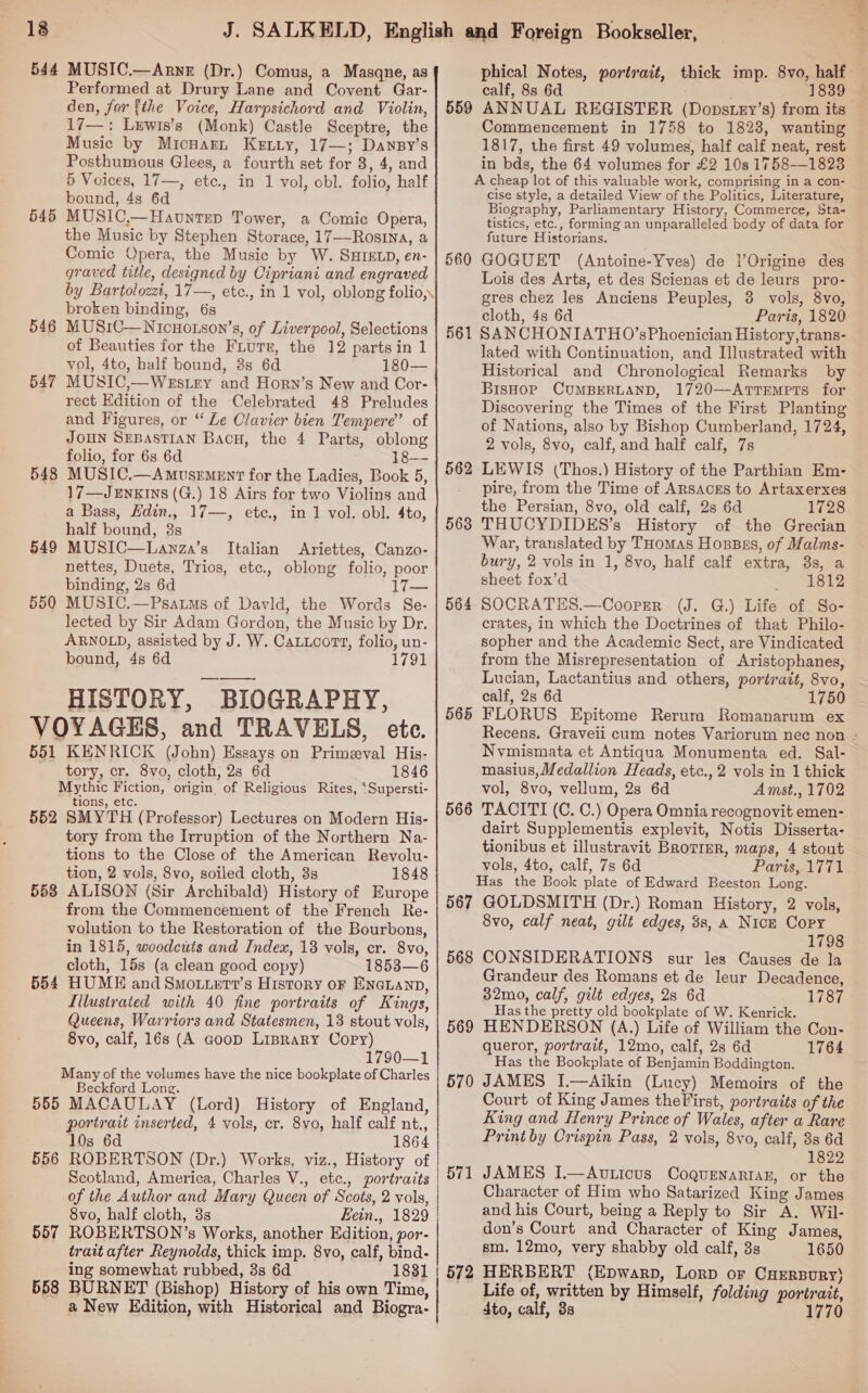 544 MUSIC.—Arne (Dr.) Comus, a Masqne, as den, for fthe Voice, Harpsichord and Violin, 17—: Lewis’s (Monk) Castle Sceptre, the Music by Micuarn Ketiy, 17—; Dansy’s Posthumous Glees, a fourth set for 8, 4, and 5 Voices, 17—, etc., in 1 vol, obl. folio, half bound, 4s 6d MUSIC.—Havntep Tower, a Comic Opera, the Music by Stephen Storace, 17—Rosina, a Comic Opera, the Music by W. SHIELD, en- graved title, designed by Cipriani and engraved by Bartolozet, 17—, etc., in 1 vol, oblong folio,\ broken binding, 6s MUSIC—Nicuotson’s, of Liverpool, Selections of Beauties for the Fiurr, the 12 parts in 1 vol, 4to, balf bound, 8s 6d 180— MUSIC,—Westry and Horn’s New and Cor- rect Edition of the Celebrated 48 Preludes and Figures, or ‘ Le Clavier bien Tempere’ of JOHN SEBASTIAN BacH, the 4 Parts, oblong folio, for 6s 6d 18—- MUSIC.—AmtsemeEnt for the Ladies, Book 5, 17—Jenxins (G.) 18 Airs for two Violins and a Bass, Hdin., 17—, etc., in 1 vol. obl. 4to, half bound, 8s MUSIC—Lanza’s Italian Ariettes, Canzo- nettes, Duets, Trios, etc., oblong folio, poor binding, 2s 6d 17— MUSIC.—Psatms of Davld, the Words Se- lected by Sir Adam Gordon, the Music by Dr. ARNOLD, assisted by J. W. CaLucort, folio, un- HISTORY, BIOGRAPHY, VOYAGES, and TRAVELS, ete. 551 KENRICK (John) Essays on Primeval His- tory, cr. 8vo, cloth, 28 6d 1846 Mythic Fiction, origin of Religious Rites, ‘Supersti- tions, etc. 552 SMYTH (Professor) Lectures on Modern His- tory from the Irruption of the Northern Na- tions to the Close of the American Revolu- tion, 2 vols, 8vo, soiled cloth, 3s 1848 ALISON (Sir Archibald) History of Europe from the Commencement of the French Re- volution to the Restoration of the Bourbons, in 1815, woodcuts and Index, 18 vols, cr. 8vo, cloth, 15s (a clean good copy) 1853—6 HUME and Smoxzetr’s History oF ENGLAND, Lilustraied with 40 fine portraits of Kings, Queens, Warriors and Statesmen, 13 stout vols, 8vo, calf, 16s (A Goop Lisrary Copy) 1790—1 Many of the volumes have the nice bookplate of Charles Beckford Long. 555 MACAULAY (Lord) History of England, portrait inserted, 4 vols, cr. 8vo, half calf nt., 10s 6d 1864 556 ROBERTSON (Dr.) Works, viz., History of Scotland, America, Charles V., etc., portraits of the Author and Mary Queen of Scots, 2 vols, 8vo, half cloth, 3s Eein., 1829 557 ROBERTSON’s Works, another Edition, por- trait after Reynolds, thick imp. 8vo, calf, bind- ing somewhat rubbed, 8s 6d 1831 558 BURNET (Bishop) History of his own Time, a New Edition, with Historical and Biogra- 545 546 547 548 549 550 553 554  phical Notes, portrait, thick imp. 8vo, half — 559 ANNUAL REGISTER (Dopstey’s) from its — Commencement in 1758 to 1823, wanting 1817, the first 49 volumes, half calf neat, rest in bds, the 64 volumes for £2 10s 1758—1823 A cheap lot of this valuable work, comprising in a con- cise style, a detailed View of the Politics, Literature, Biography, Parliamentary History, Commerce, Sta- tistics, etc., forming an unparalleled body of data for future Historians. 560 GOGUET (Antoine-Yves) de l’Origine des Lois des Arts, et des Scienas et de leurs pro- gres chez les Anciens Peuples, 3 vols, 8Vvo, cloth, 4s 6d Paris, 1820 561 SANCHONIATHO’sPhoenician History,trans- lated with Continuation, and Illustrated with Historical and Chronological Remarks by BisHop CUMBERLAND, 1720—ArtTEmptTs for Discovering the Times of the First Planting of Nations, also by Bishop Cumberland, 1724, 2 vols, 8vo, calf, and half calf, 7s LEWIS (Thos.) History of the Parthian Em- pire, from the Time of Arsacss to Artaxerxes THUCYDIDES’s History of the Grecian War, translated by THomas Hosszs, of Malms- bury, 2 vols in 1, 8vo, half calf extra, 8s, a sheet fox’d 1812 SOCRATES.—-Cooper (J. G.) Life of So- crates, in which the Doctrines of that Philo- sopher and the Academic Sect, are Vindicated Lucian, Lactantius and others, portrait, 8vo, calf, 2s 6d 1750 FLORUS Epitome Rerum Romanarum ex Recens. Graveii cum notes Variorum nec non - Nvmismata et Antiqua Monumenta ed. Sal- masius, Medallion Heads, etc., 2 vols in 1 thick vol, 8vo, vellum, 2s 6d Amst., 1702 TACITI (C. C.) Opera Omnia recognovit emen- dairt Supplementis explevit, Notis Disserta- tionibus et illustravit BroTinr, maps, 4 stout vols, 4to, calf, 7s 6d Paris, 1771 Has the Book plate of Edward Beeston Long. 567 GOLDSMITH (Dr.) Roman History, 2 vols, 8vo, calf neat, gilt edges, 3s, A Nick Copy 1798 CONSIDERATIONS sur les Causes de la Grandeur des Romans et de leur Decadence, 32mo, calf, gilt edges, 28 6d 1787 Has the pretty old bookplate of W. Kenrick. HENDERSON (A.) Life of William the Con- queror, portrait, 12mo, calf, 2s 6d 1764 Has the Bookplate of Benjamin Boddington. JAMES I.—Aikin (Lucy) Memoirs of the Court of King James theVirst, portraits of the King and Henry Prince of Wales, after a Rare Print by Crispin Pass, 2 vols, 8vo, calf, 3s 6d 1822 JAMES I.—Auvticus Coquenartan, or the Character of Him who Satarized King James and his Court, being a Reply to Sir A. Wil- don’s Court and Character of King James, sm. 12mo, very shabby old calf, 3s 1650 HERBERT (Epwarp, Lorp or CHERBURY} Life of, written by Himself, folding portrait, 4to, calf, 38 1770 562 563 564 565 566 568 569 570 572 »
