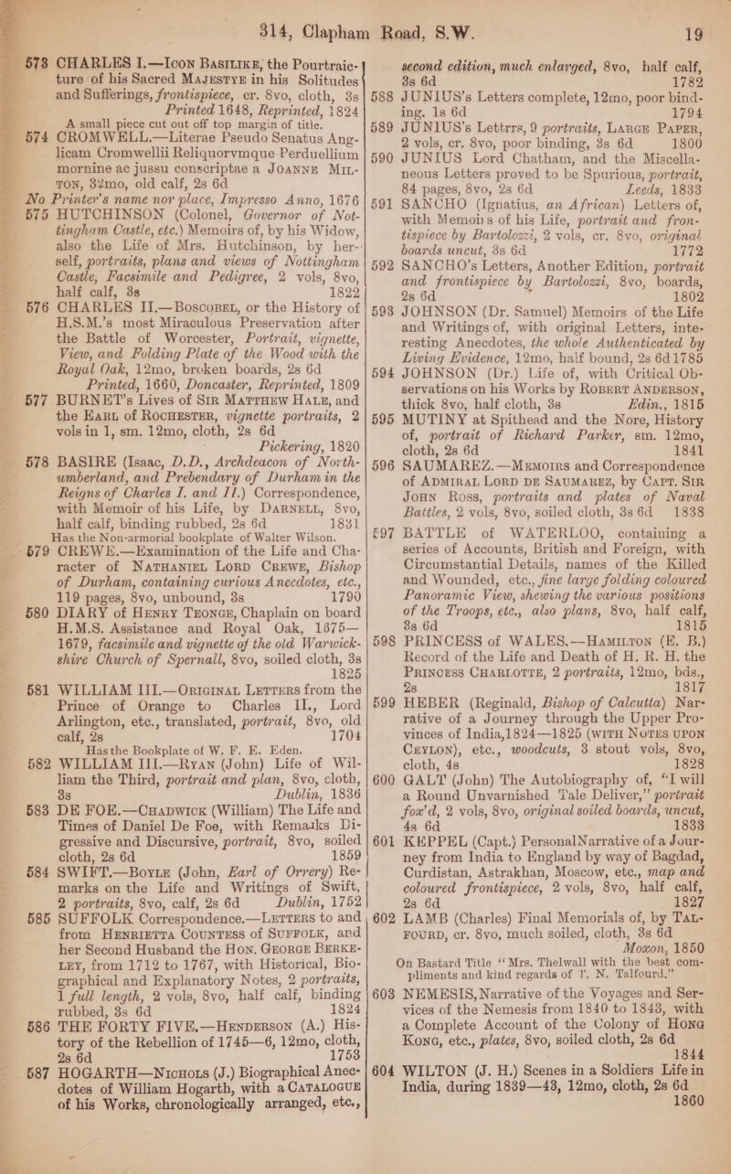  _ §738 CHARLES I.—Icon Bastrrkg, the Pourtraic- ee ture of his Sacred MasrstTYE in his Solitudes and Sufferings, frontispiece, cr. 8vo, cloth, 3s ‘ Printed 1648, Reprinted, 1824 = A small piece cut out off top margin of titie. _ 574 CROMWELL.—Literae Pseudo Senatus Ang- q licam Cromwellii Reliquorvmque Perduellium mornine ac jussu conscriptae a JOANNE MiIL- ; TON, 32mo, old calf, 2s 6d _ No Printer’s name nor place, Impresso Anno, 1676 ' 575 HUTCHINSON (Colonel, Governor of Not- tingham Castle, etc.) Memoirs of, by his Widow, also the Life of Mrs. Hutchinson, by her- self, portraits, plans and views of Nottingham ; Castle, Facsimile and Pedigree, 2 vols, 8vo, i half calf, 3s 1822 _ 576 CHARLES II.—Boscosst, or the History of 7 H.S.M.’s most Miraculous Preservation after a the Battle of Worcester, Portrait, vignette, &amp; View, and Folding Plate of the Wood with the Royal Oak, 12mo, broken boards, 2s 6d <a Printed, 1660, Doncaster, Reprinted, 1809 577 BURNET’s Lives of Sir Marruew Hatz, and i the Ear of ROCHESTER, vignette portraits, 2 . vols in 1, sm. 12mo, cloth, 2s 6d : Pickering, 1820 _ 578 BASIRE (Isaac, D.D., Archdeacon of Novth- umberland, and Prebendary of Durham in the Reigns of Charles I, and Il.) Correspondence, “S with Memoir of his Life, by DARNELL, 8vo, half calf, binding rubbed, 2s 6d 1831 Has the Non-armorial bookplate of Walter Wilson. 679 CREW .—Examination of the Life and Cha- racter of NatHanriEL LoRD CREWE, Bishop of Durham, containing curious Anecdotes, etc., 119 pages, 8vo, unbound, 3s 179 — 580 DIARY of Henry Tones, Chaplain on board - H.M.S. Assistance and Royal Oak, 1675— 1679, facsimile and vignette of the old Warwick- shire Church of Spernall, 8vo, soiled cloth, 38 1825 — 581 WILLIAM III.—Orternat Letters from the ' Prince of Orange to Charles II., Lord Arlington, etc., translated, portrait, 8vo, old calf, 2s 1704 Has the Bookplate of W. F. E. Eden. 582 WILLIAM III.—Ryan (John) Life of Wil- liam the Third, portrait and plan, 8vo, cloth, 38 Dublin, 1836 583 DE FOE.—Cuapwicx (William) The Life and Times of Daniel De Foe, with Remasks Di- gressive and Discursive, portrait, 8vo, soiled cloth, 2s 6d 1859 584 SWIFT.—Boyrte (John, Zarl of Orrery) Re- marks on the Life and Writings of Swift, 2 portraits, 8vo, calf, 28 6d Dublin, 1752 585 SUFFOLK Correspondence.—LettERs to and from HENRIETTA CouNTESS of SUFFOLK, ard her Second Husband the Hon. GzorGE BERKE- LEY, from 1712 to 1767, with Historical, Bio- graphical and Explanatory Notes, 2 portratts, 1 full length, 2 vols, 8vo, half calf, binding rubbed, 8s 6d 1824 586 THE FORTY FIVE.—Henperson (A.) His- tory of the Rebellion of 1745—6, 12mo, cloth, . 2s 6d 1753 - 687 HOGARTH—Nicuoxs (J.) Biographical Anec- d dotes of William Hogarth, with a CaTALOGUE of his Works, chronologically arranged, etc., ae a —_ 588 589 590 591 592 593 594 595 598 599 600 601 602 603 604 second edition, much enlarged, 8vo, half calf, 3s 6d 1782 JUNIUS’s Letters complete, 12mo, poor bind- ing, 1s 6d 1794 JUNIUS’s Lettrrs, 9 portraits, Lance Paper, 2 vols, cr. 8vo, poor binding, 3s 6d 1800 JUNIUS Lord Chatham, and the Miscella- neous Letters proved to be Spurious, portrait, 84 pages, 8vo, 28 6d Leeds, 1833 SANCHO (Ignatius, an African) Letters of, with Memoirs of his Life, portrait and fron- tispiece by Bartolozzi, 2 vols, cr. 8vo, original boards uncut, 8s 6d 1772 SANCHO’s Letters, Another Edition, portrait and frontispiece by Bartolozzi, 8vo, boards, 28 6d : 1802 JOHNSON (Dr. Samuel) Memoirs of the Life and Writings of, with original Letters, inte- resting Anecdotes, the whole Authenticated by Liwing Evidence, 12mo, half bound, 2s 6d1785 JOHNSON (Dr.) Life of, with Critical Ob- servations on his Works by RoBertT ANDERSON, thick 8vo, half cloth, 3s Edin., 1815 MUTINY at Spithead and the Nore, History of, portrait of Richard Parker, sm. 12mo, cloth, 2s 6d 1841 SAUMAREZ.—Memotrrs and Correspondence of ADMIRAL LorD DE SAUMAREZ, by Capt. SIR JoHn Ross, portraits and plates of Naval Battles, 2 vols, 8vo, soiled cloth, 3s6d 1838 BATTLE of WATERLOO, containing a series of Accounts, British and Foreign, with Circumstantial Details, names of the Killed and Wounded, etc., jine large folding coloured Panoramic View, shewing the various positions of the Troops, etc., also plans, 8vo, half calf, 88 6d 1815 PRINCESS of WALES.—Hamitron (E. B.) Record of the Life and Death of H. R. H. the PRINCESS CHARLOTTE, 2 portraits, 12mo, bds., 2s 1817 HEBER (Reginald, Bishop of Calcutta) Nar- rative of a Journey through the Upper Pro- vinces of India,1824—1825 (witH NOTES UPON Cayton), etc., woodcuts, 3 stout vols, 8vo, cloth, 4s 1828 GALT (John) The Autobiography of, “I will a Round Unvarnished ‘ale Deliver,” portradt fox’d, 2 vols, 8vo, original soiled boards, uncut, 4s 6d 1833 KEPPEL (Capt.) PersonalNarrative of a Jour- ney from India to England by way of Bagdad, Curdistan, Astrakhan, Moscow, etc., map and coloured frontispiece, 2 vols, 8vo, half calf, 23 6d 1827 LAMB (Charles) Final Memorials of, by Tat- FOURD, er. 8vo, much soiled, cloth, 3s 6d Moxon, 1850 On Bastard Title ‘‘ Mrs. Thelwall with the best com- pliments and kind regards of ', N. Talfourd.” NEMESIS, Narrative of the Voyages and Ser- vices of the Nemesis from 1840 to 18438, with a Complete Account of the Colony of Hone Kona, etc., plates, 8vo, soiled cloth, 2s 6d c 18 WILTON (J. H.) Scenes in a Soldiers Life in India, during 1839—43, 12mo, cloth, 2s Hi