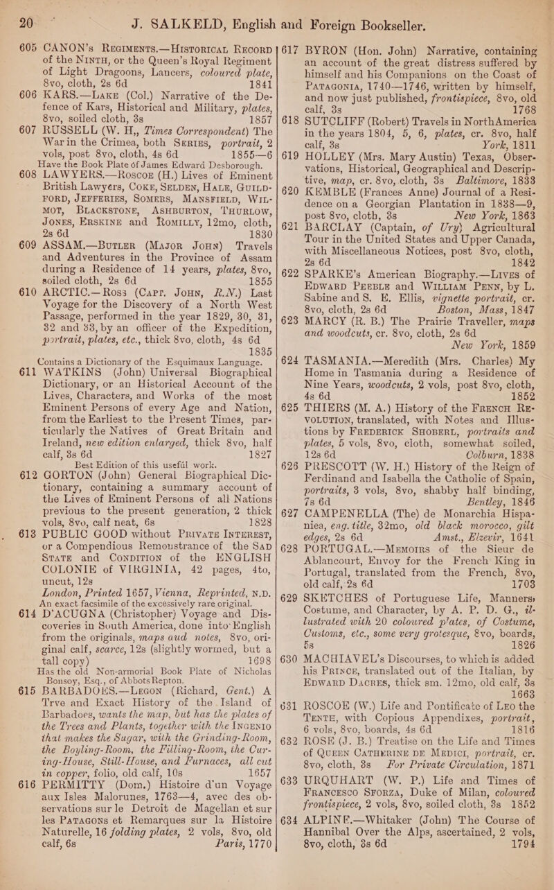 20- 605 606 607 608 609 610 611 612 613 614 615 616 CANON’s Reatments.—HIsTor1IcaAL REcorD of the NINTH, or the Queen’s Royal Regiment of Light Dragoons, Lancers, coloured plate, 8vo, cloth, 28 6d 1841 KARS.—LakeE (Col.) Narrative of the De- fence of Kars, Historical and Military, plates, 8vo, soiled cloth, 3s RUSSELL (W. H,, Times Correspondent) The War in the Crimea, both Serius, portrait, 2 vols, post 8vo, cloth, 4s 6d 1855-—6 Have the Book Plate of James Edward Desborough. LAWYERS.—Roscok (H.) Lives of Eminent British Lawyers, COKE, SELDEN, HaLE, GuILD- FORD, JEFFERIES, SOMERS, MANSFIELD, WIL- MOT, BLACKSTONE, ASHBURTON, THURLOW, Jones, Erskine and RomiLy, 12mo, cloth, 2s 6d 1830 ASSAM.—Bourtiter (Mason Joun) Travels and Adventures in the Province of Assam during a Residence of 14 years, plates, 8vo, soiled cloth, 2s 6d 1855 ARCTIC.— Ross (Capr. Joun, &amp;.N.) Last Voyage for the Discovery of a North West Passage, performed in the year 1829, 30, 31, 382 and 83, by an officer of the Expedition, portrait, plates, etc., thick 8vo, cloth, 4s 6d 1835 Contains a Dictionary of the Esquimaux Language. WATKINS (John) Universal Biographical Dictionary, or an Historical Account of the Lives, Characters, and Works of the most Eminent Persons of every Age and Nation, from the Earliest to the Present Times, par- ticularly the Natives of Great Britain and Treland, new edition enlarged, thick 8vo, half calf, 38 6d 1827 Best Edition of this usefal work. GORTON (John) General Biographical Dic- tionary, containing a summary account of the Lives of Eminent Persons of all Nations previous to the present generation, 2 thick vols, 8vv, calf neat, 6s 1828 PUBLIC GOOD without Private InTEREsT, or a Compendious Remoustrance of the Sap StaTeE and ConpitTion of the KNGLISH COLONIE of VIRGINIA, 42 pages, 4to, uncut, 12s London, Printed 1657, Vienna, Reprinted, N.D. An exact facsimile of the excessively rare original. D’ACUGNA (Christopher) Voyage and Dis- coveries in South America, done into: English from the originals, maps aud notes, 8vo, ori- ginal calf, scarce, 12s (slightly wormed, but a tall copy) 1698 Has the old Non-armorial Book Plate of Nicholas Bonsoy, Esq., of Abbots Repton. BARBADOKS.—Lecon (Richard, Gent.) A Trve and Exact History of the Island of Barbadoes, wants the map, but has the plates of the Trees and Plants, together with the INGENIO that makes the Sugar, with the Grinding- Room, the Boyling-Room, the Filling-Room, the Cur- ing-House, Still-House, and Furnaces, all cut in copper, folio, old calf, 10s 1657 PERMITTY (Dom.) Histoire d'un Voyage servations surle Detroit de Magellan et sur les PaTacons et Remarques sur la Histoire Naturelle, 16 folding plates, 2 vols, 8vo, old calf, 6s Paris, 1770 617 618 619 622 623 624 625 626 627 628 629 630 634 BYRON (Hon. John) Narrative, containing an account of the great distress suffered by himself and his Companions on the Coast of Patagonia, 1740-—1746, written by himself, and now just published, frontispiece, 8vo, old calf, 3s 1768 SUTCLIFF (Robert) Travels in NorthAmerica in the years 1804, 5, 6, plates, cr. 8vo, half calf, 3s York, 1811 HOLLEY (Mrs. Mary Austin) Texas, Obser- vations, Historical, Geographical and Descrip- Baltimore, 1833 KEMBLE (Frances Anne) Journal of a Resi- dence ona Georgian Plantation in 18388—9, post 8vo, cloth, &amp;s New York, 1863 BARCLAY (Captain, of Ury) Agricultural Tour in the United States and Upper Canada, with Miscellaneous Notices, post 8vo, cloth, 2s 6d 1842 SPARKE’s American Biography.—Lives of EDWARD PEEBLE and WILLIAM PENN, by L. Sabine and8. E. Ellis, vignette portrait, cr. 8vo, cloth, 2s 6d Boston, Mass, 1847 MARCY (R. B.) The Prairie Traveller, maps and woodcuts, cr. 8vo, cloth, 2s 6d New York, 1859 TASMANIA.—Meredith (Mrs. Charles) My Home in Tasmania during a Residence of Nine Years, woodcuts, 2 vols, post 8vo, cloth, 4s 6d 1852 THIERS (M. A.) History of the FrencH RE- VOLUTION, translated, with Notes and Illus- tions by FREDERICK SHOBERL, portraits and plates, 5 vols, 8vo, cloth, somewhat soiled, 12s 6d Colburn, 1838 PRESCOTT (W. H.) History of the Reign of Ferdinand and Isabella the Catholic of Spain, portraits, 3 vols, 8vo, shabby half binding, 7s 6d Bentley, 1846 CAMPENELLA (The) de Monarchia Hispa- niea, eng. title, 32mo, old black morocco, gilt edges, 28 6d Amst., Elzevir, 1641 PORTUGAL.—Memorrs of the Sieur de Ablancourt, Envoy for the French King in Portugal, translated from the French, 8vo, old calf, 2s 6d 1703 SKETCHES of Portuguese Life, Manners» Costume, and Character, by A. P. D. G., d- lustrated with 20 coloured plates, of Costume, Customs, etc., some very grotesque, &amp;vo, boards, 5s 1826 MACHIAVEL?’s Discourses, to whichis added his Prince, translated out of the Italian, by EpWaRD Daorss, thick sm. 12mo, old calf, 3s 1668 ROSCOE (W.) Life and Pontificate of LEo the — TENTE, with Copious Appendixes, portrait, 6 vols, 8vo, boards, 4s 6d 1816 ROSE (J. B.) Treatise on the Life and Times of QUEEN CATHERINE DE MEDICI, portrait, cr. 8vo, cloth, 8s for Private Circulation, 1871 URQUHART (W. P.) Life and Times of ~ Francesco Srorza, Duke of Milan, coloured frontispiece, 2 vols, 8vo, soiled cloth, 8s 1882 ALPINE.—Whitaker (John) The Course of Hannibal Over the Alps, ascertained, 2 vols, 8vo, cloth, 3s 6d 1794