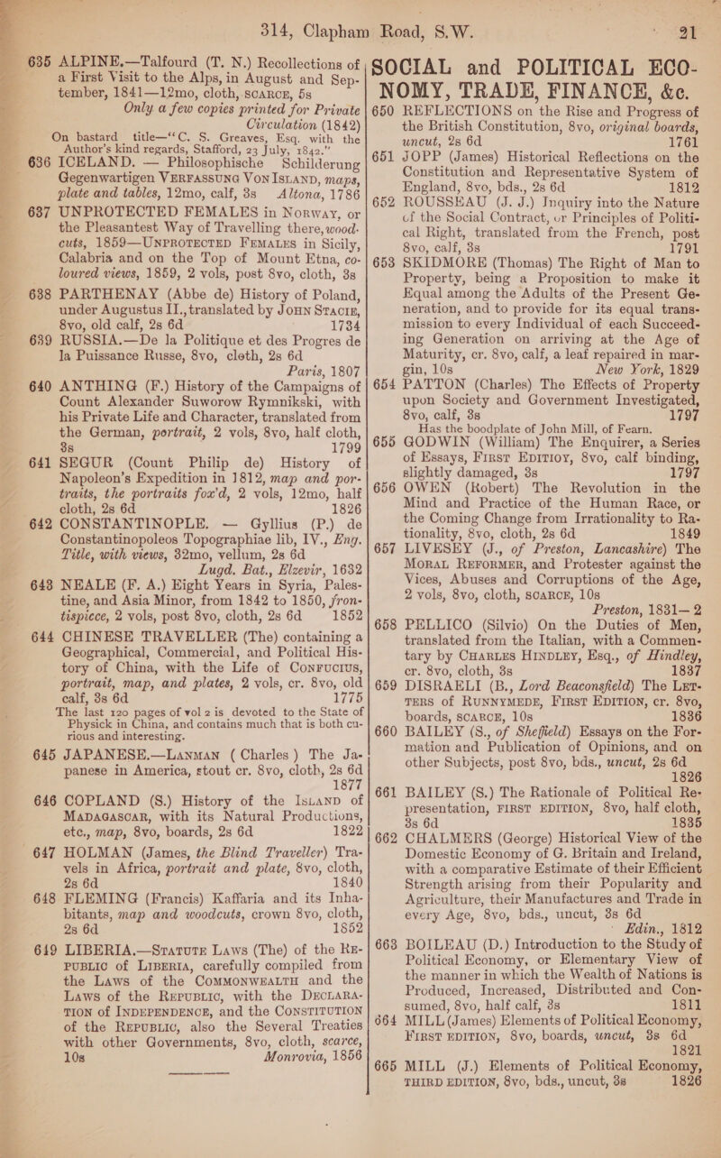   637 638 639 640 641 642 643 645 646 648 649 a First Visit to the Alps, in August and Sep- tember, 1841—12mo, cloth,-scaRog, 5s Only a few copies printed for Private Circulation (1842) _ title—“‘C, S. Greaves, Esq. with the Author’s kind regards, Stafford, 23 July, 1842.” ICELAND. — Philosophische _ Schilderung Gegenwartigen VERFASsUNG Von ISLAND, maps, Altona, 1786 UNPROTECTED FEMALES in Norway, or the Pleasantest Way of Travelling there, wood. cuts, 1859—-UNPROTECTED FEMALES in Sicily, Calabria and on the Top of Mount Etna, co- loured views, 1859, 2 vols, post 8vo, cloth, 3s PARTHENAY (Abbe de) History of Poland, under Augustus II., translated by JoHN Stactn, 8vo, old calf, 2s 6d 1734 RUSSIA.—De la Politique et des Progres de la Puissance Russe, 8vo, cleth, 2s 6d Paris, 1807 ANTHING (F.) History of the Campaigns of Count Alexander Suworow Rymnikski, with his Private Life and Character, translated from the German, portrait, 2 vols, 8vo, half cloth, 38 . 1799 SEGUR (Count Philip de) History of Napoleon’s Expedition in 1812, map and por- traits, the portraits fox’d, 2 vols, 12mo, half cloth, 2s 6d 1826 CONSTANTINOPLE. ~— Gyllius (P.) de Constantinopoleos Topographiae lib, IV., Zng. Title, with views, 32mo, vellum, 2s 6d Lugd. Bat., Elzevir, 1632 NEALE (Ff. A.) Eight Years in Syria, Pales- tine, and Asia Minor, from 1842 to 1850, jron- tispiece, 2 vols, post 8vo, cloth, 2s 6d 1852 CHINESE TRAVELLER (The) containing a Geographical, Commercial, and Political His- tory of China, with the Life of Conrucrus, portrait, map, and plates, 2 vols, cr. 8vo, old calf, 38s 6d 1775 Physick in China, and contains much that is both cu- rious and interesting. JAPANESE.—Lanman (Charles) The Ja- panese in America, stout cr. 8vo, cloth, 2s ny 1877 COPLAND (S.) History of the Istanp of Mapaaascoar, with its Natural Productions, etc., map, 8vo, boards, 2s 6d 1822 HOLMAN (James, the Blind Traveller) Tra- vels in Africa, portrait and plate, 8vo, cloth, 2s 6d 1840 FLEMING (Francis) Kaffaria and its Inha- bitants, map and woodcuts, crown 8vo, cloth, 2s 6d 1852 LIBERIA.—Statute Laws (The) of the RKz- PUBLIC of LipeRtA, carefully compiled from the Laws of the CoMMoNWEALTH and the Laws of the Rerusiic, with the DECLARA- TION of INDEPENDENCE, and the CONSTITUTION of the Repusuic, also the Several Treaties with other Governments, 8yvo, cloth, scarce, 10s Monrovia, 1856 al 650 651 652 653 654 655 656 657 658 659 660 66 — 662 663 664 665 REFLECTIONS on the Rise and Progress of the British Constitution, 8vo, original boards, uncut, 2s 6d 1761 JOPP (James) Historical Reflections on the Constitution and Representative System of England, 8vo, bds., 28 6d 1812 ROUSSEAU (J. J.) Inquiry into the Nature of the Social Contract, ur Principles of Politi- cal Right, translated from the French, post 8vo, calf, 338 1791 SKIDMORE (Thomas) The Right of Man to Property, being a Proposition to make it Equal among the Adults of the Present Ge- neration, and to provide for its equal trans- mission to every Individual of each Succeed- ing Generation on arriving at the Age of Maturity, cr. 8vo, calf, a leaf repaired in mar- gin, 10s New York, 1829 PATTON (Charles) The Effects of Property upon Society and Government Investigated, 8vo, calf, 3s 1797 Has the boodplate of John Mill, of Fearn. GODWIN (William) The Enquirer, a Series of Essays, First Epitioy, 8vo, calf binding, slightly damaged, 8s 1797 OWEN (Robert) The Revolution in the Mind and Practice of the Human Race, or the Coming Change from Irrationality to Ra- tionality, 8vo, cloth, 2s 6d 1849 LIVESEY (J., of Preston, Lancashire) The Morat REFoRMER, and Protester against the Vices, Abuses and Corruptions of the Age, 2 vols, 8vo, cloth, SCARCE, 10s Preston, 1831— 2 PELLICO (Silvio) On the Duties of Men, translated from the Italian, with a Commen- tary by CHaRLES HINDLEY, Esq., of Hindley, cr. 8vo, cloth, 3s 1837 DISRAELI (B., Lord Beaconsfield) The Lxrt- TERS of RUNNYMEDE, First EDITION, cr. 8vo, boards, SCARCE, 10s 1836 BAILEY (S., of Sheffield) Essays on the For- mation and Publication of Opinions, and on other Subjects, post 8vo, bds., uncut, 2s 6d 1826 BAILEY (S.) The Rationale of Political Re- presentation, FIRST EDITION, 8vo, half cloth, 3s 6d 1835 CHALMERS (George) Historical View of the Domestic Economy of G. Britain and Ireland, with a comparative Estimate of their Efficient Strength arising from their Popularity and Agriculture, their Manufactures and Trade in every Age, 8vo, bds., uncut, 3s 6d ' Hdin., 1812 BOILEAU (D.) Introduction to the Study of Political Economy, or Elementary View of the manner in which the Wealth of Nations is Produced, Increased, Distributed and Con- sumed, 8vo, half calf, 3s 1811 MILL (James) Elements of Political Economy, FIRST EDITION, 8vo, boards, uncut, 38 6d 1821 MILL (J.) Elements of Political Eeonomy,