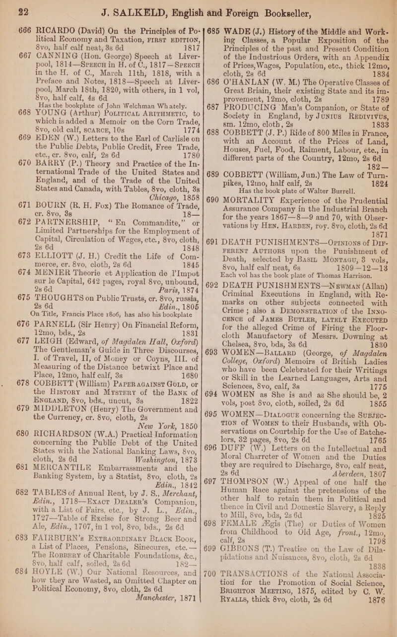 668 669 670 671 672 673 674 675 676 677 678 679 680 681 682 684 RICARDO (David) On the Principles of Po- litical Economy and Taxation, FIRST EDITION, 8vo, half calf neat, 8s 6d 1817 CANNING (Hon. George) Speech at Liver- pool, 1814—Spxrxcn in H. of C., 1817 —Sprecu in the H. of C., March 11th, 1818, with a Preface and Notes, 1818—Speech at Liver- pool, March 18th, 1820, with others, in 1 vol, 8vo, half calf, 48 6d Has the bookplate of John Welchman Whately. YOUNG (Arthur) Ponrtican ARITHMETIC, to which isadded a Memoir on the Corn Trade, 8vo, old calf, scARCE, 10s 1774 EDEN (W.) Letters to the Earl of Carlisle on the Public Debts, Public Credit, Free Trade, etc., cr. 8vo, calf, 28 6d 1780 BARRY (P.) Theory and Practice of the In- ternational Trade of the United States and England, and of the Trade of the United States and Canada, with Tables, 8vo, cloth, 3s Chicago, 1858 BOURN (R. H. Fox) The Romance of Trade, cr. 8vo, 3s 18— PARTNERSHIP, “En Commandite,” or Limited Partnerships for the Employment of Capital, Circulation of Wages, etc., 8vo, cloth, 2s 6d 1848 ELLIOTT (J. H.) Credit the Life of Com- merce, cr. 8vo, cloth, 2s 6d 1845 MENIER Theorie et Application de l’Impot sur le Capital, 642 pages, royal 8vo, unbound, 2s 6d Paris, 1874 THOUGHTS on Public Trusts, cr. 8vo, russia, 2s 6d Edin., 1805 On Title, Francis Place 1806, has also his bookplate PARNELL (Sir Henry) On Financial Reform, 12mo, bds., 2s 1831 LEIGH (Edward, of Magdalen Hall, Oxford) The Gentleman’s Guide in Three Discourses, I. of Travel, II, of Money or Coyns, III. of Measuring of the Distance betwixt Place and Place, 12mo, half calf, 3s 1680 COBBETT (William) Paper acainst Goxp, or the History and Mystrry of the Bank of ENGLAND, 8vo, bds., uncut, 3s 1822 MIDDLETON (Henry) The Government and the Currency, cr. 8vo, cloth, 2s New York, 1850 RICHARDSON (W.A.) Practical Information concerning the Public Debt of the United States with the National Banking Laws, 8vo, cloth, 2s 6d Washington, 1873 MERCANTILE Embarrassmente and the Banking System, by a Statist, 8vo, cloth, 2s Edin., 1842 TABLES of Annual Rent, by J. 8., Merchant, fidin., 1718—Exact DzaLEr’s Companion, with a List of Fairs, ete., by J. L., Edin., 1727—Table of Excise for Strong Beer and Ale, Zdin., 1707, in 1 vol, 8vo, bds., 28 6d FATRBURN’s Exrraorpinaky Buack Boox, a List of Places, Pensions, Sinecures, etc. — The Roppery of Charitable Foundations, &amp;c.,, Svo, half calf, soiled, 2s 6d 182— HOYLE (W.) Our National Resources, and how they are Wasted, an Omitted Chapter on Political Economy, 8vo, cloth, 2s 6d Manchester, 1871 685 686 687 688 689 690 691 692 693 694 695 696 69 nN 69 co 69 ie] 700 WADE (J.) History of the Middle and Work. ing Classes,a Popular Exposition of the — Principles of the past and Present Condition of the Industrious Orders, with an Appendix © of Prices, Wages, Population, etc., thick 12mo, cloth, 2s 6d 1834 O’HANLAN (W, M.) The Operative Classes of Great Briain, their existing State and its im- provement, 12mo, cloth, 2s _ 17898 PRODUCING Man’s Companion, or State of ~ Society in England, by Junius ReEpDIvivus, sm. 12mo, cloth, 2s 1833 COBBETT (J. P.) Ride of 800 Miles in France, with an Account of the Prices of Land, Houses, Fuel, Food, Raiment, Labour, ete., in different parts of the Country, 12mo, 2s 6d 182— COBBETT (William, Jun.) The Law of Turn- pikes, 12mmo, half calf, 2s 1824 Has the book plate of Walter Burrell. MORTALITY Experience of the Prudential Assurance Company in the Industrial Branch for the years 1867—8—9 and 70, with Obser- vations by Hen. HARBEN, roy. 8vo, cloth, 2s 6d 1871 DEATH PUNISHMENTS—Opintons of Dir- FERENT AUTHORS upon the Punishment of Death, selected by Bastu Montagu, 8 vols, 8vo, half calf neat, 6s 1809—12—13 Each vol has the book plate of Thomas Harrison. DEATH PUNISHMENTS—Newman (Allan) Criminal Executions in England, with Re- marks on other subjects connected with Crime ; also a DrmonstratTion of the Inyo: CENCE of JAMES BUTLER, LATELY EXECUTED for the alleged Crime of Firing the Floor- cloth Manufactory of Messrs. Downing at Chelsea, 8vo, bds, 3s 6d 1830 WOMEN—Batiarp (George, of Magdalen College, Oxford) Memoirs of British Ladies who have been Celebrated for their Writings or Skill in the Learned Languages, Arts and Sciences, 8vo, calf, 3s 1775 WOMEN as She is and as She should be, 2 vols, post 8vo, cloth, soiled, 28 6d 1855 WOMEN—DtavoctE concerning the SuBJEO- TION of WoMEN to their Husbands, with Ob- servations on Courtship for the Use of Batche- lors, 32 pages, 8vo, 28 6d 1765 DUFF (W.) Letters on the Intellectual and Moral Charrcter of Women and the Duties they are required to Discharge, 8vo, calf neat, 28 6d Aberdeen, 1807 THOMPSON (W.) Appeal of one half the Human Race against the pretensions of the other half to retain them in Political and thence in Civil and Domestic Slavery, a Reply to Mill, 8vo, bds, 2s 6d 1825 FEMALE JAigis (The) or Duties of Women from Childhood to Old Age, front., 12mo, calf, 28 1798 GIBBONS (T.) Treatise on the Law of Dila- pidations and Nuisances, 8vo, cloth, 2s 6d 1838 TRANSACTIONS of the National Associa- tion for the Promotion of Social Science, BRIGHTON MEETING, 1875, edited by C. W. RYALLS, thick 8vo, cloth, 2s 6d 1876