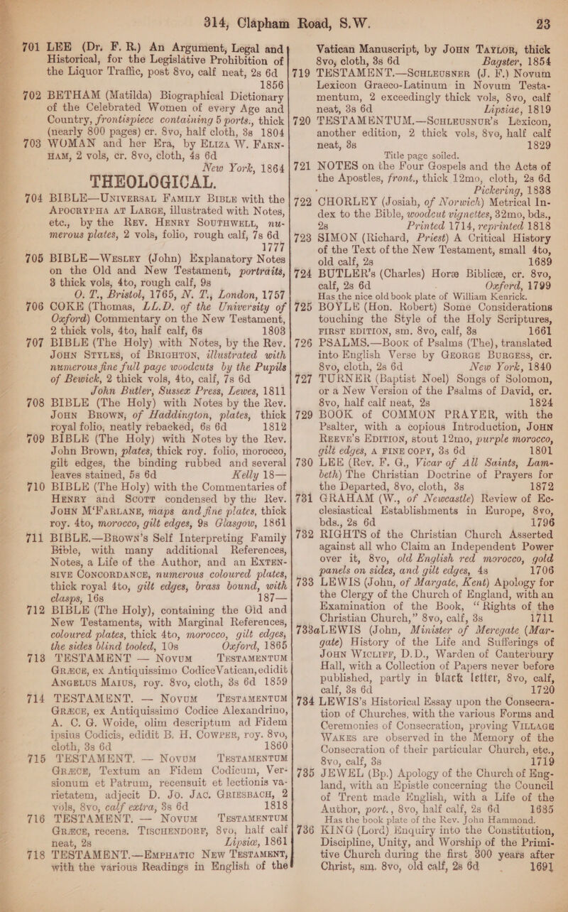  704 705 706 707 710 711 712 713 714 715 716 718 1856 (nearly 800 pages) cr. 8vo, half cloth, 3s 1804 New York, 1864 THEOLOGICAL. BIBLE—Universat Famity BIBLE with the ApoorYPHA AT Larag, illustrated with Notes, etc., by the Rev. Henry SourTHWELL, nu- merous plates, 2 vols, folio, rough calf, 7s 6d 177% BIBLE—Westry (John) Explanatory Notes on the Old and New Testament, portraits, 8 thick vols, 4to, rough calf, 9s O. T., Bristol, 1765, N. 7, London, 1757 COKE (Thomas, LL.D. of the University of Oxford) Commentary on the New Testament, 2 thick vols, 4to, half calf, 6s 1808 BIBLE (The Holy) with Notes, by the Rev. JOHN Struts, of BRIGHTON, illustrated with numerous fine full page woodcuts by the Pupils of Bewick, 2 thick vols, 4to, calf, 7s 6d . John Butler, Sussex Press, Lewes, 1811 BIBLE (The Holy) with Notes by the Rev. JoHN Brown, of Haddington, plates, thick royal folio, neatly rebacked, 6s 6d 1812 BIBLE (The Holy) with Notes by the Rey. John Brown, plates, thick roy. folio, morocco, gilt edges, the binding rubbed and several leaves stained, 5s 6d Kelly 18— BIBLE (The Holy) with the Commentaries of Henry and Scorr condensed by the Rev. JOHN M‘FARLANE, maps and fine plates, thick roy. 4to, morocco, gilt edges, 98 Glasgow, 1861 BIBLE.—Brown’s Self Interpreting Family Bible, with many additional References, Notes, a Life of the Author, and an EXTEN- SIVE CONCORDANCE, numerous coloured plates, thick royal 4to, gilt edges, brass bound, with clasps, 168 BIBLE (The Holy), containing the Old and New Testaments, with Marginal References, coloured plates, thick 4to, morocco, gilt edges, the sides blind tooled, 10s Oxford, 1865 TESTAMENT — Novum TESTAMENTUM Grog, ex Antiquissimo CodiceVatican, edidit AngeELus Matus, roy. 8vo, cloth, 3s 6d 1859 TESTAMENT. — Novum ‘TrsTaMENTUM Grace, ex Antiquissimo Codice Alexandrino, A. C. G. Woide, olim descriptum ad Fidem ipsius Codicis, edidit B. H. Cowrsr, roy. 8vo, cloth, 3s 6d 1860 TESTAMENT. — Novom ‘TrSTAMENTUM Grace, Textum an Fidem Codicum, Ver- sionum et Patrum, recensuit et lectionis va- rietatem, adjecit D. Jo. Jac, GRiesBACH, 2 vols, 8vo, calf extra, 3s 6d 181 TESTAMENT. — Novum Grace, recens. TISCHENDORF, 8vo, half calf neat, 2s Lipsie, 1861 TESTAMENT.—Empuatic New TESTAMENT, with the various Readings in English of the 719 720 721 722 723 724 725 726 727 729 730 731 732 733 23 Vatican Manuscript, by Joun Taytor, thick 8vo, cloth, 3s 6d . Bagster, 1854 TESTAMENT.—Scutevusner (J. ¥.) Novum Lexicon Graeco-Latinum in Novum Testa- neat, 3s 6d Lipsiae, 1819 TESTAMENTUM.—Scou.LeEusnour’s Lexicon, another edition, 2 thick vols, 8vo, half calf neat, 3s 1829 Title page soiled. NOTES on the Four Gospels and the Acts of the Apostles, front., thick 12mo, cloth, 2s 6d , Pickering, 1838 CHORLEY (Josiah, of Norwich) Metrical In- dex to the Bible, woodcut vignettes, 32mo, bds., 28 Printed 1714, reprinted 1818 SIMON (Richard, Priest) A Critical History of the Text of the New Testament, small 4to, old calf, 2s 1689 BUTLER’s (Charles) Hore Biblice, cr. 8vo, calf, 28 6d Oxferd, 1799 Has the nice old book plate of William Kenrick. BOYLE (Hon. Robert) Some Considerations touching the Style of the Holy Scriptures, FIRST EDITION, sm. 8vo, calf, 3s 1661 PSALMS.—Book of Psalms (The), translated into English Verse by Grorce Buragss, cr. 8vo, cloth, 2s 6d New York, 1840 TURNER (Baptist Noel) Songs of Solomon, or a New Version of the Psalms of David, er. 8vo, half calf neat, 2s 1824 BOOK of COMMON PRAYER, with the Psalter, with a copious Introduction, JoHN REEVE’S EDITION, stout 12mo, purple morocco, gilt edges, A FINE CoPY, 38 6d 1801 LEE (Rev. F. G., Vicar of All Saints, Lam- beth) The Christian Doctrine of Prayers for the Departed, 8vo, cloth, 3s 1872 GRAHAM (W., of Newcastle) Review of Ee- clesiastical Establishments in Europe, 8vo, bds., 2s 6d RIGHTS of the Christian Church Asserted against all who Claim an Independent Power over it, 8vo, old English red morocco, gold panels on sides, and gilt edges, 4s 1706 LEWIS (John, of Margate, Kent) Apology for the Clergy of the Church of England, with an Examination of the Book, “ Rights of the Christian Church,” 8vo, calf, 3s LiL 734 735 736 gate) History of the Life and Sufferings of Joun Wicuirr, D.D., Warden of Canterbury Hall, with a Collection of Papers never before published, partly in black letter, 8vo, calf, calf, 38s 6d 1720 LEWIS’s Historical Essay upon the Consecra- tion of Churches, with the various Forms and Ceremonies of Consecration, proving VILLAGE WAKES are observed in the Memory of the Consecration of their particular Church, ete., 8vo, calf, 3s 1719 JEWEL (Bp.) Apology of the Church of Eng- land, with an Epistle concerning the Council of Trent made English, with a Life of the Author, port., 8vo, half calf, 2s 6d 1685 Has the book plate of the Rev. John Hammond. KING (Lord) Enquiry into the Constitution, Discipline, Unity, and Worship of the Primi- Christ, sm. 8vo, old calf, 28 6d 1691