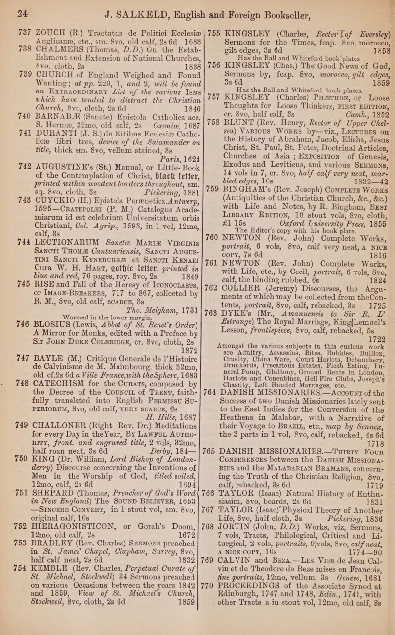 ae 738 739 740 741 742 743 744 745 746 747 748 749 750 751 752 7538 754 Anglicaner, etc., sm. 8vo, old calf, 286d 1683 CHALMERS (Thomas, D.D.) On the Estab- lishment and Extension of National Churches, 8vo, cloth, 28 1838 CHURCH of England Weighed and Found Wanting; at pp. 220, 1, and 2, will be found an ExTRAORDINARY List of the various Isms uhich have tended to distract the Christian Church, 8vo, cloth, 2s 6d 1846 BARNAB AH (Sancte) Epistola Catholica ace. S. Herme, 32mo, old calf, 2s Oxoniew, 1687 DURANTI (J. 8.) de Ritibus Ecclesise Catho- licee libri tres, device of the Salamander on title, thick sm. 8vo, vellum stained, 3s Paris, 1624 AUGUSTINE’s (St.) Manual, or Little- Book of the Contemplation of Christ, black letter, printed within woodcut borders throughout, sm. sq. 8vo, cloth, 3s Pickering, 1881 CUYCKIO (H.) Epistola Pareenetica, Antwerp, 1595—CratTEPoLer (P. M.) Catalogus Acade- miarum id est celebrium Universitatum orbis Christiani, Col. Agrip., 1593, in 1 vol, 12mo, calf, 3s LECTIONARUM Sancte Maria Virernis SanotTr THom# Cantuariensis, SanctI AUGUS- TINI SANCcTI KyNEBURGH et SanoTr KENAEI Cura W. H. Hart, gothic letter, printed in blue and red, 76 pages, roy. 8vo, 2s 1849 RISE and Fall of the Heresy of Iconocuasts, or IMAGE-BrEaKERS, 717 to 867, collected by R. M., 8vo, old calf, scarce, 8s Tho. Meigham, 1781 Wormed in the lower margin. BLOSIUS (Lewis, Abbot of St. Benet’s Order) A Mirror for Monks, edited with a Preface by Sir JOHN DUKE COLERIDGE, cr. 8vo, cloth, 2s 1872 BAYLE (M.) Critique Generale de |’ Histoire de Calvinisme de M. Maimbourg. thick 32mo, old cf.2s 6d a Ville France,with the Sphere, 1683 CATECHISM for the Curats, compcsed by the Decree of the Councit of Trent, faith- fully translated into English Prrmissu Sv- PERIORUM, 8vo, old calf, VERY SCARCE, 63s H, Hills, 1687 CHALLONER (Right Rev. Dr.) Meditations for every Day in theYear, By LAWFUL AUTHO- RITY, front. and engraved title, 2 vols, 32mo, half roan neat, 3s 6d Derby, 184— KING (Dr. William, Lord Bishop of London- derry) Discourse concerning the Inventions of Men in the Worship of God, titled soiled, 12mo, calf, 2s 6d 1694 SHEPARD (Thomas, Preacher of God's Word in New England) 'The SounD BELIEVER, 1653 — SINCERE CONVERT, in 1 stout vol, sm. 8vo, original calf, 10s HIERAGONISTICON, or Gorah’s Doom, 12mo, old calf, 2s 1672 BRADLEY (Rev. Charles) S—RMONS preached in St. James’ Chapel, Clapham, Surrey, 8vo, half calf neat, 2s 6d 1832 KEMBLE (Rev. Charles, Perpetual Curate of St. Michael, Stockwell) 34 Sermons preached on various Occasions between the years 1842 and 1859, View of Sé. Michael’s Church, Stockwell, 8vo, cloth, 28 6d 1859 756 757 758 759 760 761 762 763 764 765 766 767 Sermons for the Times, feap. 8vo, morocco, gilt edges, 3s 6d 1358 Has the Ball and Whiteford book’plates KINGSLEY (Chas.) The Good News of God, Sermons by, fcap. 8vo, morocco, gilt edges, 3s 6d 1859 Has the Ball and Whiteford book plates. KINGSLEY (Charles) PHmrTHon, or Loose Thoughts for Loose Thinkers, FIRST EDITION, ~ cr. 8vo, half calf, 3s Camb., 1852 BLUNT (Rey. Henry, Rector of Upper Chel- sea) VARIOUS WorKS by—viz., LECTURES on the History of Abraham, Jacob, Elisha, Jesus Christ, St. Paul, St. Peter, Doctrinal Articles, Churches of Asia ; Exposirion of Genesis, Exodus and Leviticus, and various SrRMons, 14 vols in 7, cr. 8vo, half calf very neat, mar- bled edges, 10s 1832—42 BINGHAM’s (Rey. Joseph) CompLeTze Works (Antiquities of the Christian Church, &amp;c., &amp;c.) with Life and Notes, by R. Bingham, Brest Lipraky EDITION, 10 stout vols, 8vo, cloth, £1 15s Oxford University Press, 1855 The Editor’s copy with his book plate. NEWTON (Rev. John) Complete Works, portrait, 6 vols, 8vo, calf very neat, A NICE copy, 7s 6d 1816 NEWTON (Rev. John) Complete Works, with Life, etc., by Cecil, portrait, 6 vols, 8vo, calf, the binding rubbed, 6s 1824 COLLIER (Jeremy) Discourses, the Argu- ments of which may be collected from theCon- tents, portrait, 8vo, calf, rebacked, 8s 1725 DYKE’s (Mr., Amanuensis to Sir R. VL’ Estrange) The Royal Marriage, King}Lemuel’s Lesson, frontispiece, 8vo, calf, rebacked, 5s 1722 are Adultry, Assassins, Bites, Bubbles, Bullion, Cruelty, China Ware, Court Harlots, Debauchery, Drunkards, Precarious Estates, Flesh Eating, Fu- neral Pomp, Gluttony, Ground Rents in London, Harlots and Concnbines, Hell Fire Clubs, Joseph’s Chastity, Left Handed Marriages, etc. DANISH MISSIONARIES.—Acocounrt of the Success of two Danish Missionaries lately sent to the East Indies for the Conversion of the Heathens in Malabar, with a Narrative of their Voyage to Brazin, etc., map by Sennex, the 3 parts in 1 vol, 8vo, calf, rebacked, 4s 6d 1718 DANISH MISSIONARIES.—Tuirry Four CONFERENCES between the DANISH MIssiIona- RIES and the MaLaBARIAN BRAMANS, concern- ing the Truth of the Christian Religion, 8vo, calf, rebacked, 3s 6d 1719 TAYLOR (Isaac) Natural History of Enthu- siasim, 8vo, boards, 2s 6d 1831 TAYLOR (Isaac)’ Physical Theory of Another Life, 8vo, half cloth, 3s Pickering, 1836 JORTIN (Jobn, D.D.) Works, viz, Sermons, 7 vols, Tracts, Philological, Critical and Li- turgical, 2 vols, portraits, 9;vols, 8vo, calf neat, A NICE COPY, 10s 1774—90 CALVIN and Bsza.—Lezs Vixs de Jean Cal- vin et de Theodore de Beze mises en Francois, fine portraits, 12mo, vellum, 3s Geneve, 1681 PROCEEDINGS of the Associate Synod at Edinburgh, 1747 and 1748, Hdin., 1741, with other Tracts a in stout vol, 12mo, old calf, 8s