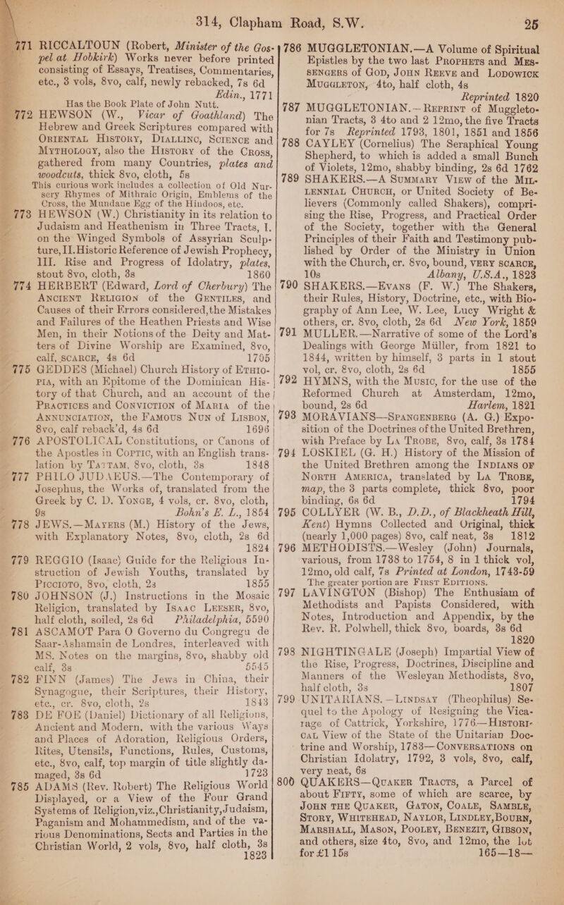    771 RICCALTOUN (Robert, Minister of the Gos- 1786 pel at Hobkirk) Works never before printed consisting of Essays, Treatises, Commentaries, etc., 3 vols, 8vo, calf, newly rebacked, 7s 6d a Has the Book Plate of John Nutt. (772 HEWSON (W., Vicar of Goathland) The 4 Hebrew and Greek Scriptures compared with OrreNTAL History, DiaLLinc, Science and | 78g MytHo.oay, also the History of the Cross, gathered from many Countries, plates and woodcuts, thick 8vo, cloth, 5s This curious work includes a collection of Old Nur- sery Rhymes of Mithraic Origin, Emblems of the Cross, the Mundane Egg of the Hindoos, etc. 773 HEWSON (W.) Christianity in its relation to . Judaism and Heathenism in Three Tracts, I, on the Winged Symbols of Assyrian Sculp- ture, II. Historic Reference of Jewish Prophecy, III. Rise and Progress of Idolatry, plates, stout 8vo, cloth, 3s 1860 HERBERT (Edward, Lord of Cherbury) The | 790 ANCIENT RELIGION of the GENTILES, and Causes of their Errors considered,the Mistakes and Failures of the Heathen Priests and Wise Men, in their Notions of the Deity and Mat- ters of Divine Worship are Examined, 8vo, calf, SCARCE, 4s 6d 1765 GEDDES (Michael) Church History of Eraro- PIA, with an Epitome of the Dominican His- tory of that Church, and an account of the} PRACTICES and CONVICTION of Marta of the ANNUNCIATION, the Famous Noun of Lisson, 8vo, calf reback’d, 48 6d 1696 APOSTOLICAL Constitutions, or Canons of the Apostles in Copric, with an English trans- | lation by Ta?tTaM, 8vo, cloth, 3s 1848 PHILO JUDAEUS.—The Contemporary of Josephus, the Works of, translated from the | Greek by C. D. Yonas, 4 vols, cr. 8vo, cloth, 98 Bohn’s FE. L., 1854 JEWS.—Mayers (M.) History of the Jews, with Explanatory Notes, 8vo, cloth, 2s 6d 1824 REGGIO (Isaac} Guide for the Religious In- struction of Jewish Youths, translated by Piccroto, 8vo, cloth, 2s 1855 ) JOHNSON VJ.) Instructions in the Mosaic 797 Religion, translated by Isasc LEESER, 8Vvo, half cloth, soiled, 286d Philadelphia, 5590 ASCAMOT Para O Governo du Congregu de Saar-Ashamain de Londres, interleaved with MS. Notes on the margins, 8vo, shabby old 798 ealf, 3s 5545 FINN (James) The Jews in China, their Synagogue, their Scriptures, their History, evc., cr. vo, cloth, 2s 1843 DE FOE (Daniel) Dictionary of all Religions, Ancient and Modern, with the various Ways and Places of Adoration, Religious Orders, Rites, Utensils, Functions, Rules, Customs, etc., Svo, calf, top margin of title slightly da- maged, 3s 6d 1723 ADAMS (Rev. Robert) The Religious World 800 Displayed, or a View of the Four Grand Systems of Religion, viz.,Christianity,Judaism, Paganism and Mohammedism, and of the va- rious Denominations, Sects and Parties in the Christian World, 2 vols, 8vo, half oy, ss 187 789 ~ oa ~ 791 Q ~T Or 792 793 RN eee ee 794  e781 m182 | 799. | (783 785 25 MUGGLETONIAN.—A Volume of Spiritual Epistles by the two last PropHEers and Mxs- SENGERS of GoD, JoHN REEVE and LopowIcK Muaateton, 4to, half cloth, 48 — Reprinted 1820 MUGGLETONIAN. ~ Reprint of Muggleto- nian Tracts, 3 4to and 2 12mo, the five Tracts for 7s Reprinted 1793, 1801, 1851 and 1856 CAYLEY (Cornelius) The Seraphical Young Shepherd, to which is added a small Bunch of Violets, 12mo, shabby binding, 2s 6d 1762 SHAKERS.—A Summary VikEw of the M1L- LENNIAL CHURCH, or United Society of Be- lievers (Commonly called Shakers), compri- sing the Rise, Progress, and Practical Order of the Society, together with the General Principles of their Faith and Testimony pub- lished by Order of the Ministry in Union with the Church, cr. 8vo, bound, VERY SCARCE, 10s Albany, U.S.A., 1823 SHAKERS.—Evans (F. W.) The Shakers, their Rules, History, Doctrine, etc., with Bio- graphy of Ann Lee, W. Lee, Lucy Wright &amp; others, cr. 8vo, cloth, 2s 6d New York, 1859 MULLER. —Narrative of some of the Lord’s Dealings with George Miiller, from 1821 to 1844, written by himself, 3 parts in 1 stout vol, cr. vo, cloth, 2s 6d 1855 HYMNS, with the Musto, for the use of the Reformed Church at Amsterdam, 12mo, bound, 2s 6d Harlem, 1821 MORAVIANS—SPANGENBERG (A. G.) Expo- sition of the Doctrines of the United Brethren, with Preface by La Trosg, 8vo, calf, 3s 1784 LOSKIEL (G. H.) History of the Mission of the United Brethren among the INDIANS oF Nort America, translated by La TRosg, map, the 3 parts complete, thick 8vo, poor binding, 6s 6d 1794 COLLYER (W. B., D.D., of Blackheath Hill, Kent) Hymns Collected and Original, thick (nearly 1,000 pages) 8vo, calf neat, 8s 1812 METHODISTS.—Wesley (John) Journals, various, from 1738 to 1754, 8 in 1 thick vol, 12mo, old calf, 7s Printed at London, 1743-59 The greater portion are First EpITIons. LAVINGTON (Bishop) The Enthusiam of Methodists and Papists Considered, with Notes, Introduction and Appendix, by the Rey. R. Polwhell, thick 8vo, boards, 3s 6d 1820 NIGHTINGALE (Joseph) Impartial View of the Rise, Progress, Doctrines, Discipline and Manners of the Wesleyan Methodists, 8vo, half cloth, 33 1807 UNITARIANS.—Ltypsay (Theophilus) Se- quel to the Apology of Resigning the Vica- rage of Cattrick, Yorkshire, 1776—H1sTort- caL View of the State of the Unitarian Doc- Christian Idolatry, 1792, 3 vols, 8vo, calf, very neat, 6s QUAKERS—Qvaker Tracts, a Parcel of about Firty, some of which are scarce, by JOHN THE QUAKER, GaToNn, COALE, SAMBLE, Story, WHITEHEAD, Naylor, LINDLEY,Bourn, MarsHALL, Mason, Poo.ey, BenEzIT, GrBson, and others, size 4to, 8vo, and 12mo, the lut for £1 15s 165—18—