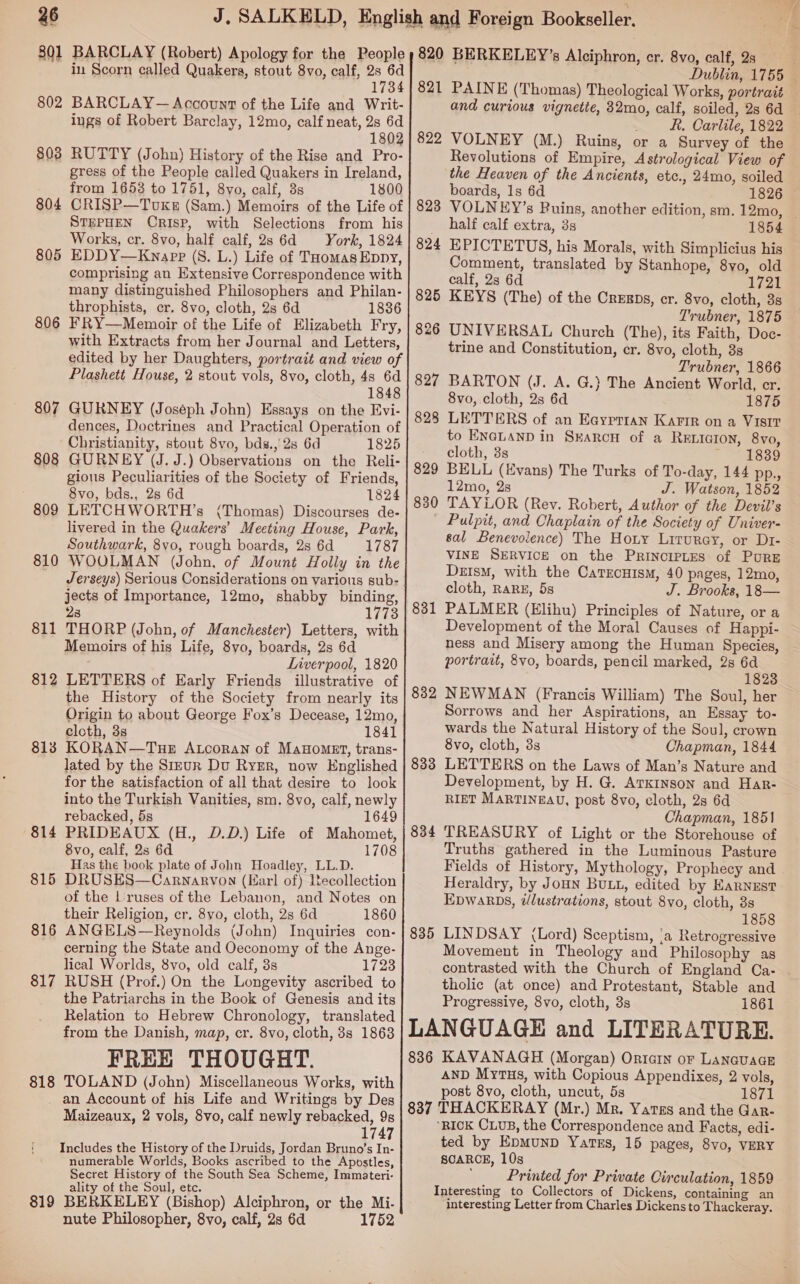 801 802 803 804 805 806 80 ~J 808 809 810 811 812 813 814 815 816 81 ~I 818 BARCLAY (Robert) Apology for the People in Scorn called Quakera, stout 8vo, calf, aay 1734 BARCLAY— Account of the Life and Writ- ings of Robert Barclay, 12mo, calf neat, 2s 6d 1802 RUTTY (John) History of the Rise and Pro- gress of the People called Quakers in Ireland, from 1653 to 1751, 8yo, calf, 3s 1800 CRISP—TovxkeE (Sam.) Memoirs of the Life of STEPHEN CRISP, with Selections from his Works, cr. 8vo, half calf, 2s 6d York, 1824 EDDY—Kwnapp (S. L.) Life of THomas Eppy, comprising an Extensive Correspondence with many distinguished Philosophers and Philan- throphists, er. 8vo, cloth, 2s 6d 1836 FRY—Memoir of the Life of Elizabeth Fry, with Extracts from her Journal and Letters, edited by her Daughters, portrait and view of Plashett House, 2 stout vols, 8vo, cloth, 4s 6d 1848 GURNEY (Joseph John) Essays on the Evi- dences, Doctrines and Practical Operation of Christianity, stout 8vo, bds., 2s 6d 1825 GURNEY (J. J.) Observations on the Reli- gious Peculiarities of the Society of Friends, 8vo, bds., 2s 6d 1824 LETCHWORTH’s (Thomas) Discourses de- livered in the Quakers’ Meeting House, Park, Southwark, 8vo, rough boards, 2s 6d 1787 WOOLMAN (John, of Mount Holly in the Jerseys) Serious Considerations on various sub- jects of Importance, 12mo, shabby binding, 28 1773 THORP (John, of Manchester) Letters, with Memoirs of his Life, 8yo, boards, 2s 6d Liverpool, 1820 LETTERS of Early Friends illustrative of the History of the Society from nearly its Origin to about George Fox’s Decease, 12mo, cloth, 3s 1841 KORAN—TueE Atcoran of MaHoMet, trans- lated by the StzuR Du RygEr, now Englished for the satisfaction of all that desire to look into the Turkish Vanities, sm. 8vo, calf, newly rebacked, 5s 1649 PRIDEAUX (H., D.D.) Life of Mahomet, 8vo, calf, 2s 6d 1708 Has the book plate of John Hoadley, LL.D. DRUSES—Carnarvon (Karl of) Recollection of the lLruses of the Lebanon, and Notes on their Religion, cr. 8vo, cloth, 2s 6d 1860 ANGELS—Reynolds (John) Inquiries con- cerning the State and Oeconomy of the Ange- lical Worlds, 8vo, old calf, 8s 1723 RUSH (Prof.) On the Longevity ascribed to the Patriarchs in the Book of Genesis and its Relation to Hebrew Chronology, translated from the Danish, map, cr. 8vo, cloth, 3s 1863 FREE THOUGHT. TOLAND (John) Miscellaneous Works, with 819 Maizeaux, 2 vols, 8vo, calf newly rebacked, 9s 1747 Includes the History of the Druids, Jordan Bruno’s In- numerable Worlds, Books ascribed to the Apostles, Secret History of the South Sea Scheme, Immateri- ality of the Soul, etc. ‘ BERKELEY (Bishop) Alciphron, or the Mi- nute Philosopher, 8vo, calf, 2s 6d 1752 821 822 829 830 831 832 833 834 835 and curious vignette, 32mo, calf, soiled, 2s 6d R. Carlile, 1822 VOLNEY (M.) Ruins, or a Survey of the Revolutions of Empire, Astrological View of the Heaven of the Ancients, etc., 24mo, soiled boards, 1s 6d 1826 half calf extra, 3s 1854 EPICTETUS, his Morals, with Simplicius his Comment, translated by Stanhope, 8yo, old calf, 2s 6d gz KEYS (The) of the Cregps, er. 8vo, cloth, 3s Trubner, 1875 UNIVERSAL Church (The), its Faith, Doc- trine and Constitution, cr. 8vo, cloth, 3s Trubner, 1866 BARTON (J. A. G.} The Ancient World, cr. 8vo, cloth, 2s 6d 1875 LETTERS of an Eayrrran Karir on a VIsIt to ENaLanD in Searcu of a RELIGION, 8vo, cloth, 3s ~ - 1889 BELL (Evans) The Turks of To-day, 144 pp., 12mo, 2s J. Watson, 1852 TAYLOR (Rey. Robert, Author of the Devil’s Pulpit, and Chaplain of the Society of Univer- sal Benevolence) The Hoty Lirurey, or Dr- VINE SERVICE on the Principtes of PurRE DzisM, with the CatTEcHisM, 40 pages, 12mo, cloth, RARE, 5s J. Brooks, 18— PALMER (Elihu) Principles of Nature, or a Development of the Moral Causes of Happi- ness and Misery among the Human Species, portrait, 8vo, boards, pencil marked, 2s 6d 1823 NEWMAN (Francis William) The Soul, her Sorrows and her Aspirations, an Essay to- wards the Natural History of the Soul, crown 8vo, cloth, 3s Chapman, 1844 LETTERS on the Laws of Man’s Nature and Development, by H. G. ATKINSON and Har- RIET MARTINEAU, post 8vo, cloth, 2s 6d Chapman, 1851 TREASURY of Light or the Storehouse of Truths gathered in the Luminous Pasture Fields of History, Mythology, Prophecy and Heraldry, by Joun Butt, edited by Earnust Epwarbs, tlustrations, stout 8vo, cloth, 3s 1858 LINDSAY (Lord) Sceptism, ‘a Retrogressive Movement in Theology and Philosophy as contrasted with the Church of England Ca- tholic (at once) and Protestant, Stable and Progressive, 8vo, cloth, 3s 1861 836 837 KAVANAGH (Morgan) Ortarn or LANGUAGE AND Mytus, with Copious Appendixes, 2 vols, post 8vo, cloth, uncut, 5s 1871 THACKERAY (Mr.) Mr. Yatss and the Gar- ‘RICK CLUB, the Correspondence and Facts, edi- ted by Epmunp Yarss, 15 pages, 8vo, VERY SCARCE, 10s ; Printed for Private Circulation, 1859 Interesting to Collectors of Dickens, containing an interesting Letter from Charles Dickens to Thackeray.