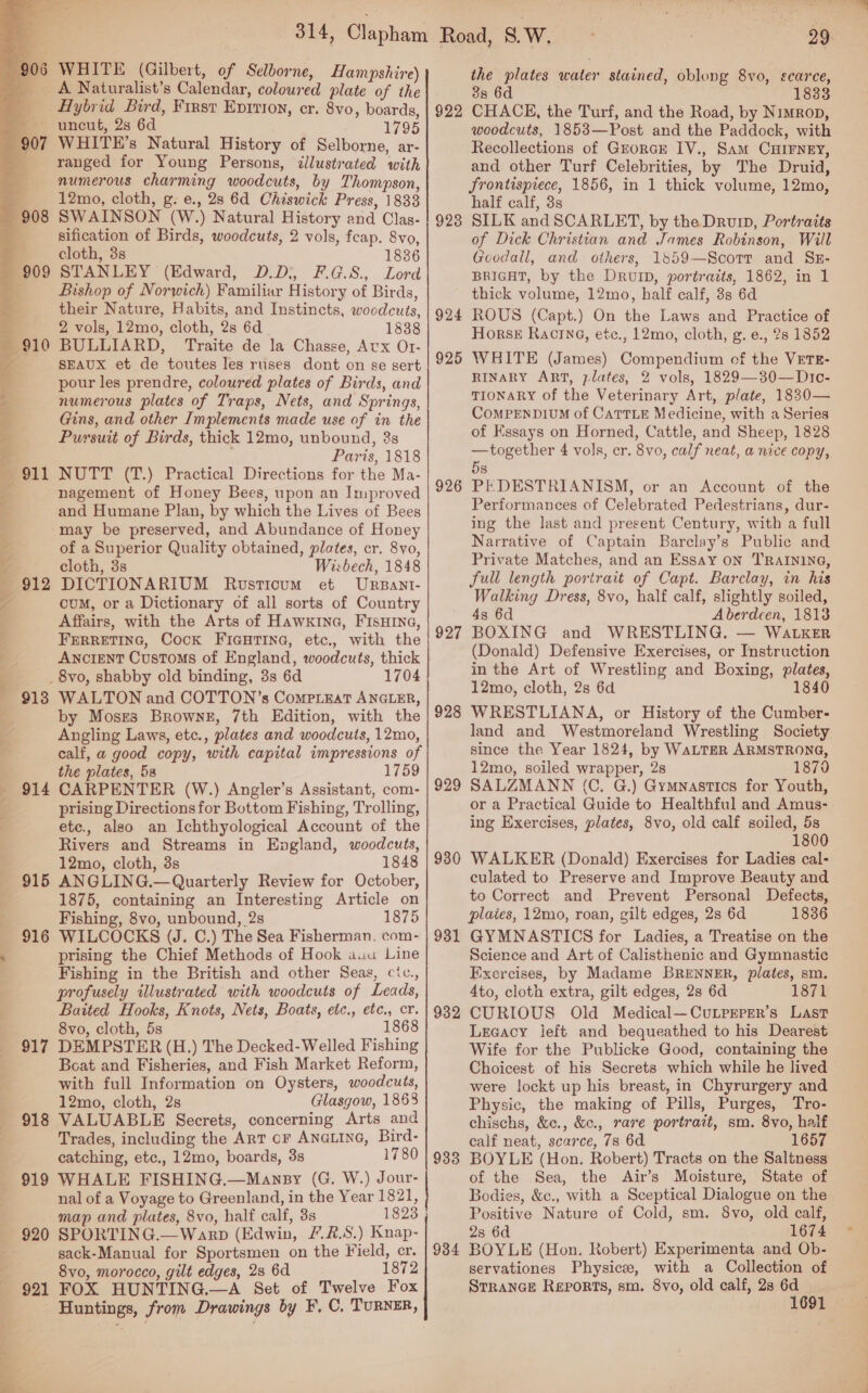  er cae 06 WHITE (Gilbert, of Selborne, Hampshire) Hybrid Bird, First Epitioy, cr. 8vo, boards, ~ uncut, 2s 6d 1795 WHITE’s Natural History of Selborne, ar- ranged for Young Persons, illustrated with numerous charming woodcuts, by Thompson, 12mo, cloth, g. e., 28 6d Chiswick Press, 1833 SWAINSON (W.) Natural History and Clas- sification of Birds, woodcuts, 2 vols, feap. 8vo, cloth, 3s 1836 STANLEY (Edward, D.D;, F.G.8., Lord Bishop of Norwich) Familiar History of Birds, their Nature, Habits, and Instincts, woodcuts, 2 vols, 12mo, cloth, 2s 6d 1838 BULLIARD, Traite de la Chasse, Aux Or- SEAUX et de toutes les ruses dont on se sert pour les prendre, coloured plates of Birds, and numerous plates of Traps, Nets, and Springs, Gins, and other Implements made use of in the Pursuit of Birds, thick 12mo, unbound, 3s , Paris, 1818 NUTT (T.) Practical Directions for the Ma- nagement of Honey Bees, upon an Improved and Humane Plan, by which the Lives of Bees may be preserved, and Abundance of Honey of a Superior Quality obtained, plates, cr. 8vo, cloth, 3s Wisbech, 1848 DICTIONARIUM Rvsticum et Urpant- cum, or a Dictionary of all sorts of Country Affairs, with the Arts of Hawx1na, FIsHInNa, FERRETING, Cock FiGuHrTine, etc., with the Ancient Customs of England, woodcuts, thick _ 8vo, shabby old binding, 3s 6d 1704 WALTON and COTTON’s CompiEat ANGLER, by Moses Browne, 7th Edition, with the Angling Laws, etc., plates and woodcuts, 12mo, calf, a good copy, with capital impressions of the plates, 5s 1759 914 CARPENTER (W.) Angler’s Assistant, com- prising Directions for Bottom Fishing, Trolling, etc., also an Ichthyological Account of the Rivers and Streams in England, woodcuts, 12mo, cloth, 3s 1848 915 ANGLING.—Quarterly Review for October, 1875, containing an Interesting Article on Fishing, 8vo, unbound, 2s 1875 916 WILCOCKS (J. C.) The Sea Fisherman. com- prising the Chief Methods of Hook auu Line Fishing in the British and other Seas, cic., profusely illustrated with woodcuts of Leads, Baited Hooks, Knots, Nets, Boats, etc., etc., cr. 8vo, cloth, 5s 1868 917 DEMPSTER (H.) The Decked-Welled Fishing Boat and Fisheries, and Fish Market Reform, with full Information on Oysters, woodcuts, 12mo, cloth, 2s Glasgow, 1868 VALUABLE Secrets, concerning Arts and Trades, including the ArT cr ANGLING, Bird- catching, etc., 12mo, boards, 3s 1780 919 WHALE FISHING.—Mansy (G. W.) Jour- nal of a Voyage to Greenland, in the Year 1821, map and plates, 8vo, half calf, 3s 1823 SPORTING.—Warp (Edwin, /.2.S.) Knap- sack-Manual for Sportsmen on the Field, cr. 8vo, morocco, gilt edges, 28 6d 1872 921 FOX HUNTING.—A Set of Twelve Fox Huntings, from Drawings by F, C. TURNER, 912 918 922 923 924 925 926 927 928 929 930 931 932 933 934 29 the plates water stained, oblong 8vo, scarce, 38 6d . 1833 CHACE, the Turf, and the Road, by Nimron, woodcuts, 1853—Post and the Paddock, with Recollections of Grorcr IV., Sam CHIFNEY, and other Turf Celebrities, by The Druid, frontispiece, 1856, in 1 thick volume, 12mo, half calf, 3s SILK and SCARLET, by the Drum, Portraits of Dick Christian and James Robinson, Will Goodall, and others, 1859—Scotr and Sz- BRIGHT, by the DrvID, portraits, 1862, in 1 thick volume, 12mo, half calf, 3s 6d ROUS (Capt.) On the Laws and Practice of Horse Racine, etc., 12mo, cloth, g. e., 2s 1852 WHITE (James) Compendium of the VETE- RINARY ART, plates, 2 vols, 1829—30—Dic- TIONARY of the Veterinary Art, plate, 1830— CoMPENDIUM of CaTTLE Medicine, with a Series of Essays on Horned, Cattle, and Sheep, 1828 —together 4 vols, cr. 8vo, calf neat, a nice copy, 5s PEDESTRIANISM, or an Account of the Performances of Celebrated Pedestrians, dur- ing the last and present Century, with a full Narrative of Captain Barclay’s Public and Private Matches, and an Essay on TRAINING, full length portrait of Capt. Barclay, in his Walking Dress, 8vo, half calf, slightly soiled, 43 6d Aberdeen, 1813 BOXING and WRESTLING. — WatkerR (Donald) Defensive Exercises, or Instruction in the Art of Wrestling and Boxing, plates, 12mo, cloth, 2s 6d 1840 WRESTLIANA, or History of the Cumber- land and Westmoreland Wrestling Society since the Year 1824, by WaLTER ARMSTRONG, 12mo, soiled wrapper, 28 1870 SALZMANN (C. G.) Gymnastics for Youth, or a Practical Guide to Healthful and Amus- ing Exercises, plates, 8vo, old calf soiled, 5s 1800 WALKER (Donald) Exercises for Ladies cal- culated to Preserve and Improve Beauty and to Correct and Prevent Personal Defects, plates, 12mo, roan, gilt edges, 2s 6d 1836 GYMNASTICS for Ladies, a Treatise on the Science and Art of Calisthenic and Gymnastic Exercises, by Madame BRENNER, plates, sm. 4to, cloth extra, gilt edges, 2s 6d 1871 CURIOUS Old Medical—CuLprrrrr’s Last Lecacy left and bequeathed to his Dearest Wife for the Publicke Good, containing the Choicest of his Secrets which while he lived were !ockt up his breast, in Chyrurgery and Physic, the making of Pills, Purges, Tro- chischs, &amp;c., &amp;c., rare portrait, sm. 8vo, half calf neat, scarce, 78 6d 1657 BOYLE (Hon. Robert) Tracts on the Saltness of the Sea, the Air’s Moisture, State of Bodies, &amp;c., with a Sceptical Dialogue on the Positive Nature of Cold, sm. 8vo, old calf, 28 6d 1674 BOYLE (Hon. Robert) Experimenta and Ob- servationes Physics, with a Collection of StrancE Reports, sm. 8vo, old calf, 28 a 1691