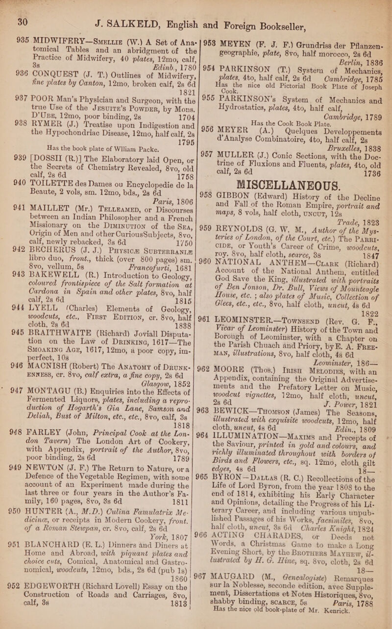  30 936 tomical Tables and an abridgment of the Practice of Midwifery, 40 plates, 12mo, calf, 38 Edinb., 1780 CONQUEST (J. T.) Outlines of Midwifery, fine plates by Canton, 12mo, broken calf, 2s 6d 1821 938 939 940 941 942 943 944 945 946 947 948 949 950 951 952 true Use of the Jrsurrn’s Powprr, by Mons. D'Usz, 12mo, pvor binding, 2s 1704 RYMER (J.) Treatise upon Indigestion and the Hypochondriac Disease, 12mo, half calf, 2s 1795 Has the book plate of Wlliam Packe. [DOSSII (R.)] The Elaboratory laid Open, or the Secrets of Chemistry Revealed, 8vo, old calf, 2s 6d 1758 TOILETTE des Dames ou Encyclopedie de la Beaute, 2 vols, sm. 12mo, bds., 28 6d Paris, 1806 MAILLET (Mr.) TrLLEeaMeD, or Discourses between an Indian Philosopher and a French Missionary on the Diminutron of the Sza, Origin of Men and other CuriousSubjects, 8vo, calf, newly rebacked, 3s 6d 1750 BECHERUS (J. J.) Puystcm SuprerRaNim libro duo, front., thick (over 800 pages) sm. 8vo, vellum, 5s Francofurti, 1681 BAKEWELL (R.) Introduction to Geology, coloured frontispiece of the Salt formation at Cardona in Spain and other plates, 8vo, half calf, 2s 6d 1815 LYELL (Charles) Elements of Geology, woodcuts, etc., First Eptrion, cr. 8vo, half cloth, 2s 6d 1838 BRAITHWAITE (Richard) Joviall Disputa- tion on the Law of Drinxina, 1617—The Smoakine AcE, 1617, 12mo, a poor copy, im- perfect, 10s MACNISH (Robert) The Anatomy of DRunkK- ENNESS, cr. 8vo, calf extra, a fine copy, 28 6d Glasgow, 1852 MONTAGU (B.) Enquiries into the Effects of Fermented Liquors, plates, including a repro- duction of Hogarth’s Gin Lane, Samson and Deliah, Bust of Milton, ete., etc., 8vo, calf, 3s 1818 FARLEY (John, Principal Cook at the Lon- don Tavern) The London Art of Cookery, with Appendix, portrait of the Author, 8vo, poor binding, 2s 6d NEWTON (J. F.) The Return to Nature, ora Defence of the Vegetable Regimen, with some account of an Experiment made during the last three or four years in the Author’s Fa- mily, 160 pages, 8vo, 3s 6d 1811 HUNTER (A., M.D.) Culina Famulatrix Me- dicine, or receipts in Modern Cookery, front. of a Reman Stewpan, cr. 8vo, calf, 28 6d York, 1807 BLANCHARD (E. L.} Dinners and Diners at Home and Abroad, with piquant plates and choice cuts, Comical, Anatomical and Gastro- nomical, woodcuts, 12mo, bds., 2s 6d Baton 0 EDGEWORTH (Richard Lovell) Essay on the Construction of Roads and Carriages, 8vo, calf, 38 1813 + geographie, plate, 8vo, half morocco, 28 6d Berlin, 1836 956 957 958 959 960 961 962 963 964 965 966 967 plates, 4to, half calf, 2s 6d Cambridge, 1785 Mechanics and Hydrostatics, plates, 4to, half calf, . Has the Cook Book Plate. MEYER (A.) Quelques Developpements d’Analyse Combinatoire, 4to, half calf, 2s Bruxelles, 1838 MULLER (J.) Conic Sections, with the Doc- trine of Fluxions and Fluents, plates, 4to, old calf, 28 6d 1736 MISCELLANEOUS. GIBBON (Edward) History of the Decline and Fall of the Roman Empire, portrait and maps, 8 vols, half cloth, uncut, 12s Trade, 1823 REYNOLDS (G. W. M., Author of the Mys- teres of London, of the Court, etc.) The PaRRI- CIDE, or Youth’s Career of Crime, woodcuts, roy. 8vo, half cloth, scarce, 38 1847 NATIONAL ANTHEM—Crarx (Richard) Account of the National Anthem, entitled God Save the King, illustrated with portraits of Ben Jonson, Dr. Bull, Views of Mounteagle House, etc. ; also plates of Music, Collection of Glees, etc., etc., 8vo, half cloth, uncut, 4s 6d 1822 LEOMINSTER.—Townsrenp (Rev. G. F,, Vicar of Leominster) History of the Town and Borough of Leominster, with a Chapter on the Parish Chuach and Priory, by. A. FREE- MAN, dlustrations, 8vo, half cloth, 48 6d Leominster, 186— MOORE (Thos.) Inisq Metopres, with an Appendix, containing the Original Advertise- ments and the Prefatory Letter on Music, woodcut vignettes, 12mo, half cloth, uneut, 2s 6d J. Power, 1821 BEWICK—Tuomson (James) The Seasons, illustrated with exquisite woodcuts, 12mo, half cloth, uncut, 4s 6d Edin., 1809 ILLUMINATION—Maxims and Precepts of the Saviour, printed in gold and colours, and richly illuminated throughout with borders of Birds and Flowers, etc., sq. 12mo, cloth gilt edges, 48 6d 18— BYRON —Dattas (R. ©.) Recollections of the Life of Lord Byron, from the year 1808 to the end of 1814, exhibiting his Early Character and Opinions, detailing the Progress of his Li- terary Career, and including various unpub- lished Passages of his Works, facsimiles, 8vo, half cloth, uncut, 8s 6d Charles Knight, 1824 ACTING CHARADES, or Deeds not Words, a Christmas Game to make a Long Evening Short, by the Brorumrs MAYHEW, @- lustrated by H. G. Hine, sq. 8vo, cloth, 2s 6d 18— MAUGARD (M., Genealogiste) Remarques sur la Noblesse, seconde edition, ment, Dissertations et Notes Historiques, 8vo, shabby binding, scarce, 5s Paris, 1788 Has the nice old book-plate of Mr. Kenrick.