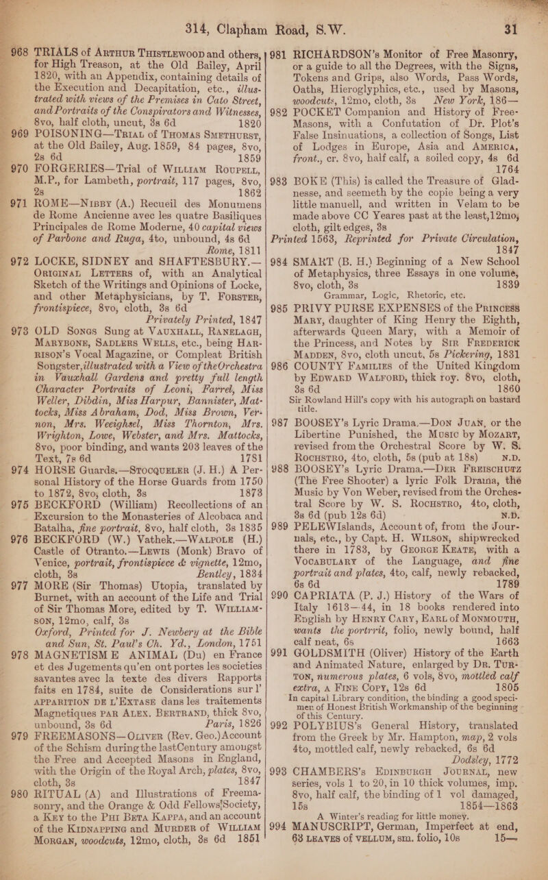  972 97 co TRIALS of ArrHur TuIstLEWoop and others, for High Treason, at the Old Bailey, April trated with views of the Premises in Cato Street, and Portraits of the Conspirators and Witnesses, 8vo, half cloth, uncut, 3s 6d 1820 POISONING—Triat of Tuomas Smeruurst, at the Old Bailey, Aug. 1859, 84 pages, 8vo, FORGERIES—Trial of Wittram Rovpett, ee for Lambeth, portratt, 117 pages, 8vo 8 18 ROME—N spy (A.) Recueil des Monumens de Rome Ancienne avec les quatre Basiliques of Parbone and Ruga, 4to, unbound, 4s 6d Rome, 1811 LOCKE, SIDNEY and SHAFTESBURY,— OrteinaL Lerrers of, with an Analytical Sketch of the Writings and Opinions of Locke, 3 and other Metaphysicians, by T. Forster, frontispiece, 8vo, cloth, 3s 6d Privately Printed, 1847 OLD Sones Sung at VAUXHALL, RANELAGH, MARYBONE, SADLERS WELLS, etc., being Har- RISON’s Vocal Magazine, or Compleat British Songster,dlustrated with a View of theOrchestra in Vausxhall Gardens and pretty full length Character Portraits of Leoni, Farrel, Miss Weller, Dibdin, Miss Harpur, Bannister, Mat- tocks, Miss Abraham, Dod, Miss Brown, Ver- non, Mrs. Weeighsel, Miss Thornton, Mrs. Wrighton, Lowe, Webster, and Mrs. Mattocks, 8vo, poor binding, and wants 203 leaves of the Text, 7s 6d 1781 HORSE Guards.—StTocquELER (J. H.) A Per- sonal History of the Horse Guards from 1750 to 1872, 8vo; cloth, 3s 1873 BECKFORD (William) Recollections of an Excursion to the Monasteries of Alcobaca and Batalha, fine portrait, 8vo, half cloth, 3s 1835 BECKFORD (W.) Vathek.—Wa poe (H.) Castle of Otranto.—Lmwis (Monk) Bravo of Venice, portrait, frontispiece &amp; vignette, 12mo, cloth, 3s Bentley, 1834 MORE (Sir Thomas) Utopia, translated by Burnet, with an account of the Life and Trial of Sir Thomas More, edited by T. WILLIAM- Son, 12mo, calf, 3s Oxford, Printed for J. Newbery at the Bible and Sun, St. Paul’s Ch. Yd., London, 1751 MAGNETISME ANIMAL (Du) en France et des Jugements qu’en ont portes les societies savantes avec la texte des divers Rapports faits en 1784, suite de Considerations sur!’ APPARITION DE L’ExtaseE dans les traitements Magnetiques PAR ALEX. BERTRAND, thick 8vo, unbound, 3s 6d Paris, 1826 FREEMASONS— OLIver (Rev. Geo.) Account of the Schism during the lastCentury amongst the Free and Accepted Masons in England, with the Origin of the Royal Arch, plates, 8vo, cloth, 3s 1847 RITUAL (A) and Illustrations of Freema- sonry, and the Orange &amp; Odd Fellows/Society, a Kuy to the Pur Bera Kappa, and an account of the Krpnappine and Murper of WILLIAM Morgan, woodcuts, 12mo, cloth, 8s 6d 1851 981 982 983 RICHARDSON’s Monitor of Free Masonry, or a guide to all the Degrees, with the Signs, Tokens and Grips, also Words, Pass Words, Oaths, Hieroglyphics, etc., used by Masons, woodcuts, 12mo, cloth, 3s New York, 186— POCKET Companion and History of Free- Masons, with a Confutation of Dr. Plot’s False Insinuations, a collection of Songs, List of Lodges in Europe, Asia and AMERICA, 1764 BOKE (This) is called the Treasure of Glad- nesse, and seemeth by the copie being a very little manuell, and written in Velam to be made above CC Yeares past at the least,12mo, 984 985 986 987 988 989 991 1847 SMART (B. H.) Beginning of a New School of Metaphysics, three Essays in one volume, 8vo, cloth, 3s 1839 Grammar, Logic, Rhetoric, etc. PRIVY PURSE EXPENSES of the Princess Mary, daughter of King Henry the Eighth, afterwards Queen Mary, with a Memoir of the Princess, and Notes by Sim FREDERICK MappeEn, 8vo, cloth uncut, 5s Pickering, 1831 COUNTY Famiutrs of the United Kingdom by EpwarD WALFORD, thick roy. 8vo, cloth, 3s 6d 1860 ee Hill’s copy with his autograph on bastard title, BOOSEY’s Lyric Drama,—Down Juan, or the Libertine Punished, the Music by Mozart, revised fromthe Orchestral Score by W. 8. Rocustro, 4to, cloth, 5s (pub at 18s) N.D. BOOSEY’s Lyric Drama.—DER FREIScHUTZ (The Free Shooter) a lyric Folk Draina, the Music by Von Weber, revised from the Orches- tral Score by W. S. RocustrRo, 4to, cloth, 38 6d (pub 12s 6d) N.D. PELEWIslands, Account of, from the Jour- nals, etc., by Capt. H. Witson, shipwrecked there in 1783, by GrorcEe Keats, with a VocaBuLAaRY of the Language, and fine portrait and plates, 4to, calf, newly rebacked, 6s 6d 1789 CAPRIATA (P. J.) History of the Wars of Tialy 1613—44, in 18 books rendered into Koglish by Henry Cary, Earp of MonmovutaH, wants the portrrit, folio, newly bound, half calf neat, 6s 1663 GOLDSMITH (Oliver) History of the Earth and Animated Nature, enlarged by Dr. Tur- TON, numerous plates, 6 vols, 8vo, mottled calf extra, A Fink Copy, 12s 6d 1805 992 993 mer. of Honest British Workmanship of the beginning ~ of this Century. POLYBIUS’s General History, translated from the Greek by Mr. Hampton, map, 2 vols 4to, mottled calf, newly rebacked, 6s 6d Dodsiley, 1772 CHAMBERS’s EpINBURGH JOURNAL, new series, vols 1 to 20,in 10 thick volumes, imp, ~ 8vo, half calf, the binding of 1 vol damaged, 15s 1854—1863 Winter’s reading for little money. 63 LEAVES of VELLUM, sm. folio, 10s 15— 