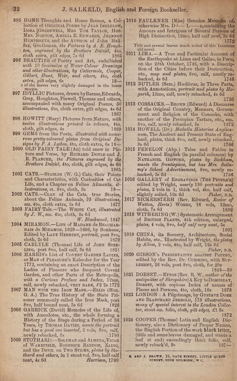   S889 a wo Gs 995 HOME Thoughts and Home Scenes, a Col- Dora {GREENWELL, Mrs Tom Taytor, Hon. Mrs. Norton, AMELIA B, Epwarps, JEANNOT HuMPHREYs, and the AuTHOR of John Halli. fax, Gentleman, the Pictures by A. B. Hough- ton, engraved by the Brothers Dalziel, 4to, cloth extra, gilt edges, 7s 6d 1865 BEAUTIES of Poetry and Art, embellished with 18 facsimiles of Water Colour Drawings and other illustrations, by Catiermole, Cooper, Gilbert, Hunt, Weir, and others, 4to, cloth extra, gilt edges, 6s 18— 2 oh ae ge cs very slightly damaged in the lower 997 IDYLLIC Pictures, drawn byBarnes,Edwards, Gray, Houghton, Pinwell, Thomas and others, accompauied with many Original Poems, 50 illustrations, 4to, cloth extra, gilt edges, 4s 6d 1867 998 HOWITT (Mary) Pictures from Nature, with twelve dlustrations printed in colours, 4to, cloth, gilt edges, 4s 1869 999 GEMS from the Poets, ¢Jlustrated with nume- 996 signs by F. A. Lydon, 4to, cloth extra, 6s 18— 1000 OLD FAIRY TALE (An) told anew in Pic- ture and Verse, by RicHarp DoytE and J. R. PLANCHE, the Pictures engraved by the Brothers Dalziel, 4to, cloth, gilt edges, 4s 64 1865 1001 CATS.—Srastzs (W. G.) Cats, their Points and Characteristics, with Curiosities of Cat Life, and a Chapter on Feline Ailments, il- lustrations, c1. 8vo, cloth, 3s 18— 1002 CATS.—Cran of the Cats, true Stories, about the Feline Animals, 25 illustrations, sm. 4to, cloth extra, 2s 6d 1877 10038 FAIRY Tale.—The Waite Cat, illustrated by J. W.,sm. 4to, cloth, 2s 6d W. Blackwood, 1847 1004 MIRAMON.—Lirs of Mapame de Beaunar- NAIS de Mrramon, 1629—1696, by Bonneau, Edited by LaDy HERBERT, portrait, post 8vo, cloth, 2s 6d 1870 1005 CARLYLE (Thomas) Life of JoHn Srer- LING, post 8vo, half calf, 3s 6d 1851 1006 HARRIS’s List of Covent GarpEN LaDIEs, or Man of PLEASURE’S Kalendar for the Year 1772, containing an exact Description of the Ladies of Pleasure who frequent Covent Garden, and other Parts of the Metropolis, with a Curious Preface and Index, 12mo, calf, newly rebacked, VERY RARE, £2 2s 1772 MAN WITH THE Tron Mask.—E is (Hon. G. A.) The True History of the State Pri- soner commonly called the Iron Mask, post 8vo, half bound neat, 3s 6d 1826 GARRICK (David) Memoirs of the Life of, 1007 1008 History of the Stage during a Period of 36 Years, by THomas Davis, wants the portratt but has a good one inserted, 2 vols, 8yo, calf, newly rebacked, 6s 1780 STOTHARD.—Sotyman and ALMENA, VICAR of WAKEFIELD, RoDERICK RANDOM, ZAni«, and the Drvir on Two STICKS, plates by Sto- thard and other's, in 1 stout vol, 8vo, half calf neat, 4s 6d 1009      1010 FAULKNER (Miss) Genuine Me otherwise Mrs, D= ‘ Amours and Intrigues of Several Pers High Distinction, 12mo, half calf neat, 3  ase and bade leaves much soiled of this” fadeuie old nove 1011 LIMA.—A True and Particular Account the Earthquake at Lima and Callao, in Peru, on the 28th October, 1746, with a Descrip- tion of the Cities before their Destruction, © etc., map and plates, 8vo, calf, neatly re- backed, 4s 6d 1748 BUTLER (Sam.) Hudibras, in Three Parts, with Annotations, portrait and plates by Ho- garth, 12mo, calf, newly rebacked, 4s 6d 1726 COSSACKS.— Brown (Edward) A Discourse — of the Original Country, Manners, Govern- ment and Religion of the Cossacks, with * another of the Precopian Tartars, etc., sm. — 8vo, calf, newly rebacked, 5s 1672 HOWELL (Dr.) Medulla Historiae Anglica- — num, The Ancient and Present State of Eng- land, plates, thick 8vo, calf, newly rebacked, 3s 6d 1766 FENELON (Abp.) Tales and Fables in French and English (in parallel columns) by NATHANIEL GIFFORD, plates by Bickham, wants the frontispiece, but has Mrs. Bella- my’s School Advertisement, 8vo, newly re- backed, 3s 6d 1736 GALLERY of Eneravines (THE PEOPLH’s) edited by Wright, nearly 130 portraits and plates, 2 vols in 1, thick vol, 4to, half calf, slightly soiled, 10s 6d Fisher, N.D. 1012 1013 1014 1015 1016 1017 BICKERSTERH (Rey. Edward, Rector of Watton, Herts.) Worxs, 16 vols, 12mo, cloth, 7s 6d 1852 1018 WITHERING (W.) Systematic Arrangement — of BRITIsH Puants, 4th edition, enlarged, plates, 4 vols, 8vo, half calf very neat, 5s. 1801 CHINA, its Scenery, Architecture, Social Habits, etc., Ilustrated by Wright, the plates by Allom, 2 ‘vols, 4to, half calf, 12s 6d  Fisher, N.D. GIBSON’s PRESERVATIVE AGAINST Poprsy, edited by the Rev. Dr. Cummine, with Sup- LEMENT, 26 vols, post 8vo, cloth, for 20s 1848—50 DORSET.—Eyron (Rev. R. W., author of the antiquities of Shropshire) A Key toDOMESDAY, Dorset, with copious Index of names of Places and Persons, 4to, cloth, 10s 1878 LONDON : A Pilgrimage, by Gustave DoRE AND BLANCHARD JERROLD, 178 illustrations, many of special interest to the London Collec: tor, stout sm. folio, cloth, gilt edges, £1 5s Mae 1¥ 4) COOPER (Thomas) Latinand English Dic- tionary, alsoa Dictionary of Proper Names, the English Portion of the work black letter, (title and some leaves damaged, and wants a Jeaf at end) exceedingly thick folio, calf, newly reback’d, 9s 157 1019 1020 1021 1022 1024  8. AND J, BRAWN, 13, GATE STREET, LITTLE Cae ee STREET, HIGH HOLBORN, W C,