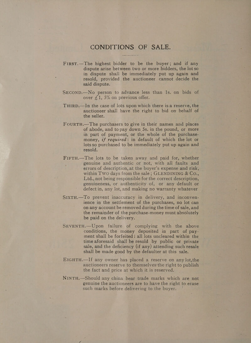 CONDITIONS OF SALE. First.—The highest bidder to be the buyer; and if any dispute arise between two or more bidders, the lot so in dispute shall be immediately put up again and resold, provided the auctioneer cannot decide the said dispute. SECOND.—No person to advance less than ls. on bids of over £1, 5% on previous offer. THIRD.—lIn the case of lots upon which there isa reserve, the auctioneer shall have the right to bid on behalf of the seller. FOURTH.—The purchasers to give in their names and places of abode, and to pay down _5s. in the pound, or more in part of payment, or the whole of the purchase- money, tf required: in default of which the lot or lots so purchased to be immediately put up again and resold. FIFTH.—The lots to be taken away and paid for, whether genuine and authentic or not, with all faults and errors of description, at the buyer’s expense and risk, within Two days from the sale; GLENDINING &amp; Co., Ltd., not being responsible for the correct description, genuineness, or authenticity of, or any default or defect in, any lot, and making no warranty whatever SIXTH.—To prevent inaccuracy in delivery, and inconven- ience in the settlement of the purchases, no lot can on any account be removed during the time of sale, and the remainder of the purchase-money must absolutely be paid on the delivery. SEVENTH.—Upon failure of complying with the above conditions, the money deposited in part of pay- ment shall be forfeited; all lots uncleared within the time aforesaid shall be resold by public or private sale, and the deficiency (if any) attending such resale shall be made good by the defaulter at this sale. EIGHTH.—If any owner has placed a reserve on any lot,the auctioneers reserve to themselves the right to publish the fact and price at which it is reserved. NINTH.—Should any china bear trade marks which are not genuine the auctioneers are to have the right to erase such marks before delivering to the buyer.