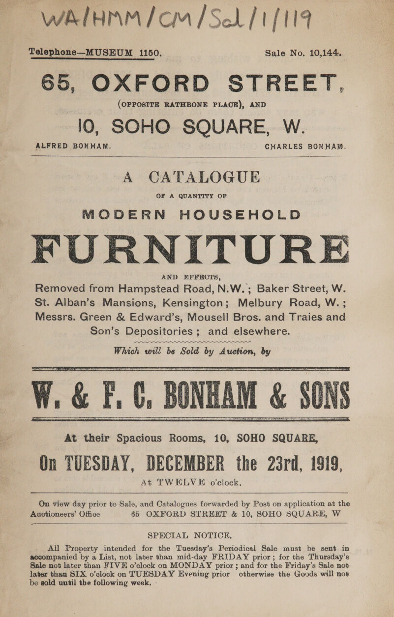 WAlHMM/ CM /SeL/ 1/119 Telephone—MUSEUM 1150. Sale No. 10,144. 65, OXFORD STREET, (OPPOSITE RATHBONE PLACE), AND 10, SOHO SQUARE, W.   A CATALOGUE | OF A QUANTITY OF MODERN HOUSEHOLD ITUR AND EFFECTS,    ¥,  On view day prior to Sale, and Catalogues forwarded by Post on application at the Auctioneers’ Office 65 OXFORD STREET &amp; 10, SOHO SQUARE, W  SPECIAL NOTICE. Ail Property intended for the Tuesday’s Periodical Sale must be sent in accompanied by a List, not later than mid-day FRIDAY prior; for the Thursday’s Sale not later than FIVE o’clock on MONDAY prior ; and for the Friday’s Sale not later than SIX o’clock on TUESDAY Evening prior otherwise the Goods will not be gold until the following week.