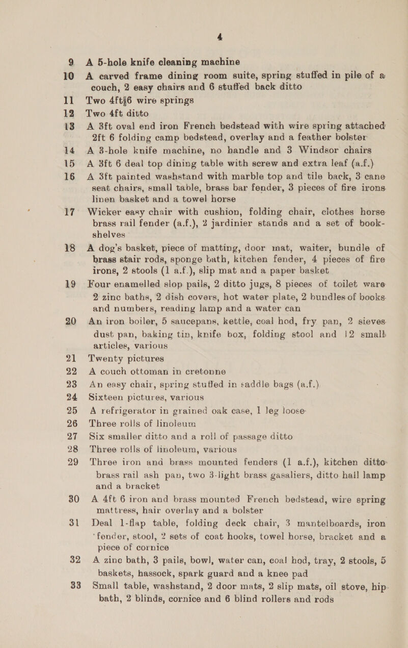 10 11 12 13 14 15 16 17 18 19 20 21 22 23 24 25 26 27 28 29 30 31 32 33 4 A 5-hole knife cleaning machine A carved frame dining room suite, spring stuffed in pile of » couch, 2 easy chairs and 6 stuffed back ditto Two 4ft6 wire springs Two 4ft ditto A 3ft oval end iron French bedstead with wire spring attached 2ft 6 folding camp bedstead, overlay and a feather bolster A 3-hole knife machine, no bandle and 3 Windsor chairs A 3ft 6 deal top dining table with screw and extra leaf (a.f.) A 3ft painted washstand with marble top and tile back, 3 cane seat chairs, small table, brass bar fender, 3 pieces of fire irons linen basket and a towel horse Wicker easy chair with cushion, folding chair, clothes horse brass rail fender (a.f.), 2 jardinier stands and a set of book- shelves A dog’s basket, piece of matting, door mat, waiter, bundle of brass stair rods, sponge bath, kitchen fender, 4 pieces of fire irons, 2 stools (1 a.f.), slip mat and a paper basket Four enamelled slop pails, 2 ditto jugs, 8 pieces of toilet ware 2 zinc baths, 2 dish covers, hot water plate, 2 bundles of books and numbers, reading lamp and a water can An iron boiler, 5 saucepans, kettle, coal hod, fry pan, 2 sieves dust pan, baking tin, knife box, folding stool and |2 smalb articles, various Twenty pictures A couch ottoman in cretonne An easy chair, spring stuffed in saddle bags (a.f.), Sixteen pictures, various A refrigerator in grained oak case, 1 leg loose: Three rolls of linoleum Six smaller ditto and a roll of passage ditto Three rolls of linoleum, various Three iron and brass mounted fenders (1 a.f.), kitchen ditto: brass rail ash pan, two 3-light brass gasaliers, ditto hall lamp and a bracket A 4ft 6 iron and brass mounted French bedstead, wire spring mattress, hair overlay and a bolster Deal 1-flap table, folding deck chair, 3 manteiboards, iron ‘fender, stool, 2 sets of coat hooks, towel horse, bracket and a piece of cornice A zine bath, 3 pails, bow], water can, coal hod, tray, 2 stools, 5 baskets, hassock, spark guard and a knee pad Small table, washstand, 2 door mats, 2 slip mats, oil stove, hip- bath, 2 blinds, cornice and 6 blind rollers and rods