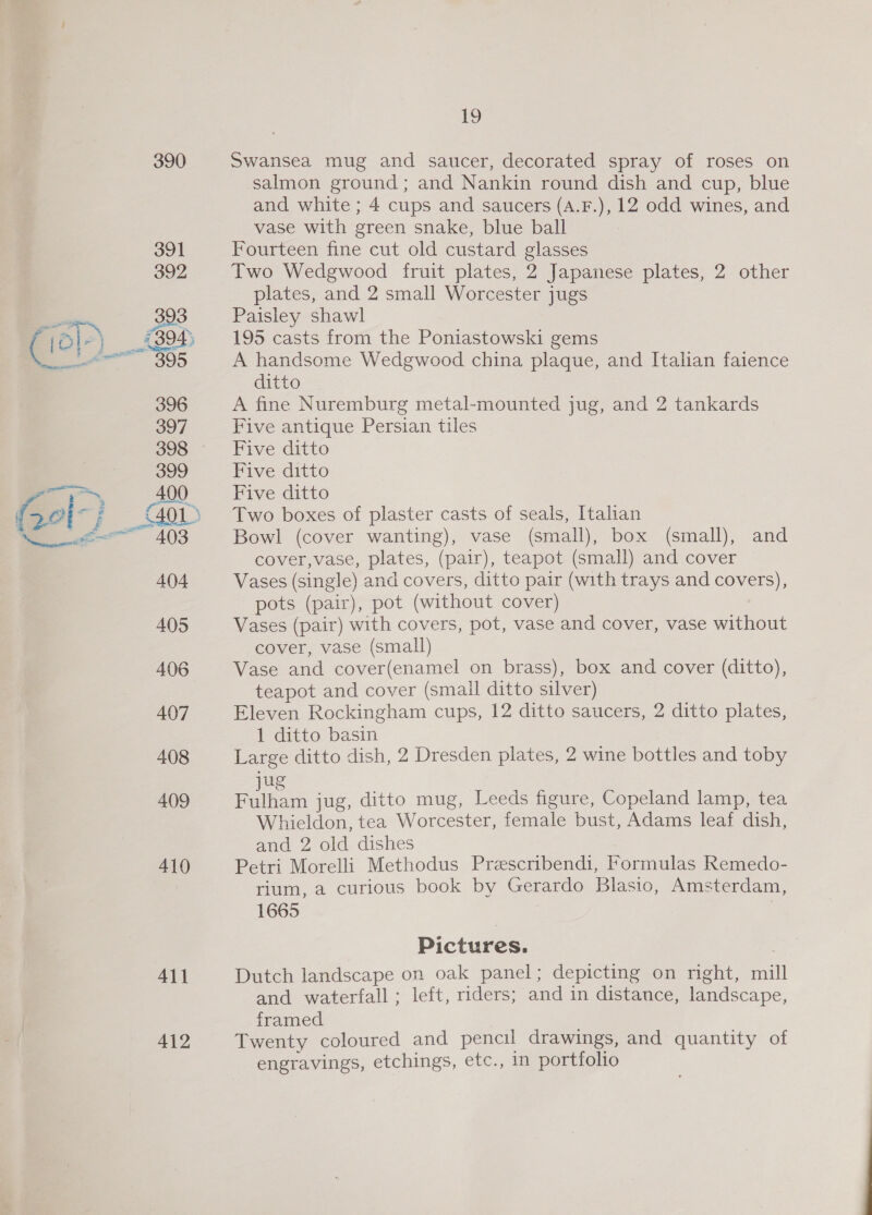 390 ALI 412 19 Swansea mug and saucer, decorated spray of roses on salmon ground; and Nankin round dish and cup, blue and white ; 4 cups and saucers (A.F.), 12 odd wines, and vase with green snake, blue ball Fourteen fine cut old custard glasses Two Wedgwood fruit plates, 2 Japanese plates, 2 other plates, and 2 small Worcester jugs Paisley shawl 195 casts from the Poniastowski gems A handsome Wedgwood china plaque, and Italian faience ditto A fine Nuremburg metal-mounted jug, and 2 tankards Five antique Persian tiles Five ditto Five ditto Five ditto Two boxes of plaster casts of seals, Italian Bowl (cover wanting), vase (small), box (small), and cover,vase, plates, (pair), teapot (small) and cover Vases (single) and covers, ditto pair (with trays and covers), pots (pair), pot (without cover) Vases (pair) with covers, pot, vase and cover, vase without cover, vase (small) Vase and cover(enamel on brass), box and cover (ditto), teapot and cover (small ditto silver) Eleven Rockingham cups, 12 ditto saucers, 2 ditto plates, 1 ditto basin Large ditto dish, 2 Dresden plates, 2 wine bottles and toby u hae an jug, ditto mug, Leeds figure, Copeland lamp, tea Whieldon, tea Worcester, female bust, Adams leaf dish, ana 2 old dishes Petri Morelli Methodus Preescribendi, Formulas Remedo- rium, a curious book by Gerardo Blasio, Amsterdam, 1665 Pictures. 7 Dutch landscape on oak panel; depicting on right, mill and waterfall ; left, riders; and in distance, landscape, framed Twenty coloured and pencil drawings, and quantity of engravings, etchings, etc., in portfolio