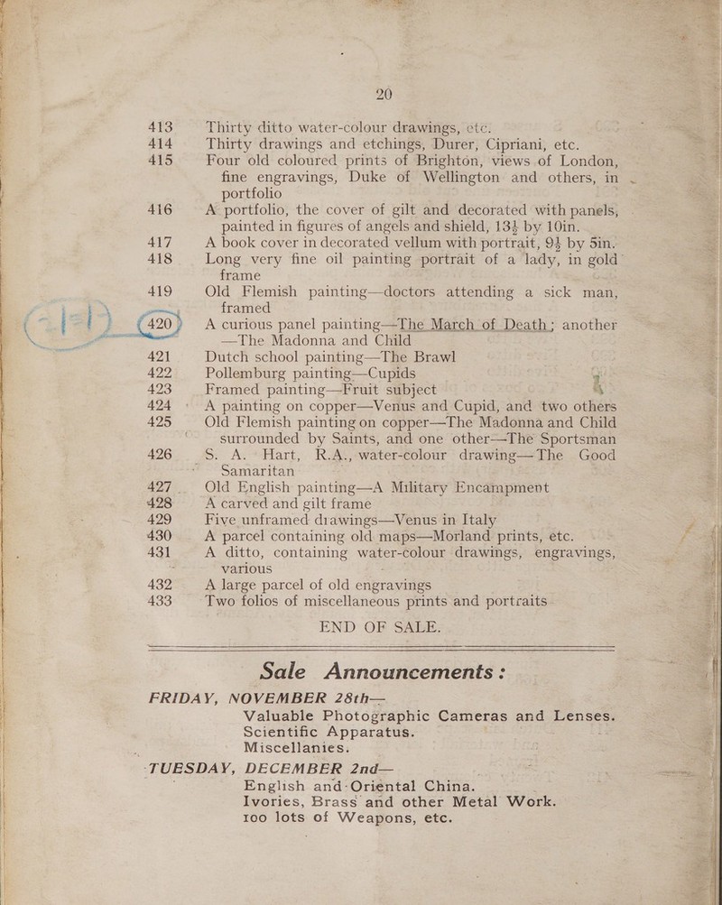 413 414 415 416 417 418 419 421 422 423 424 425 426 429 433 20 Thirty ditto water-colour drawings, etc. Thirty drawings and etchings, Durer, Cipriani, etc. Four old coloured prints of Brighton, views of London, portfolio A portfolio, the cover of gilt and decorated with panels, painted in figures of angels and shield, 134 by 10in. A book cover in decorated vellum with portrait, 94 by 5in. Long very fine oil painting portrait of a lady, in gold’ frame Old Flemish painting—doctors attending a sick man, framed A curious panel painting—The March of Death; another —The Madonna and Child Dutch school painting—The Brawl Pollemburg painting—Cupids . Framed painting—Fruit subject ‘4 A painting on copper—Venus and Cupid, and two others Old Flemish painting on copper—The Madonna and Child surrounded by Saints, and one other-—-The Sportsman Samaritan Old English mainte am Military Encampment A carved and gilt frame Five unframed drawings—Venus in Italy A parcel containing old maps—Morland prints, etc. A ditto, containing water-colour drawings, engravings, various A large parcel of old engravings Two folios of miscellaneous prints and portraits END: OF SABE; Sale Announcements: Valuable Photographic Cameras and Lenses. Scientific Apparatus. -. Miscellanies. English and: Oriental China. Ivories, Brass and other Metal Work. 100 lots of Weapons, etc.