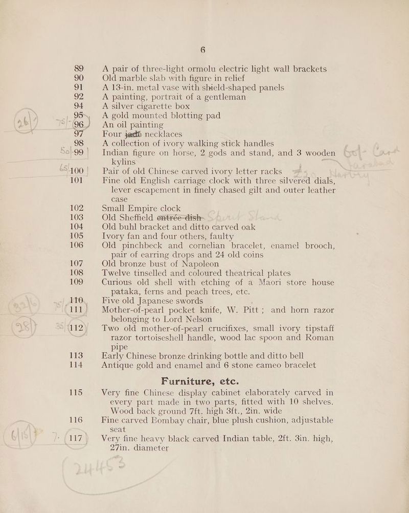 89 90 91 92 94 97 98 101 102 103 104 105 106 107 108 109 110 111 112 113 114 115 116 6 A pair of three-light ormolu electric light wall brackets Old marble slab with figure in relief A 13-in. metal vase with shield-shaped panels A painting, portrait of a gentleman A silver cigarette box A gold mounted blotting pad An oil painting Four sed necklaces A collection of ivory walking stick handles Indian figure on horse, 2 gods and stand, and 3 wooden kylins . Pair of old Chinese carved ivory letter racks Fine old English carriage clock with three silvered dials, lever escapement in finely chased gilt and outer leather case Small Empire clock Old Sheffield entrée-dish- Old buhl bracket and ditto carved oak Ivory fan and four others, faulty Old pinchbeck and cornelian bracelet, enamel brooch, pair of earring drops and 24 old coins Old bronze bust of Napoleon Twelve tinselled and coloured theatrical plates Curious old shell with etching of a Maori store house pataka, ferns and peach trees, etc. Five old Japanese swords Mother-of-pearl pocket knife, W. Pitt ; and horn razor belonging to Lord Nelson Two old mother-of-pearl crucifixes, small ivory tipstaff razor tortoiseshell handle, wood lac spoon and Roman pipe teak Chinese bronze drinking bottle and ditto bell Antique gold and enamel and 6 stone cameo bracelet Furniture, etc. Very fine Chinese display cabinet elaborately carved in every part made in two parts, fitted with 10 shelves. Wood back ground 7ft. high 3ft., 2in. wide Fine carved Bombay chair, blue plush cushion, adjustable seat Very fine heavy black carved Indian table, 2ft. 3in. high, 27in. diameter