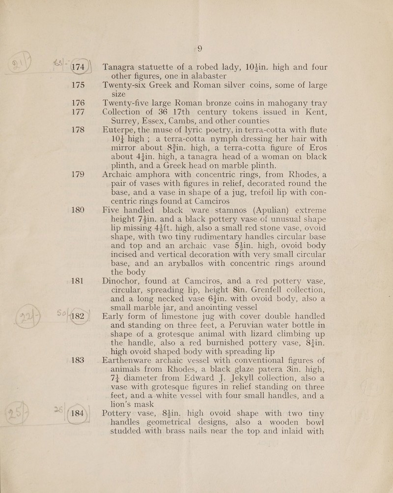 175 176 177 178 £79 180 181 ry , 182 ; 183 (4.84 2) Tanagra statuette of a robed lady, 104in. high and four other figures, one in alabaster Twenty-six Greek and Roman silver coins, some of large size Twenty-five large Roman bronze coins in mahogany tray Collection of 36 17th century tokens issued in Kent, Surrey, Essex, Cambs, and other counties Euterpe, the muse of lyric poetry, in terra-cotta with flute 104 high ; a terra-cotta nymph dressing her hair with mirror about 8#in. high, a terra-cotta figure of Eros about 44in. high, a tanagra head of a woman on black plinth, and a Greek head on marble plinth. Archaic amphora with concentric rings, from Rhodes, a pair of vases with figures in relief, decorated round the base, and a vase in shape of a jug, trefoil lip with con- centric rings found at Camciros Five handled black ware stamnos (Apulian) extreme height 74in. and a black pottery vase of unusual shape lip missing 44{t. high, also a small red stone vase, ovoid shape, with two tiny rudimentary handles circular base and top and an archaic vase 54in. high, ovoid body incised and vertical decoration with very small circular base, and an aryballos with concentric rings around the body Dinochor, found at Camciros, and a red pottery vase, circular, spreading lip, height 8in. Grenfell collection, and a long necked vase 6hin. with ovoid body, also a small marble jar, and anointing vessel Early form of limestone jug with cover double handled and standing on three feet, a Peruvian water bottle in shape of a grotesque animal with lizard climbing up the handle, also a red burnished pottery vase, 84in. high ovoid shaped body with spreading lip Earthenware archaic vessel with conventional figures of animals from Rhodes, a black glaze patera 3in. high, 7+ diameter from Edward J. Jekyll collection, also a vase with grotesque figures in relief standing on three feet, and. a white vessel with four small handles, and a lion’s mask Pottery vase, 84in. high ovoid shape with two tiny handles geometrical designs, also a wooden bowl studded with brass nails near the top and inlaid with