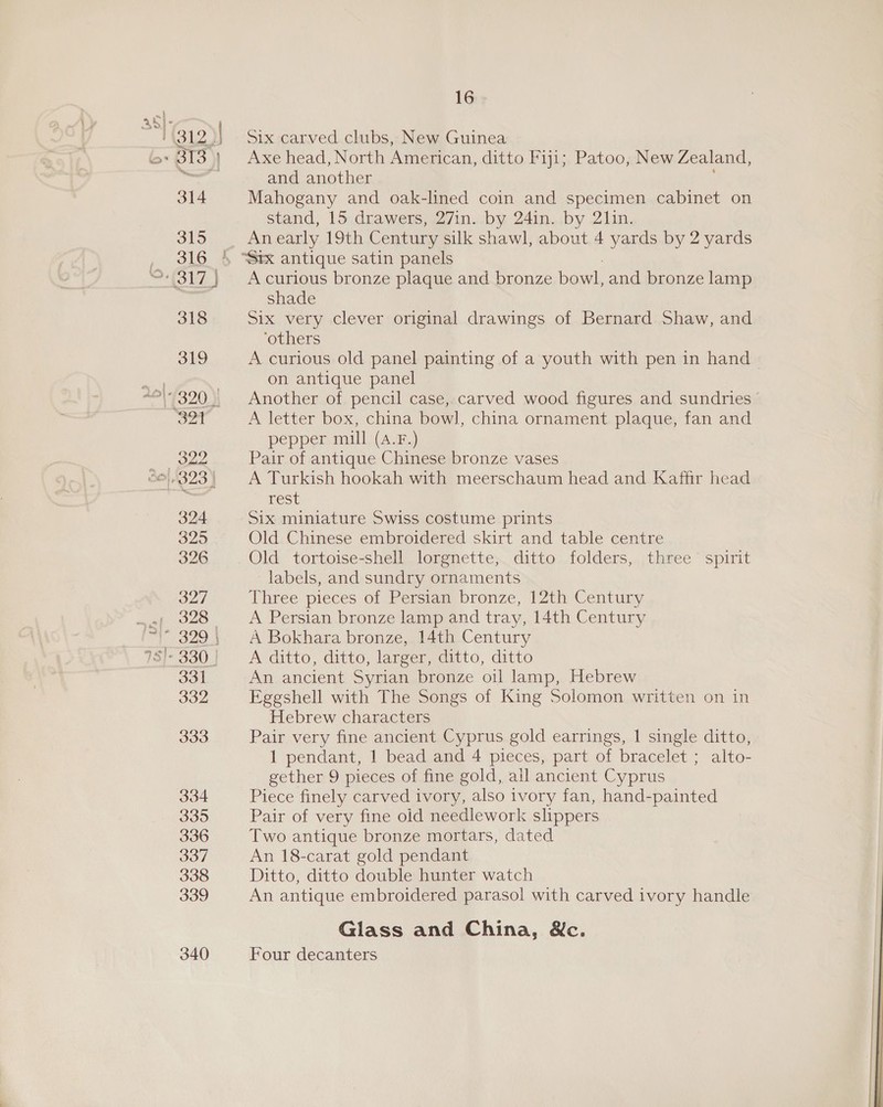 318 319 32 ‘age 324 3295 326 327 af 328. 329 5 78]- 330 J 331 332 333 334 335 336 337 338 339 340 16 Six carved clubs, New Guinea Axe head, North American, ditto Fiji; Patoo, New Zealand, and another Mahogany and oak-lined coin and specimen cabinet on stand, 15 drawers, 27in. by 24in. by 2lin. Anearly 19th Century silk shawl, about 4 yards by 2 yards “Stx antique satin panels A curious bronze plaque and bronze bowl, and bronze lamp shade Six very clever original drawings of Bernard Shaw, and ‘others A curious old panel painting of a youth with pen in hand on antique panel Another of pencil case, carved wood figures and sundries A letter box, china bowl, china ornament plaque, fan and pepper mill (4.F.) Pair of antique Chinese bronze vases A Turkish hookah with meerschaum head and Kaffir head rest Six miniature Swiss costume prints Old Chinese embroidered skirt and table centre Old tortoise-shell lorgnette, ditto folders, three spirit labels, and sundry ornaments Three pieces of Persian bronze, 12th Century A Persian bronze lamp and tray, 14th Century A Bokhara bronze, 14th Century A ditto, ditto, larger, ditto, ditto An ancient Syrian bronze oil lamp, Hebrew Eggshell with The Songs of King Solomon written on in Hebrew characters Pair very fine ancient Cyprus gold earrings, | single ditto, 1 pendant, 1 bead and 4 pieces, part of bracelet ; alto- gether 9 pieces of fine gold, ail ancient Cyprus Piece finely carved ivory, also ivory fan, hand-painted Pair of very fine old needlework slippers Two antique bronze mortars, dated An 18-carat gold pendant Ditto, ditto double hunter watch An antique embroidered parasol with carved ivory handle Glass and China, &amp;c. Four decanters