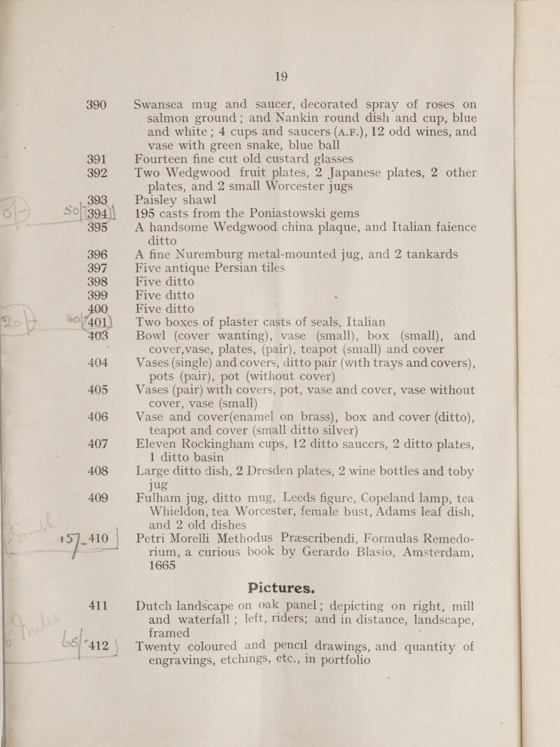 390 411 ie (oS) j 19 Swansea mug and saucer, decorated spray of roses on salmon ground; and Nankin round dish and cup, blue and white ; 4 cups and saucers (A.F.), 12 odd wines, and vase with green snake, blue ball Fourteen fine cut old custard glasses Two Wedgwood fruit plates, 2 Japanese plates, 2 other plates, and 2 small Worcester jugs Paisley shawl 195 casts from the Poniastowski gems A handsome Wedgwood china plaque, and Italian faience ditto A fine Nuremburg metal-mounted jug, and 2 tankards Five antique Persian tiles Five ditto Five ditto Five ditto Two boxes of plaster casts of seals, Italian . Bowl (cover wanting), vase (small), box (small), and cover,vase, plates, (pair), teapot (small) and cover Vases (single) and covers, ditto pair (with trays and covers), pots (pair), pot (without cover) Vases (pair) with covers, pot, vase and cover, vase without cover, vase (small) Vase and cover(enamel on brass), box and cover (ditto), teapot and cover (small ditto silver) Eleven Rockingham cups, 12 ditto saucers, 2 ditto plates, 1 ditto basin Large ditto dish, 2 Dresden plates, 2 wine bottles and toby jug Fulham jug, ditto mug, Leeds figure, Copeland lamp, tea Whieldon, tea Worcester, female bust, Adams leaf dish, and 2 old dishes Petri Morelli Methodus Prescribendi, Formulas Remedo- rium, a curious book by Gerardo Blasio, Amsterdam, 1665 Pictures. — Dutch landscape on oak panel; depicting on right, mill and waterfall ; left, riders; and in distance, landscape, framed ; Twenty coloured and pencil drawings, and quantity of engravings, etchings, etc., in portfolio