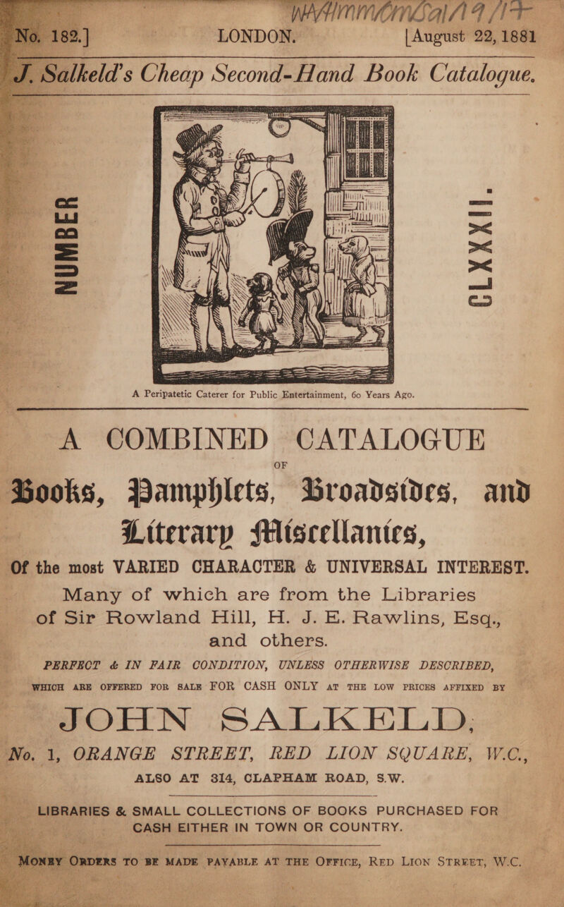   A COMBINED CATALOGUE Books, Pamphlets, Broadsides, and Literary Miscellantes, ‘Of the most VARIED CHARACTER &amp; UNIVERSAL INTEREST. Many of which are from the Libraries of Sir Rowland Hill, H. J. E. Rawlins, Esq., . and others. “PERFECT &amp; IN FAIR CONDITION, UNLESS OTHERWISE DESCRIBED, WHICH ARE OFFERED FOR SALE FOR CASH ONLY at THE LOW PRICES AFFIXED BY JOHN SALKELD, Wo 1 ORANGE STREET, RED LION SQUARE, W.C, ALSO AT 314, CLAPHAM ROAD, 5.W.     PHER ARIES &amp; SMALL COLLECTIONS OF BOOKS PURCHASED FOR — ye : Ss y EITHER IN TOWN OR COUNTRY.