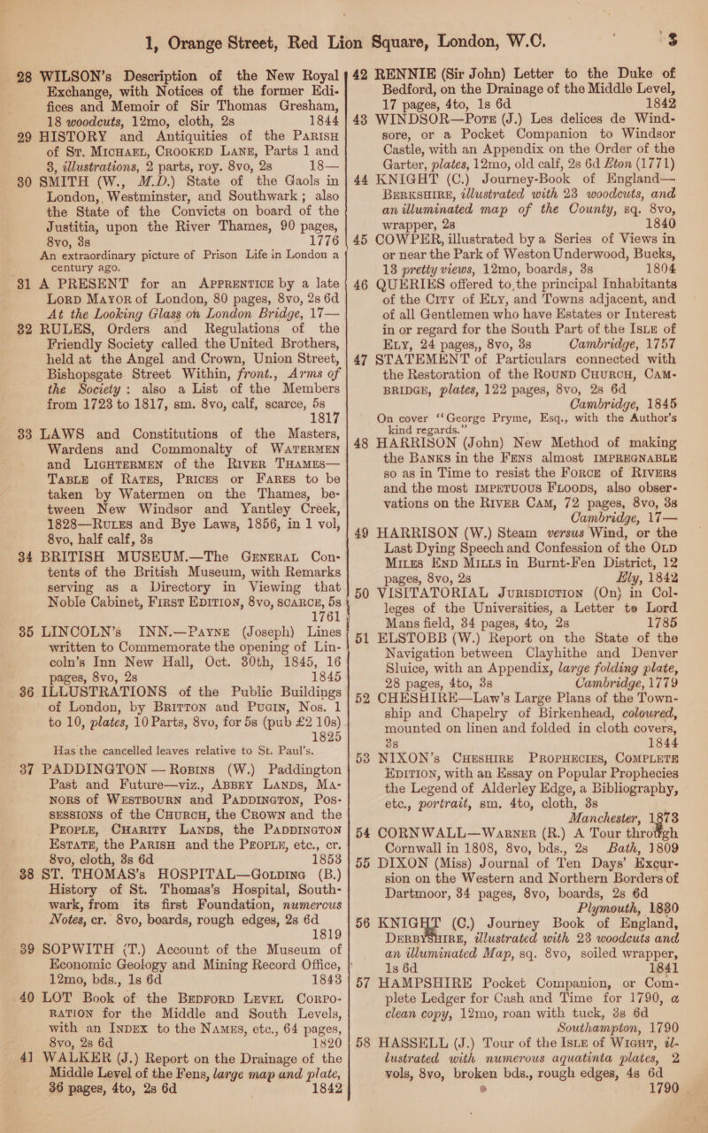 Exchange, with Notices of the former Kdi- fices and Memoir of Sir Thomas Gresham, 18 woodcuts, 12mo, cloth, 2s 1844 99 HISTORY and Antiquities of the ParisH of Sr. MicHarL, CROOKED Lang, Parts 1 and 3, illustrations, 2 parts, roy. 8vo, 28 18— 30 SMITH (W., M.D.) State of the Gaols in London,, Westminster, and Southwark ; also the State of the Convicts on board of the Justitia, upon the River Thames, 90 pages, 8vo, 3s 1776 An extraordinary picture of Prison Life in London a century ago. 31 A PRESENT for an APPRENTICE by a late Lorp Mayor of London, 80 pages, 8vo, 2s 6d At the Looking Glass on London Bridge, 17— 82 RULES, Orders and Regulations of the Friendly Society called the United Brothers, held at the Angel and Crown, Union Street, Bishopsgate Street Within, front., Arms of the Society: also a List of the Members from 1723 to 1817, sm. 8vo, calf, scarce, 5s 18 38 LAWS and Constitutions of the Masters, Wardens and Commonalty of WaATERMEN and LiIcHTERMEN of the River THAMES— TaBLE of Rates, Prices or Fares to be taken by Watermen on the Thames, be- tween New Windsor and Yantley Creek, 1828—Rutzs and Bye Laws, 1856, in 1 vol, 8vo, half calf, 3s 34 BRITISH MUSEUM.—The Gernerat Con- tents of the British Museum, with Remarks serving aS a Directory in Viewing that Noble Cabinet, First EDITION, 8vo, SCARCE, 5s 1761 385 LINCOLN’s INN.—Payne (Joseph) Lines written to Commemorate the opening of Lin- coln’s Inn New Hall, Oct. 30th, 1845, 16 pages, 8vo, 2s 1845 36 ILLUSTRATIONS of the Public Buildings . of London, by Brirron and Pucin, Nos. 1 to 10, plates, 10 Parts, 8vo, for 5s (pub £2 10s) 1825 Has the cancelled leaves relative to St. Paul’s. 37 PADDINGTON — Rosins (W.) Paddington Past and Future—viz., ABBEY Lanps, Ma- NORS of WESTBOURN and PappiInaTon, Pos- sessions of the CHuRcH, the CRown and the PropLe, CHarity Lanps, the PappIneTon Estate, the ParisH and the PEopLy, ete., cr. 8vo, cloth, 3s 6d 1853 38 ST. THOMAS’s HOSPITAL—Gotpine (B.) History of St. Thomas’s Hospital, South- wark, from its first Foundation, numerous Notes, cr. 8vo, boards, rough edges, 2s 6d 1819 89 SOPWITH (T.) Account of the Museum of 12mo, bds., 1s 6d 1843 40 LOT Book of the Brprorp LeveL Corro- RATION for the Middle and South Levels, with an InpEx to the Names, etc., 64 pages, 8vo, 2s 6d 1820 4] WALKER (J.) Report on the Drainage of the Middle Level of the Fens, large map and plate, 36 pages, 4to, 2s 6d 1842 Bedford, on the Drainage of the Middle Level, 17 pages, 4to, 1s 6d 1842 43 WINDSOR—Pors (J.) Les delices de Wind- sore, or a Pocket Companion to Windsor Castle, with an Appendix on the Order of the Garter, plates, 12mo, old calf, 2s 6d Hton (1771) 44 KNIGHT (C.) Journey-Book of HEngland— BERKSHIRE, tllustrated with 23 woodcuts, and an illuminated map of the County, sq. 8vo, wrapper, 28 1840 45 COWPRHR, illustrated by a Series of Views in or near the Park of Weston Underwood, Bucks, 18 pretty views, 12mo, boards, 3s 1804 46 QUERIKS offered to,the principal Inhabitants of the City of Exy, and Towns adjacent, and of all Gentlemen who have Estates or Interest in or regard for the South Part of the IsLE of Evy, 24 pages,, 8vo, 3s Cambridge, 1757 47 STATEMENT of Particulars connected with the Restoration of the Rounp CuurcH, Cam- BRIDGE, plates, 122 pages, 8vo, 28 6d Cambridge, 1845 On cover ‘‘George Pryme, Esq., with the Author's kind regards.” HARRISON (John) New Method of making the Banks in the Fens almost IMPREGNABLE so as in Time to resist the Forcz of RIVERS and the most IMPpETUOUS FLOODS, also obser- vations on the River Cam, 72 pages, 8vo, 33 Cambridge, 17— HARRISON (W.) Steam versus Wind, or the Last Dying Speech and Confession of the OLD Mires Enp Mitts in Burnt-Fen District, 12 pages, 8vo, 2s Lily, 1842 VISITATORIAL Jurispiction (On) in Col- leges of the Universities, a Letter to Lord Mans field, 34 pages, 4to, 2s 1785 ELSTOBB (W.) Report on the State of the Navigation between Clayhithe and Denver Sluice, with an Appendix, large folding plate, 28 pages, 4to, 3s Cambridge, 1779 CHESHIRE—Law’s Large Plans of the Town- ship and Chapelry of Birkenhead, coloured, mounted on linen and folded in cloth covers, 38 1844 NIXON’s CHESHIRE PROPHECIES, COMPLETE EDITION, with an Essay on Popular Prophecies the Legend of Alderley Edge, a Bibliography, etc., portrait, sm. 4to, cloth, 3s Manchester, 1873 CORNWALL— Warner (R.) A Tour throttgh Cornwall in 1808, 8vo, bds., 28 Bath, 1809 DIXON (Miss) Journal of Ten Days’ Excur- sion on the Western and Northern Borders of Dartmoor, 34 pages, 8vo, boards, 2s 6d Plymouth, 1830 KNIGHT (C.) Journey Book of England, DERBYSHIRE, @lustrated with 23 woodcuts and an illuminated Map, sq. 8vo, soiled wrapper, 1s 6d 1841 HAMPSHIRE Pocket Companion, or Com- plete Ledger for Cash and Time for 1790, a clean copy, 12mo, roan with tuck, 38s 6d Southampton, 1790 HASSELL (J.) Tour of the Istz of Wien, ¢- lustrated with numerous aquatinta plates, 2 vols, 8vo, broken bds., rough edges, 48 6d e 1790 | 48 49 50 5 — 52 53 54 55 56 57 58