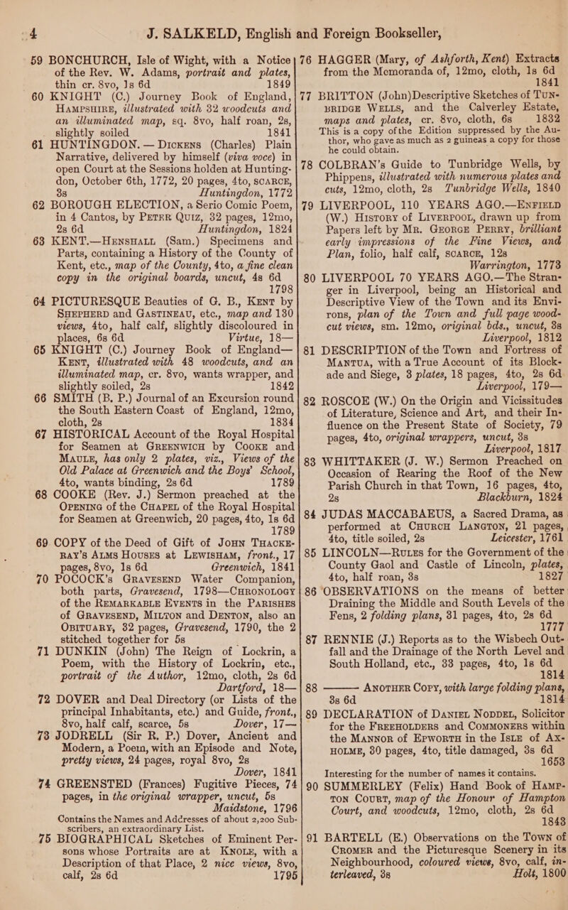 59 BONCHURCH, Isle of Wight, with a Notice of the Rev. W. Adams, portrait and plates, thin cr. 8vo, Js 6d 1849 60 KNIGHT (C.) Journey Book of England, Hampsuire, illustrated with 32 woodcuts and an illuminated map, sq. 8vo, half roan, 2s, slightly soiled 1841 61 HUNTINGDON. — Dickens (Charles) Plain Narrative, delivered by himself (viva voce) in open Court at the Sessions holden at Hunting- don, October 6th, 1772, 20 pages, 4to, scARCE, 38 Huntingdon, 1772 62 BOROUGH ELECTION, a Serio Comic Poem, in 4 Cantos, by PETER Quiz, 32 pages, 12mo, 2s 6d Huntingdon, 1824 Parts, containing a History of the County of Kent, etc., map of the County, 4to, a fine clean copy in the original boards, uncut, 48 6d 1798 64 PICTURESQUE Beauties of G. B., Kent by SHEPHERD and GasTINEAU, etc., map and 130 views, 4to, half calf, slightly discoloured in places, 6s 6d Virtue, 18— 65 KNIGHT (C.) Journey Book of England— Kent, illustrated with 48 woodcuts, and an illuminated map, cr. 8vo, wants wrapper, and slightly soiled, 2s 18 66 SMITH (B. P.) Journal of an Excursion round the South Eastern Coast of England, 12mo, cloth, 2s 1834 67 HISTORICAL Account of the Royal Hospital for Seamen at GREENWICH by COOKE and Mauvte, has only 2 plates, viz., Views of the Old Palace at Greenwich and the Boys’ School, 4to, wants binding, 2s 6d 1789 68 COOKE (Rev. J.) Sermon preached at the OPENING of the CHapet of the Royal Hospital for Seamen at Greenwich, 20 pages, 4to, Is 6d 1789 69 COPY of the Deed of Gift of JoHn THaockE- RAY’s ALMS Houses at LEWISHAM, front., 17 pages, 8vo, 1s 6d Greenwich, 1841 70 POCOCK’s GravEsenD Water Companion, both parts, Gravesend, 1798—CHRONOLOGY of the REMARKABLE EVENTS in the PARISHES of GRAVESEND, MILTON and DENTON, also an OBITUARY, 32 pages, Gravesend, 1790, the 2 stitched together for 5s : 71 DUNKIN (John) The Reign of Lockrin, a Poem, with the History of Lockrin, etc., portrait of the Author, 12mo, cloth, 2s 6d Dartford, 18— 72 DOVER and Deal Directory (or Lists of the principal Inhabitants, etc.) and Guide, front., 8vo, half calf, scarce, 5s Dover, 17— 73 JODRELL (Sir R. P.) Dover, Ancient and Modern, a Poem, with an Episode and Note, pretty views, 24 pages, royal 8vo, 2s Dover, 1841 74 GREENSTED (Frances) Fugitive Pieces, 74 pages, in the original wrapper, uncut, 5s Maidstone, 1796 Contains the Names and Adcresses of about 2,200 Sub- scribers, an extraordinary List. 75 BIOGRAPHICAL Sketches of Eminent Per- sons whose Portraits are at KNOLE, with a Description of that Place, 2 nice views, 8vo, calf, 28 6d 1795 76 HAGGER (Mary, of Ashforth, Kent) Extracts from the Memoranda of, 12mo, cloth, 1s 6d 1841 77 BRITTON (John)Descriptive Sketches of Tun- BRIDGE WELLS, and the Calverley Estate, maps and plates, cr. 8vo, cloth, 6s 1832 This is a copy ofthe Edition suppressed by the Au- thor, who gave as much as 2 guineas a copy for those he could obtain. 78 COLBRAN’s Guide to Tunbridge Wells, by Phippens, wJlustrated with numerous plates and cuts, 12mo, cloth, 28 Tunbridge Wells, 1840 79 LIVERPOOL, 110 YEARS AGO.—ENFIELD (W.) History of LiveRPOOL, drawn up from Papers left by Mr. Georcr Perry, brilliant early impressions of the Fine Views, and Plan, folio, half calf, scarce, 12s Warrington, 1773 80 LIVERPOOL 70 YEARS AGO.—The Stran- ger in Liverpool, being an Historical and Descriptive View of the Town and its Envi- rons, plan of the Town and full page wood- cut views, sm. 12mo, original bds., uncut, 38 Liverpool, 1812 81 DESCRIPTION of the Town and Fortress of MantTva, with a True Account of its Block- ade and Siege, 3 plates, 18 pages, 4to, 28 6d. Liverpool, 179— 82 ROSCOE (W.) On the Origin and Vicissitudes of Literature, Science and Art, and their In- fluence on the Present State of Society, 79 pages, 4to, orginal wrappers, uncut, 3s Liverpool, 1817 83 WHITTAKER (J. W.) Sermon Preached on Occasion of Rearing the Roof of the New Parish Church in that Town, 16 pages, 4to, 2s Blackburn, 1824 84 JUDAS MACCABAEUS, a Sacred Drama, as performed at CHurcH LANGTON, 21 pages, | 4to, title soiled, 2s Leicester, 1761. 85 LINCOLN—Rvtss for the Government of the | County Gaol and Castle of Lincoln, plates, 4to, half roan, 3s 1827 86 OBSERVATIONS on the means of better Draining the Middle and South Levels of the Fens, 2 folding plans, 31 pages, 4to, 28 i : W777 87 RENNIE (J.) Reports as to the Wisbech Out- fall and the Drainage of the North Level and South Holland, etc., 33 pages, 4to, 1s 7 1814 88 ANOTHER Copy, with large folding plans, 1814  38 6d 89 DECLARATION of DanteL NopDEL, Solicitor for the FREEHOLDERS and COMMONERS within the Mannor of ErwortTH in the IstE of Ax- HOLME, 380 pages, 4to, title damaged, 3s 6d 1653 Interesting for the number of names it contains. 90 SUMMERLEY (Felix) Hand Book of Hamp- ton Court, map of the Honour of Hampton Court, and woodcuts, 12mo, cloth, 2s 6d 1843 91 BARTELL (E.) Observations on the Town of CROMER and the Picturesque Scenery in its Neighbourhood, coloured views, 8vo, calf, in- terleaved, 38 Holt, 1800