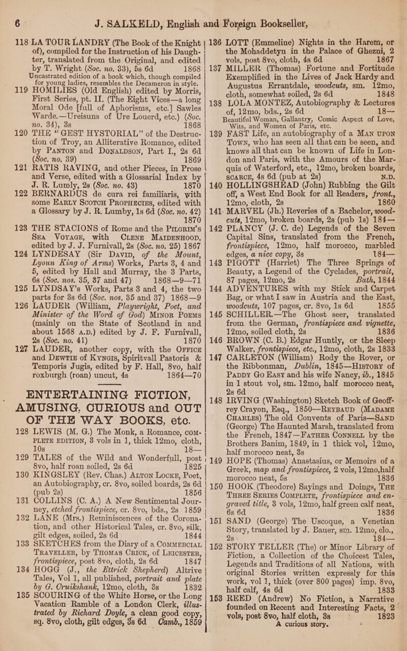 118 LA TOUR LANDRY (The Book of the Knight of), compiled for the Instruction of his Daugh- | ter, translated from the Original, and edited by T. Wright (Soc. no. 33), 58 6d 1868 Uncastrated edition of a book which, though compiled for young ladies, resembles the Decameron in style. 119 HOMILIKS (Old English) edited by Morris, First Series, pt. 1I. (The Eight Vices—a long Moral Ode [full of Aphorisms, etc.] Sawles Warde.—Ureisuns of Ure Louerd, etc.) (Soc. no. 34), 3s 1868 THE “GEST HYSTORIAL” of the Destruc- tion of Troy, an Alliterative Romance, edited by Panton and Downatpson, Part I., 28 6d (Soc. no. 39) 1869 RATIS RAVING, and other Pieces, in Prose and Verse, edited with a Glossarial Index by J. R. Lumly, 2s (Soc. no. 48) 1870 BERNARDUS de cura rei familiaris, with some Earty ScotcH PropHectss, edited with a Glossary by J. R. Lumby, 1s 6d (Soe. no. 42) 1870 123 THE STACIONS of Rome and the Pmerim’s SEA VoyaGce, with CLENE MarpENnHOoOD, edited by J. J. Furnivall, 2s (Soc. no. 25) 1867 124 LYNDESAY (Sir Davin, of the Mount, Lyoun King of Arms) Works, Parts 3, 4 and 5, edited by Hall and Murray, the 3 Parts, 6s (Soc. nos. 35, 37 and 47) 1868 —9—71 125 LYNDSAY’s Works, Parts 3 and 4, the two parts for 3s 6d (Soc. nos, 85 and 37) 1868—9 126 LAUDER (William, Playwright, Poet, and Minister of the Word of God) Minor PorEms (mainly on the State of Scotland in and about 1568 a.pD.) edited by J. F. Furnivall, 28 (Soc. no. 41) 1870 127 LAUDER, another copy, with the Orrics and DewtTiIE of Kynais, Spiritvall Pastoris &amp; Temporis Jugis, edited by F. Hall, 8vo, half roxburgh (roan) uncut, 4s 1864—70 ENTERTAINING FICTION, AMUSING, CURIOUS and OUT OF THE WAY BOOKS, etc. 128 LEWIS (M. G.) The Monk, a Romance, com- PLETE EDITION, 8 vols in 1, thick 12mo, cloth, 120 121 122  10s 18— 129 TALES of the Wild and Wonderfull, post , 8vo, half roan soiled, 2s 6d 1825 130 KINGSLEY (Rev. Chas.) Auton LockE, Poet, an Autobiography, cr. 8vo, soiled boards, 2s 6d (pub 2s) 1856 131 COLLINS (C. A.) A New Sentimental Jour- ney, etched frontispiece, cr. 8vo, bds., 28 1859 | 132 LANE (Mrs.) Reminiscences of the Corona: ' tion, and other Historical Tales, er. 8vo, silk, gilt edges, soiled, 2s 6d 1844 133 SKETCHES from the Diary of a ComMEBcraL TRAVELLER, by T'Homas Crick, of LEICESTER, frontispiece, post 8vo, cloth, 2s 6d 1847 184 HOGG (J., the Httrick Shepherd) Altrive Tales, Vol 1, all published, portrait and plate by G. Cruikshank, 12mo, cloth, és 1832 Vacation Ramble of a London Clerk, tllus- trated by Richard Doyle, a clean good copy, sq. 8vo, cloth, gilt edges, 3s 6d Camb., 1859 136 LOTT (Emmeline) Nights in the Harem, or the Mohaddetyn in the Palace of Ghezni, 2 vols, post 8vo, cloth, 4s 6d 1867 187 MILLER (Thomas) Fortune and Fortitude Exemplified in the Lives of Jack Hardy and Augustus Errantdale, woodcuts, sm. 12mo, cloth, somewhat soiled, 2s 6d 1848 188 LOLA MONTEZ, Autobiography &amp; Lectures of, 12mo, bds., 28 6d 18— Beautiful Woman, Gallantry, Comic Aspect of Love, Wits, and Women of Paris, etc. 189 FAST Life, an autobiography of a Man upon Town, who has seen all that can be seen, and knows allthat can be known of Life in Lon- don and Paris, with the Amours of the Mar- . quis of Waterford, etc., 12mo, broken boards, SCARCE, 4s 6d (pub at 2s) N.D. 140 HOLLINGSHEAD (John) Rubbing the Gilt off, a West End Book for all Readers, front., 12mo, cloth, 2s 1860 — MARVEL (Jh.) Reveries of a Bachelor, wood- cuts, 12mo, broken boards, 2s (pub 1s) 184— PLANCY (J.C. de) Legends of the Seven Capital Sins, translated from the French, frontispiece, 12mo, half morocco, marbled edges, a nice copy, 38 184— PIGOTT (Harriet) The Three Springs of Beauty, a Legend of the Cyclades, portrait, 87 pages, 12mo, 2s Bath, 1844 ADVENTURES with my Stick and Carpet Bag, or what I saw in Austria and the East, woodcuts, 107 pages, cr. 8vo, 1s 6d 1855 SCHILLER.—The Ghost seer, translated from the German, frontispiece and vignette, 12mo, soiled cloth, 2s 1836 BROWN (C. B.) Edgar Huntly, or the Sleep Walker, frontispiece, etc., 12mo, cloth, 2s 1833 CARLETON (William) Rody the Rover, or the Ribbonman, Dublin, 1845—Hustory of Pappy Go Easy and his wife Nancy, 7b., 1845 in 1 stout vol, sm. 12mo, half morocco neat, 28 6d 148 IRVING (Washington) Sketch Book of Geoff- rey Crayon, Esq., 1850—REyBaAuD (MADAME CHARLES) The old Convents of Paris—Sanp (George) The Haunted Marsh, translated from the French, 1847—FatHEer ConnELL by the Brothers Banim, 1849, in 1 thick vol, 12mo, half morocco neat, 3s HOPE (Thomas) Anastasius, or Memoirs of a Greek, map and frontispiece, 2 vols, 12mo,half morocco neat, 5s 1836 HOOK (Theodore) Sayings and Doings, THE THREE SERIES COMPLETE, frontispiece and en- graved title, 3 vols, 12mo, half green calf neat, 6s 6d 1836 SAND (George) The Uscoque, a Venetian Story, translated by J. Bauer, sm. 12mo, clo., 8 184— STORY TELLER (The) or Minor Library of Fiction, a Collection of the Choicest Tales, Legends and Traditions of all Nations, with original Stories written expressly for this work, vol 1, thick (over 800 pages) imp. 8vo, half calf, 4s 6d 1833 REED (Andrew) No Fiction, a Narrative — founded on Recent and Interesting Facts, 2 — vols, post 8vo, half cloth, 3s 1823 A curious story. ‘ 141 142 148 144 145 146 147 149 150 151 152