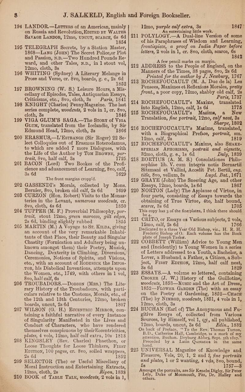 194 LANDOR.—Letrers of an American, mainly on Russia and Revolution, EpIrED BY WALTER SAVAGE LANDOR, 12mo, UNCUT, SCARCE, 68 18 195 TELEGRAPH Secrets, by a Station Master, 1868—Lane (Joun) The Secret Police,or Plot and Passion, N.D.—Two Hundred Pounds Re- ward, and other Tales, n.D., in 1 stout vol, 12mo, cloth, 3s 196 WHITING (Sydney) A Literary Melange in Prose and Verse, cr. 8vo, boards, g. e., 28 6d 1852 197 BROWNING (W. §.) Leisure Hours, a Mis- cellany of Episodes, Tales, Antiquarian Essays, Criticisms, etc., 8vo, cloth, 38s Paris, 1841 KNIGHT (Charles) PennyMagazine. The last series complete, woodcuts, 2 vols in 1, cr. 8vo, cloth, 3s 1846 VIGA GLUM’S SAGA.—The Srory of Vica Gum, translated from the Icelandic, by Sir Edmund Head, 12mo, cloth, 3s 1866 ERASMUS,—L’EstranceE (Sir Roger) 22 Se- lect Colloquies out of Erasrnus Roterodamus, to which are added 7 more Dialogues, with the Life of the Author by Tom Brownz, por- trait, 8vo, half calf, 3s 1725 201 BACON (Lord) Two Bookes of the Profi- cience and aduancement of Learning, 8vo, calf, 338 6d 1629 The front margins cropp’d. GASSENDI’s Morals, collected by Mons. Bernier, 8vo, broken old calf, 2s 6d 1699 CURZON (Hon. Robert) Visits to the Monas- teries in the Levant, numerous woodcuts, cr. 8vo, cloth, 4s 6d 1850 TUPPER (M. F.) Proverbial Philosophy, yor- trait, stout 12mo, green morocco, gilt edges, 2s 6d, binding slightly rubbed 1855 MARTIN (M.) A Voyage to Sr. Kinpa, giving an account of the very remarkable Inhabi- tants of that Place, their Beauty and Singular Chastity (Fornication and Adultery being un- known amongst them) their Poetry, Musick, Dancing, Dexterity in Climbing, Diversions, Ceremonies, Notions of Spirits, and Visions, etc., with an account of RopEerick the Impos- TOR, his Diabolical Inventions, attempts upon the ‘Women, etc., 1749, with others in 1 vol, 8vo, half calf, 6s TROUBADORS. —Dosson (Mrs.) The Lite- rary History of the Troubadours, with parti- culars relative to the Customs, Morals, etc., of the 12th and 18th Centuries, 12mo, broken boards, uncut, 2s 6d 1807 207 WILSON (G. H.) Eccentric Mirror, con- taining a faithful narrative of every Instance of Singularity Manifested in the Lives and Conduct of Characters, who have rendered themselves conspicuous by theirEccentricities, plates, 4 vols, 12mo, half calf extra, 10s 1813 KINGSLEY (Rev. Charles) Phaethon, or Loose Thoughts for Loose Thinkers, First EDITION, 100 pages, cr. 8vo, soiled wrappers, 2s 6d 1852 SELECTOR (The) or Useful Miscellany of Moral Instruction and Entertaining Extracts, 12mo, cloth, 2s 210 BOOK of Tasie TALK, woodeuts, 2 vols in 1, 198 199 200 202 2038 204 205 206 208 209 12mo, es pes calf extra, 38 n entertaining little work, mii POLYLOGY. —A Dual-line Version of some of his Paraphrases of Wisdom and Learning, frontispiece, a proof on India Paper before letters, 2 vols in 1, cr. 8vo, cloth, scarce, ee . A few pencil marks on margin. Manners of the Times, 38 pages, 8vo, 28 6d Printed for the author by J. Newbury, 1767 213 ROCHEFOUCAULT (M. A, Duc de la) Les Pensees, Maximes et Reflexions Morales, pretty front., a poor copy, 12mo, shabby old calf, 2s Paris, 1737 214 ROCHEFOUCAULT’s Maxims, translated into English, 12mo, calf, 1s 6d 1775. 215 ROCHEFOUCAULT’s Maxims, a New Translation, fine portrait, 12mo, calf neat, 3s Sharpe, 1802 216 ROCHEFOUCAULT’s Maxims, translated, with a Biographical Preface, portrait, sm. 12mo, calf, 2s 1819 ROCHEFOUCAULT’s Maxims, also SHAKE- SPERIAN APHORISMS, 82mo, cloth, g. e., 1s 6d Daly, 1839 218 sophiae lib. V. cum integris notis Bernartii Sitzmani et Vallini, Accedit Pet. Bertii, eng. title, 8vo, vellum, 3s GRAYE (John) The Sneering Age, and other Essays, 12mo, boards, 1s 6d 1867 NORTON (Lady) The Applause of Virtue, in four parts, consisting of Essays towards the obtaining of True Virtue, 4to, half bound, scarce, 33 6d 1705 ‘ns pony has 3 of the fine plates, I think there should 221 CRi'ro, or Essays on Various subjects, 2 vols, 1766 219 220 1Zmo, calf, 28 6d Dedicated to a three Year Old Bishop, viz., H. R. H. Frederic Bishop of 0. Each volume has the Book plate of Joseph Tasker. 222 GOBBETT (William) Advice to Young Men and (Incidently) to Young Women in a series of Letters addressed toa Youth, a Bachelor, a Lover, a Husband, a Father, a Citizen, a Sub- ject, First Eprion, 12mo, half calf neat, 3s 6d 1829 ESSAYS.—A volume so lettered, containing Croker (J. W.) History of the Guillotine, woodcuts, 1853—Music and the Art of Dress, 1852—FLOWER GaRDEN (The) with an essay 223 (The) by Nimrop, woodcuts, 1851, 4 vols in 1, 12mo, cloth, 3s BUCHAN (Earl of) The Anonymous and Fu- gitive Essays of, collected from Various Sources, by Himself, vol 1, qy,, all published, 12mo, boards, uncut, 38 6d Edin., 1832 On back of Dreads “To the Rev. Thomas Turtous B.D., Catherine Hall, Cambridge, as a mark of my attention, Buchan. Dryburg Abbey, Sept. sth 1817.” preceded by a Latin Quotation in the same 225 UNIVERSAL Magazine of Knowledge and. Pleasure, Vols, 20, 1, 2 and 4, fine portraits and plates, 1a0r 2 wanting, 4 vals, 8vo, bound, 5s 1757—3 Amongst the portraits, are Sir are Sir Peter Lely, Duke of Monmouth, Pitt, Halley and others, 224 / |