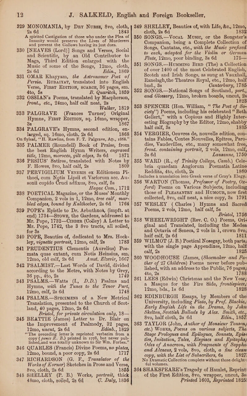 329 MONOMANIA, by Dry Norsz, 8vo, cloth, 2s 6d 1843 A spirited Castigation of those who under the Plea of Insanity would preserve the Lives of Murderers and prevent the Gallows having its just dues. 330 [NEAVES (Lord)] Songs and Verses, Social and Scientific, by an Old Contributor to Maga, Third Edition enlarged with the Music of some of the Songs, 12mo, cloth, 2s 6d Edin., 1869 OMAR Khayyam, the Astronomer Poet of Persia. Rupatyat, translated into English Verse, First EDITION, sCAROE, 36 pages, sm. 4to, 5s B. Quaritch, 1859 OSSIAN’s Poems, translated by Macpherson, front., etc., 24mo, half calf neat, 28 Walker, 1819 PALGRAVE (Frances Turner) Original Hymns, First EDITION, sq. 16mo, wrapper, 8 1867 334 PALGRAVE’s Hymns, second edition, en- larged, sq. 16mo, cloth, 28 6d 1868 On flyleaf, ‘‘H. Rawlins, from F. T, Palgrave, Ap., 1868.” 335 PALMER (Roundell) Book of Praise, from the best English Hymn Writers, engraved title, 12mo, morocco, gilt edges, 3s 6d 1871 336 PRSIUS’ Satires, translated with Notes by F. Howes, 8vo, half calf, 2s 1809 337 PERVIGILIUM Veneris ex Editionem Pi- thoci, cum Notis Lipsii et Variorum acc. Au- sonli cupido Gruci adfixus, 8vo, calf, 5s Hagae Com., 1712 3388 POETICAL Magazine, or the Muses’ Monthly Companion, 2 vols in 1, 12mo, tree caif, mar- bled edges, bound by Kalthoeber, 286d 1764 339 POPE’s Epistle to Dr. Arbuthnot, (impft. at end) 1734—-Srowg, the Gardens, addressed to Mr. Pope, 1732—CrssBeER (Colley) A Letter to Mr. Pope, 1742, the 3 8vo tracts, all soiled, for 3s 340 POPE, Beauties of, dedicated to Mrs. Hock- ley, vignette portrait, 12mo, calf, 2s 17838 341 PRUDENTIUS Clementis (Aurelius) Poe- mata quae extant, cum Notis Heinsius, sm. 12mo, old calf, 28 6d Amst, Elzevir, 1667 PSALMIST.—Last Words of David, divided according to the Metre, with Notes by Grey, 36 pp., 4to, 28 1749 348 PSALMS.—Watts (I., D.D.) Psalms and Hymns, with the Tunes to the Tenor Part, 12mo, calf, 2s 6d 1748 PSALMS.—Sprecimens of a New Metrical Translation, presented to the Church of Scot- land, 40 pages, 12mo, 28 6d Bristol, for private circulation only, 18— 345 BEATTIE (James) Letter to Dr. Blair on the Improvement of Psalmody, 32 pages, 12mo, uncut, 23 6d Edinb. , 1829 “The A eeedine letter is reprinted verbatim teem a copy ( genes R. B.) printed in 1778, but never pub- lished,and was totally unknown to Sir Wm. Forbes.” 346 QUARLES (Francis) Divine Poems, no plates, 12mo, bound, a poor copy, 28 6d 1717 347 RICHARDSON (G. F., Translator of the Works of Kornor) Sketches in Prose and Verse, 8vo, cloth, 2s 6d 1855 348 SHELLEY (P. B.) Works, portrazt, thick 48mo, cloth, soiled, 28 6d C. Daly, 1836 331 382 333 342 344 349 SHELLEY, Beauties of, with Life, &amp;c., 12mo, cloth, 28 6d 1832 SONGS.—Vocat Music, or the Songster’s Companion, being a Complete Collection of Songs, Cantatas, etc., with the Music prefixed to each, adapted for the Violin or German Flute, 12mo, poor binding, 3s 6d 175— SONGS.—Hvumminea Birp (The) a Collection of over 1400 of the most Celebrated English, Scotch and Irish Songs, as sung at Vauxhall, Ranelagh,the Theatres Royal, etc., 12mo, half bnd., 3s Canterbury, 1785 352 SONGS.—National Songs of Scotland, port., and Glossary, 12ino0, broken boards, uncut, 2s 1823 353 SPENCER (Hon. William, “ The Poet of So- ciety’) Poems, including his celebrated “ Beth Gellert,” with a Copious and Highly Inter- esting Biography by the Editor, 12mo, shabby half calf, 3s 1835 854 VERGIER, Oeuvres de, nouvelle edition, con- tains Fables, Contes Nouvelles, Epitres, Paro- dies, Vaudevilles, etc., many somewhat free, front. containing portrait, 2 vols, 12mo, calf, 3s 6d Lausanne, 1750 355 WARD (R., of Trinity College, Camb.) Cele- bria quaedam Anglorum Poematia Latine Reddita, 4to, cloth, 2s 1860 Includes 4 translation into Greek verse of Gray’s Elegy. 356 WARTON (Thomas, Professor of Poetry, Ox- ford) Poems on Various Subjects, including those of PLEASANTRY and HuMooR, now first collected, 8vo, calf neat, a nice copy, 3s 1791 WESLEY (Charles) Hymns and Sacred Poems, 2 vols, 12mo, half calf, 5s Bristol, 1756 WHEELWRIGHT (Rev. C. O.) Poems, Ori< ginal and Translated, including the Medea and Octavia of Seneca, 2 vols in 1, crown 8vo, haif calf, 28 6d 1811 WILMOT (J. B.) Poetical Nosegay, both parts, with the single page Appendixes, 12mo, half calf, 23 1825: WOODHOUSE (James, (Shoemaker and Fa- ther of 27 Children) Poems never before pub- lished, with an address to the Public, 76 pages; 4to, 28 1788 LEES (Edwin) Christmas and the New Year, a Masque for the Fire Side, frome 12mo, bds., 1s 6d 1828: EDINBURGH Essays, by Members of the University, including Plato, by Prof. Blackie,: Early English Life in the Drama, by Johw Skelton, Scottish Ballads by Alex. Smith, etc.,. 8vo, half cloth, 3s 6d Edin., 1867: TAYLOR (John, Author of Monsieur Tonson; etc.) WorkKS, Poems on various subjects, The Stage Prologues and Epilogues, Sonnets, Epis tles, Imitation, Tales, Elegiacs and Epitaphs; Odes of Anacreon, with Fragments of Sappho and Alcaeus, 2 vols, 8vo, cloth, a fine cleam copy, with the List of Subscribers, 6s 1827; No Dramatic Collection complete without those deligie? t ‘ful volumes. 364 SHAKSPEARE’s Tragedy of Hamlet, Reprint’ of the First Edition, 8vo, wrapper, uncut, 3s: Printed 1603, Reprinted 1825: 350 351 357 358 359 360 361 362 363
