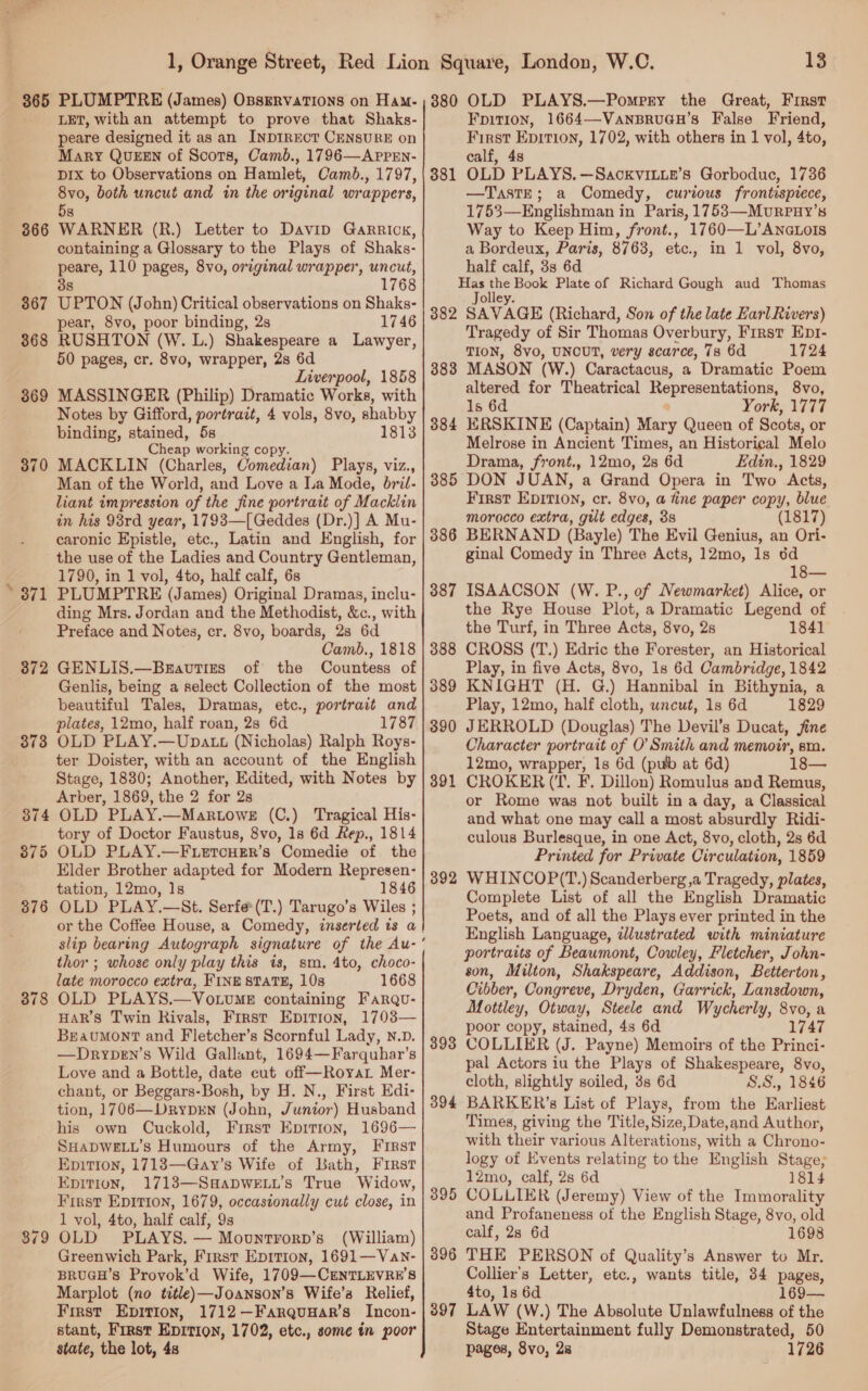 366 367 368 3869 370 e771 372 373 378 LET, with an attempt to prove that Shaks- peare designed it as an INDIRECT CENSURE on Mary QUEEN of Scots, Camb., 1796—APpPEN- pix to Observations on Hamlet, Camb., 1797, 8vo, both uncut and in the original wrappers, 5s WARNER (R.) Letter to Davip Garrick, containing a Glossary to the Plays of Shaks- peare, 110 pages, 8vo, original wrapper, uncut, 8 1768 UPTON (John) Critical observations on Shaks- pear, 8vo, poor binding, 2s 1746 RUSHTON (W. L.) Shakespeare a Lawyer, 50 pages, cr. 8vo, wrapper, 28 6d Liverpool, 1858 MASSINGER (Philip) Dramatic Works, with Notes by Gifford, portrait, 4 vols, 8vo, shabby binding, stained, 5s 1813 Cheap working copy. MACKLIN (Charles, Comedian) Plays, viz., Man of the World, and Love a la Mode, bril- liant impression of the fine portrait of Macklin in his 98rd year, 1793—[Geddes (Dr.)] A Mu- caronic Epistle, etc., Latin and English, for the use of the Ladies and Country Gentleman, 1790, in 1 vol, 4to, half calf, 6s PLUMPTRE (James) Original Dramas, inclu- ding Mrs. Jordan and the Methodist, &amp;c., with Preface and Notes, cr. 8vo, boards, 2s 6d Camb., 1818 GENLIS.—Bzavutizs of the Countess of Genlis, being a select Collection of the most beautiful Tales, Dramas, etc., portrait and plates, 12mo, half roan, 2s 6d 1787 OLD PLAY.—Upatt (Nicholas) Ralph Roys- ter Doister, with an account of the English Arber, 1869, the 2 for 2s OLD PLAY.—Martowe (C.) Tragical His- tory of Doctor Faustus, 8vo, 1s 6d Rep., 1814 OLD PLAY.—F.LetTcHEr’s Comedie of the Elder Brother adapted for Modern Represen- tation, 12mo, 1s 1846 OLD PLAY.—St. Serfe(T.) Tarugo’s Wiles ; or the Coffee House, a Comedy, inserted is a slip bearing Autograph signature of the Au- thor ; whose only play this is, sm. 4to, choco- late morocco extra, FINE STATE, 10s 1668 OLD PLAYS.—Vo.vumE containing Farqu- HAR’S Twin Rivals, First Epition, 1703— Beaumont and Fletcher’s Scornful Lady, N.D. —Drypen’s Wild Gallant, 1694—Farquhar’s Love and a Bottle, date cut off—Royar Mer- chant, or Beggars-Bosh, by H. N., First Edi- tion, 1706—DryprEN (John, Junior) Husband his own Cuckold, First Epirion, 1696— SHADWELL’s Humours of the Army, [IRst Epirron, 1718—Gay’s Wife of Bath, First EpitioN, 1713—SqHapweE.u’s True Widow, First Epition, 1679, occasionally cut close, in 1 vol, 4to, half calf, 9s OLD PLAYS. — Mounrtrorp’s (William) Greenwich Park, First Epition, 1691—Van- BRUGH’S Provok’d Wife, 1709—CENTLEVRE’S Marplot (no title)—Joanson’s Wife’s Relief, First Epirion, 1712—FarquHar’s Incon- stant, First Epition, 1702, etc., some tn poor state, the lot, 4s ~ 381 382 383 384 385 386 387 388 389 390 1 392 393 394 39 ov 396 397 Fpit10n, 1664—VaANBRUGH’S False Friend, First Epition, 1702, with others in 1 vol, 4to, calf, 4s OLD PLAYS. —Sackvinue’s Gorboduc, 1736 —TasteE; a Comedy, curious frontispiece, 1753—Englishman in Paris, 1753—Murpuy’s Way to Keep Him, front., 1760—L’ANGLoIS a Bordeux, Paris, 8763, etc., in 1 vol, 8vo, half calf, 3s 6d Has the Book Plate of Richard Gough aud Thomas Jolley. SAVAGE (Richard, Son of the late Harl Rivers) Tragedy of Sir Thomas Overbury, First Ept- TION, 8vo, UNCUT, very scarce, 73 6d 1724 MASON (W.) Caractacus, a Dramatic Poem altered for Theatrical Representations, 8vo, 1s 6d York, 1777 ERSKINE (Captain) Mary Queen of Scots, or Melrose in Ancient Times, an Historical Melo Drama, front., 12mo, 2s 6d Edin., 1829 ‘DON JUAN, a Grand Opera in Two Acts, First EDITION, cr. 8vo, a fine paper copy, blue morocco extra, gilt edges, 3s (1817) BERNAND (Bayle) The Evil Genius, an Ori- ginal Comedy in Three Acts, 12mo, 1s 6d 18— ISAACSON (W. P., of Newmarket) Alice, or the Rye House Plot, a Dramatic Legend of the Turf, in Three Acts, 8vo, 2s 1841 CROSS (T.) Edric the Forester, an Historical Play, in five Acts, 8vo, 1s 6d Cambridge, 1842 KNIGHT (H. G.) Hannibal in Bithynia, a Play, 12mo, half cloth, uncut, 1s 6d 1829 JERROLD (Douglas) The Devil’s Ducat, fine Character portrait of O’ Smith and memoir, sm. 12mo, wrapper, 1s 6d (pub at 6d) 18— CROKER (‘T. F. Dillon) Romulus and Remus, or Rome was not built in a day, a Classical and what one may call a most absurdly Ridi- culous Burlesque, in one Act, 8vo, cloth, 2s 6d Printed for Private Circulation, 1859 WHINCOP(T.) Scanderberg ,a Tragedy, plates, Complete List of all the English Dramatic Poets, and of all the Plays ever printed in the English Language, tlustrated with miniature portraits of Beaumont, Cowley, Fletcher, John- son, Milton, Shakspeare, Addison, Betterton, Cibber, Congreve, Dryden, Garrick, Lansdown, Mottley, Otway, Steele and Wycherly, 8vo, a poor copy, stained, 4s 6d 1747 COLLIER (J. Payne) Memoirs of the Princi- pal Actors iu the Plays of Shakespeare, 8vo, cloth, slightly soiled, 3s 6d SS., 1846 BARKER’s List of Plays, from the Earliest Times, giving the Title, Size, Date,and Author, with their various Alterations, with a Chrono- logy of Events relating to the English Stage; 12mo, calf, 2s 6d 1814 COLLIER (Jeremy) View of the Immorality and Profaneness of the English Stage, 8vo, old calf, 28 6d 1698 THE PERSON of Quality’s Answer to Mr. Collier's Letter, etc., wants title, 34 pages, 4to, 1s 6d 169— LAW (W.) The Absolute Unlawfulness of the Stage Entertainment fully Demonstrated, 50 pages, 8vo, 2a 1726