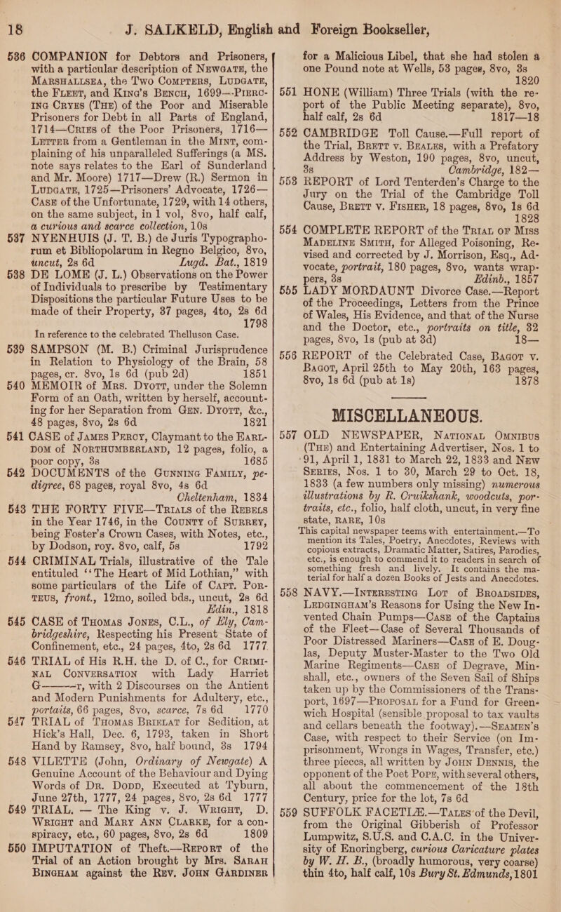 586 COMPANION for Debtors and Prisoners, with a particular description of NewaatTs, the MARSHALLSEA, the Two ComprEeRs, LUDGATE, the FLEET, and Kina’s Bencu, 1699—-PrEeRc- Ina Crys (THE) of the Poor and Miserable Prisoners for Debt in all Parts of England, 1714—CrixEs of the Poor Prisoners, 1716— Letter from a Gentleman in the MINT, com- plaining of his unparalleled Sufferings (a MS. note says relates to the Earl of Sunderland and Mr. Moore) 1717—Drew (R.) Sermon in Lupa@ats, 1725—Prisoners’ Advocate, 1726— Cask of the Unfortunate, 1729, with 14 others, on the same subject, in 1 vol, 8vo, half calf, a curious and scarce collection, 10s NYENRUIS (J. T. B.) de Juris Typographo- rum et Bibliopolarum in Regno Belgico, 8vo, uncut, 28 6d Lugd. Bat., 1819 588 DE LOME (J. L.) Observations on the Power of Individuals to prescribe by Testimentary Dispositions the particular Future Uses to be made of their Property, 37 pages, 4to, 2s 6d 1798 In reference to the celebrated Thelluson Case. 539 SAMPSON (M. B.) Criminal Jurisprudence in Relation to Physiology of the Brain, 58 pages, cr. 8vo, 1s 6d (pub 2d) 1851 540 MEMOIR of Mrs. Dyort, under the Solemn Form of an Oath, written by herself, account- ing for her Separation from Gun. Dyort, &amp;c., 48 pages, 8vo, 2s 6d 1821 541 CASE of James Peroy, Claymant to the Eart- DOM of NORTHUMBERLAND, 12 pages, folio, a poor copy, 3s 1685 542 DOCUMENTS of the Gunnine Faminy, pe- digree, 68 pages, royal 8vo, 4s 6d Cheltenham, 1834 543 THE FORTY FIVE—Taruats of the REBELS in the Year 1746, in the County of SurRgy, being Foster's Crown Cases, with Notes, etc., by Dodson, roy. 8vo, calf, 5s 1792 CRIMINAL Trials, illustrative of the Tale entituled ‘‘The Heart of Mid Lothian,” with some particulars of the Life of Capt. Por- TEUS, front., 12mo, soiled bds., uncut, 28 6d Edin., 1818 CASE of Tuomas Jonzs, C.L., of Ely, Cam- bridgeshire, Respecting his Present State of Confinement, etc., 24 pages, 4to, 286d 1777 TRIAL of His R.H. the D. of C., for Crimt- NAL CONVERSATION with Lady Harriet G-———r, with 2 Discourses on the Antient and Modern Punishments for Adultery, etc., portaits, 66 pages, 8vo, scarce, 786d 1770 TRIAL of THomas Brirevat for Sedition, at Hick’s Hall, Dec. 6, 1793, taken in Short Hand by Ramsey, 8vo, half bound, 3s 1794 VILETTE (John, Ordinary of Newgate) A Genuine Account of the Behaviour and Dying Words of Dr. Dopp, Executed at Tyburn, June 27th, 1777, 24 pages, 8vo, 28 6d 1777 TRIAL, — The King v. J. Wrieat, D. WricHt and Mary ANN CLARKE, for a con- spiracy, etc., 60 pages, 8vo, 2s 6d 1809 IMPUTATION of Theft.—Report of the Trial of an Action brought by Mrs. Saray BINGHAM against the Rev, JOHN GARDINER 537 544 545 546 547 548 549 550 for a Malicious Libel, that she had stolen a one Pound note at Wells, 53 pages, 8vo, 3s 1820 551 HONE (William) Three Trials (with the re- port of the Public Meeting separate), 8vo, half calf, 2s 6d 1817—18 552 CAMBRIDGE Toll Cause.—Full report of the Trial, Bretr v. BeaLus, with a Prefatory Address by Weston, 190 pages, 8vo, uncut, 38 Cambridge, 182— 553 REPORT of Lord Tenterden’s Charge to the Jury on the Trial of the Cambridge Toll Cause, Brett v. FisHer, 18 pages, 8vo, 1s 6d 1828 554 COMPLETE REPORT of the Trrat oF Miss MabDELINeE SmituH, for Alleged Poisoning, Re- vised and corrected by J. Morrison, Esq., Ad- vocate, portrait, 180 pages, 8vo, wants wrap- pers, 3s Edinb., 1857 555 LADY MORDAUNT Divorce Case.—Report of the Proceedings, Letters from the Prince of Wales, His Evidence, and that of the Nurse and the Doctor, etc., portraits on title, 32 pages, 8vo, 1s (pub at 3d) 18— 556 REPORT of the Celebrated Case, Bagor v. Bagot, April 25th to May 20th, 163 pages, 8vo, 1s 6d (pub at 1s) 1878  MISCELLANEOUS. OLD NEWSPAPER, NatronaL OMNIBUS (THE) and Entertaining Advertiser, Nos. 1 to ‘91, April 1, 1831 to March 22, 1833 and New SERIES, Nos. 1 to 30, March 29 to Oct. 18, 1833 (a few numbers only missing) numerous ulustrations by R. Cruikshank, woodcuts, por- traits, etc., folio, half cloth, uncut, in very fine state, RARE, 10s This capital newspaper teems with entertainment.—To mention its Tales, Poetry, Anecdotes, Reviews with copious extracts, Dramatic Matter, Satires, Parodies, etc., is enough to commend it to readers in search of something fresh and lively. It contains the ma- terial for half a dozen Books of Jests and Anecdotes. 558 NAVY.—Intsresting Lot of Broapsipzs, LEDGINGHAM’s Reasons for Using the New In- vented Chain Pumps—CassE of the Captains of the Fleet—Case of Several Thousands of Poor Distressed Mariners—Casz of E. Doug: las, Deputy Muster-Master to the Two Old Marine Regiments—Casz of Degrave, Min- shall, etc., owners of the Seven Sail of Ships taken up by the Commissioners of the Trans- port, 1697—Proposat for a Fund for Green- wich Hospital (sensible proposal to tax vaults and cellars beneath the footway).—SEAMEN’s Case, with respect to their Service (on Im- prisonment, Wrongs in Wages, Transfer, etc.) three pieccs, all written by Joun Dennis, the opponent of the Poet Pops, with several others, all about the commencement of the 18th Century, price for the lot, 7s 6d SUFFOLK FACETIA.—Tatxs of the Devil, from the Original Gibberish of Professor Lumpwitz, 8.U.S. and C.A.C. in the Univer- sity of Enoringberg, curious Caricature plates by W. H. B., (broadly humorous, very coarse) thin 4to, half calf, 103 Bury St. Edmunds, 1801 557 559