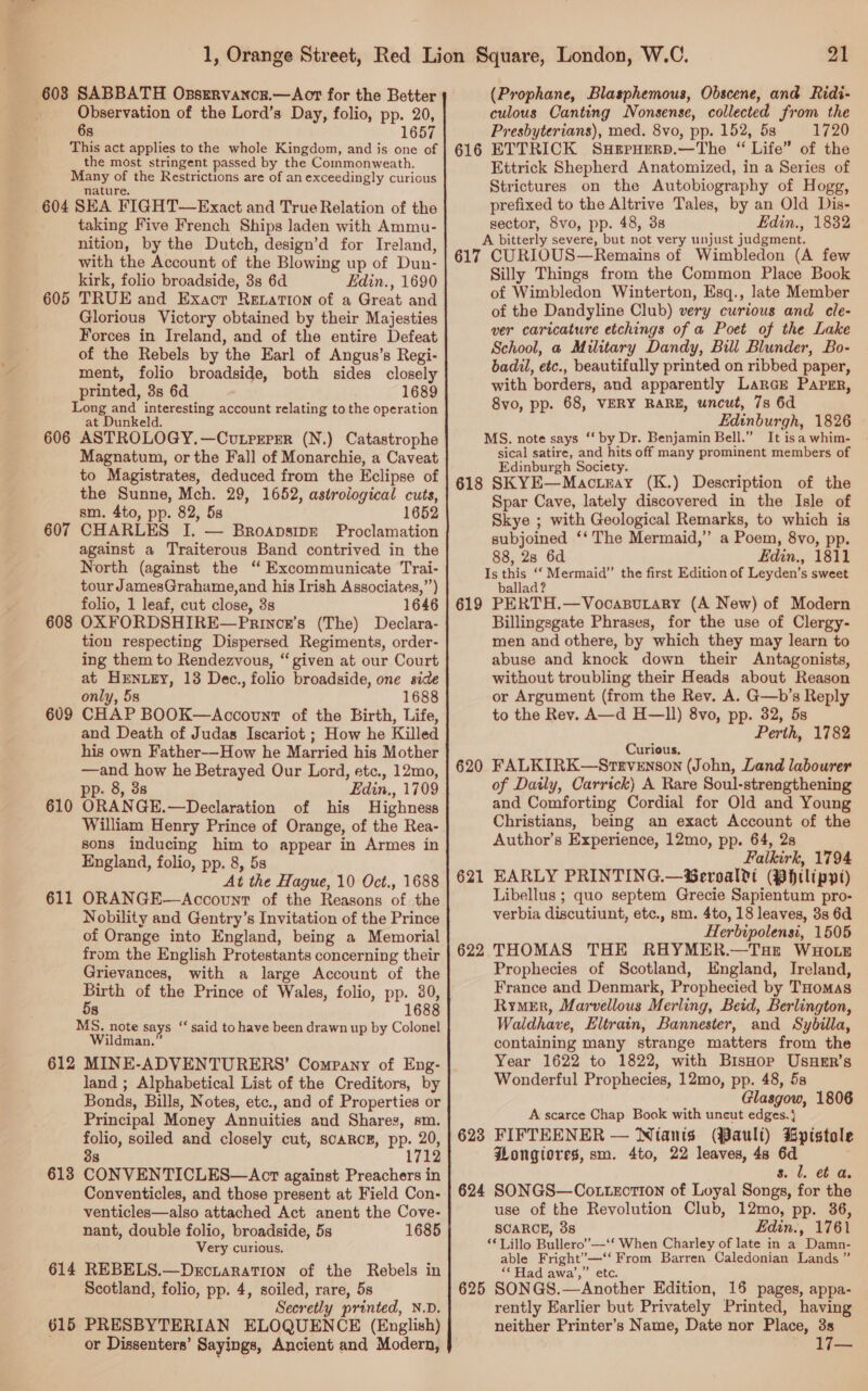 Observation of the Lord’s Day, folio, pp. 20, 6s 1657 This act applies to the whole Kingdom, and is one of the most stringent passed by the Commonweath. Many of the Restrictions are of an exceedingly curious nature. 604 SEA FIGHT—Exact and True Relation of the taking Five French Ships laden with Ammu- nition, by the Dutch, design’d for Ireland, with the Account of the Blowing up of Dun- kirk, folio broadside, 3s 6d Edin., 1690 TRUE and Exaocr Reration of a Great and Glorious Victory obtained by their Majesties Forces in Ireland, and of the entire Defeat of the Rebels by the Earl of Angus’s Regi- ment, folio broadside, both sides closely printed, 3s 6d 1689 Long and interesting account relating to the operation at Dunkeld. 606 ASTROLOGY.—Cutrrrrr (N.) Catastrophe Magnatum, or the Fall of Monarchie, a Caveat to Magistrates, deduced from the Eclipse of the Sunne, Mch. 29, 1652, astrological cuts, sm. 4to, pp. 82, 5s 1652 CHARLES I. — Broapsipe Proclamation against a Traiterous Band contrived in the North (against the “ Excommunicate Trai- tour JamesGrahame,and his Irish Associates,”’) folio, 1 leaf, cut close, 3s 1646 608 OXFORDSHIRE—Princr’s (The) Declara- tion respecting Dispersed Regiments, order- ing them to Rendezvous, “given at our Court at HENLEY, 13 Dec., folio broadside, one side only, 5s 1688 CHAP BOOK—Account of the Birth, Life, and Death of Judas Iscariot ; How he Killed his own Father--How he Married his Mother —and how he Betrayed Our Lord, etc., 12mo, pp. 8, 3s Edin., 1709 ORANGE.—Declaration of his Highness William Henry Prince of Orange, of the Rea- sons inducing him to appear in Armes in England, folio, pp. 8, 5s At the Hague, 10 Oct., 1688 ORANGE—Account of the Reasons of the Nobility and Gentry’s Invitation of the Prince of Orange into England, being a Memorial from the English Protestants concerning their Grievances, with a large Account of the Birth of the Prince of Wales, folio, pp. 30, 5s 1688 MS. note says “‘ said to have been drawn up by Colonel Wildman.” 612 MINE-ADVENTURERS’ Company of Eng- land ; Alphabetical List of the Creditors, by Bonds, Bills, Notes, etc., and of Properties or Principal Money Annuities and Shares, am. folio, soiled and closely cut, SCARCE, Pe 171 605 607 609 610 611 8 CONVENTICLES—Acrt against Preachers in Conventicles, and those present at Field Con- venticles—also attached Act anent the Cove- 613 nant, double folio, broadside, 5s 1685 Very curious. 614 REBELS.—Dercnaration of the Rebels in Scotland, folio, pp. 4, soiled, rare, 5s Secretly printed, N.D. 615 PRESBYTERIAN ELOQUENCE (English) or Dissenters’ Sayings, Ancient and Modern, 21 culous Canting Nonsense, collected from the Presbyterians), med. 8vo, pp. 152, 58 1720 616 ETTRICK Surruerp.—The “ Life” of the Ettrick Shepherd Anatomized, in a Series of Strictures on the Autobiography of Hogg, prefixed to the Altrive Tales, by an Old Dis- sector, 8vo, pp. 48, 38 Edin., 1832 A bitterly severe, but not very unjust judgment. 617 CURIOUS—Remains of Wimbledon (A few Silly Things from the Common Place Book of Wimbledon Winterton, Esq., late Member of the Dandyline Club) very curious and cle- ver caricature etchings of a Poet of the Lake School, @ Military Dandy, Bill Blunder, Bo- badil, etc., beautifully printed on ribbed paper, with borders, and apparently Larce Paper, 8vo, pp. 68, VERY RARE, uncut, 7s 6d Edinburgh, 1826 MS. note says ‘‘ by Dr. Benjamin Bell.” It isa whim- sical satire, and hits off many prominent members of Edinburgh Society. 618 SKYE—Macteray (K.) Description of the Spar Cave, lately discovered in the Isle of Skye ; with Geological Remarks, to which is subjoined ‘‘ The Mermaid,” a Poem, 8vo, pp. 88, 28 6d Edin., 1811 Is sabe Coren the first Edition of Leyden’s sweet allac 619 PERTH.—Vocasurary (A New) of Modern Billingsgate Phrases, for the use of Clergy- men and othere, by which they may learn to abuse and knock down their Antagonists, without troubling their Heads about Reason or Argument (from the Rev. A. G—b’s Reply to the Rev. A—d H—ll) 8vo, pp. 32, 5s Perth, 1782 Curious. FALKIRK—Strvenson (John, Land labourer of Daily, Carrick) A Rare Soul-strengthening and Comforting Cordial for Old and Young Christians, being an exact Account of the Author’s Experience, 12mo, pp. 64, 2s Falkirk, 1794 EARLY PRINTING.—®Beroaldt (Whtlippi) Libellus ; quo septem Grecie Sapientum pro- verbia discutiunt, etc., sm. 4to, 18 leaves, 3s 6d Herbipolensi, 1505 THOMAS THE RHYMER.—Tue WHo.eE Prophecies of Scotland, England, Ireland, France and Denmark, Propheeied by THomMas Rymer, Marvellous Merling, Beid, Berlington, Waldhave, Eltrain, Bannester, and Sybilla, containing many strange matters from the Year 1622 to 1822, with BisHor UsueEr’s Wonderful Prophecies, 12mo, pp. 48, 5s Glasgow, 1806 A scarce Chap Book with uncut edges.} FIFTEENER — Nianis (Pault) Bptstole Hongiores, sm. 4to, 22 leaves, 4s 6d s. l. et a. SONGS—Cottecti0n of Loyal Songs, for the use of the Revolution Club, 12mo, pp. 36, SCARCE, 38 Edin., 1761 ** Lillo Bullero”—‘‘ When Charley of late in a Damn- able Fright’—‘‘ From Barren Caledonian Lands ” “Had awa’,” etc. 625 SONGS.—Another Edition, 16 pages, appa- rently Earlier but Privately Printed, having neither Printer’s Name, Date nor Place, 3s 17— 620 621 622 623 624