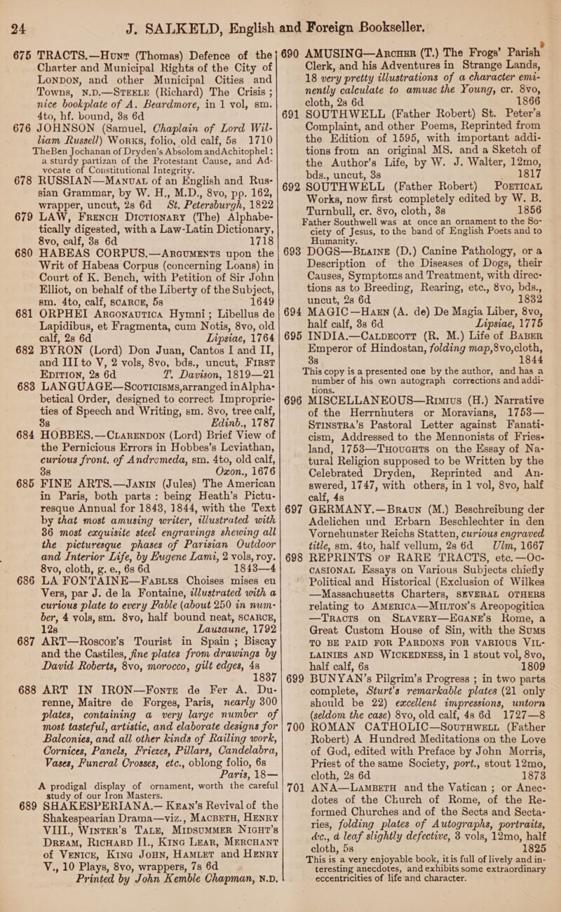 Charter and Municipal Rights of the City of Lonpon, and other Municipal Cities and Towns, N.D.—STEELE (Richard) The Crisis ; nice bookplate of A. Beardmore, in 1 vol, sm. 4to, hf. bound, 3s 6d 676 JOHNSON (Samuel, Chaplain of Lord Wil- liam Russell) Works, folio, old calf, 5s 1710 TheBen Jochanan of Dryden’s Absolom andAchitophel : a sturdy partizan of the Protestant Cause, and Ad- vocate of Constitutional Integrity. 678 RUSSIAN—Manovat of an English and Rus- sian Grammar, by W. H., M.D., 8vo, pp. 162, wrapper, uncut, 28 6d = St. Petersburgh, 1822 LAW, FrRencu Dictionary (The) Alphabe- tically digested, with a Law-Latin Dictionary, 8vo, calf, 38 6d 1718 HABEAS CORPUS.—ARGuMENTS upon the Writ of Habeas Corpus (concerning Loans) in Court of K. Bench, with Petition of Sir John Elliot, on behalf of the Liberty of the Subject, sm. 4to, calf, scARCE, 5s 1649 ORPHEI Arconavtica Hymni; Libellus de Lapidibus, et Fragmenta, cum Notis, 8vo, old calf, 28 6d Lipsiae, 1764 682 BYRON (Lord) Don Juan, Cantos I and II, and III to V, 2 vols, 8vo, bds., uncut, First EDITION, 28 6d T. Davison, 1819—21 683 LANGUAGE—Scoricisms,arranged inAlpha- betical Order, designed to correct Improprie- ties of Speech and Writing, sm. 8vo, tree calf, 88 Edinb., 1787 HOBBES.—Ctargnpon (Lord) Brief View of the Pernicious Errors in Hobbes’s Leviathan, curious front. of Andromeda, sm. 4to, old calf, 38 Oxon., 1676 FINE ARTS.—Janin (Jules) The American in Paris, both parts : being Heath’s Pictu- resque Annual for 18438, 1844, with the Text by that most amusing writer, illustrated with 36 most exquisite steel engravings shewing all the picturesque phases of Parisian Outdoor and Interior Life, by Hugene Lami, 2 vols, roy. 8vo, cloth, g.e., 6s 6d 1843—4 LA FONTAINE—FaBtzs Choises mises en Vers, par J. de la Fontaine, zJlustrated with a curtous plate to every Fable (about 250 in num- ber, 4 vols,sm. 8vo, half bound neat, scaRcE, 128 Lausaune, 1792 ART—Roscor’s Tourist in Spain ; Biscay and the Castiles, fine plates from drawings by David Roberts, 8vo, morocco, gilt edges, 48 / 183 688 ART IN IRON—Fonte de Fer A. Du- renne, Maitre de Forges, Paris, nearly 300 plates, containing a very large number of most tasteful, artistic, and elaborate designs for Balconies, and all other kinds of Railing work, Cornices, Panels, Friezes, Pillars, Candelabra, Vases, Funeral Crosses, etc., oblong folio, 6s Paris, 18— A prodigal display of ornament, worth the careful study of our Iron Masters. 689 SHAKESPERIANA.— Kran’s Revival of the Shakespearian Drama—viz., MacBeTH, HENRY VIII, Winter’s Tate, MipsuMMER NIcuHt’s DREAM, RicHarD II., Kina Lear, MERCHANT of Venicr, Kina Jonny, HAMLET and HENRY V., 10 Plays, 8vo, wrappers, 78 6d Printed by John Kemble Chapman, N.D. 679 680 681 684 685 686 687 Clerk, and his Adventures in Strange Lands, 18 very pretty illustrations of a character emi- nently calculate to amuse the Young, cr. 8vo, cloth, 2s 6d 1866 SOUTHWELL (Father Robert) St. Peter’s Complaint, and other Poems, Reprinted from the Edition of 1595, with important addi- tions from an original MS. and a Sketch of the Author’s Life, by W. J. Walter, 12mo, bds., uncut, 3s eaetols. SOUTHWELL (Father Robert) PorrTicaL Works, now first completely edited by W. B. Turnbull, cr. 8vo, cloth, 3s 1856 Father Southwell was at once an ornament to the So- ciety of Jesus, to the band of English Poets and to Humanity. 698 DOGS—Buaine (D.) Canine Pathology, or a Description of the Diseases of Dogs, their Causes, Symptoms and Treatment, with direc- tions as to Breeding, Rearing, etc., 8vo, bds., uncut, 2s 6d 1832 694 MAGIC —Haksn (A. de) De Magia Liber, 8vo, half calf, 38 6d Lipsiae, 1775 695 INDIA.—Ca.pgEcort (R. M.) Life of Baber Emperor of Hindostan, folding map,8vo,cloth, 38 1844 This copy is a presented one by the author, and has a number of his own autograph corrections and addi- tions. 696 MISCELLANEOUS—Rumivs (H.) Narrative of the Herrnhuters or Moravians, 1753— StinstRA’s Pastoral Letter against Fanati- cism, Addressed to the Mennonists of Fries- land, 1753—Tuovauts on the Essay of Na- tural Religion supposed to be Written by the Celebrated Dryden, Reprinted and An- swered, 1747, with others, in 1 vol, 8vo, half calf, 4s GERMANY.—Bravun (M.) Beschreibung der Adelichen und Erbarn Beschlechter in den Vornehunster Reichs Statten, curious engraved title, sm. 4to, half vellum, 28 6d Ulm, 1667 REPRINTS or RARE TRACTS, etc. —Oc- CASIONAL Essays on Various Subjects chiefly Political and Historical (Exclusion of Wilkes —Massachusetts Charters, SEVERAL OTHERS relating to AMERICA—MILTON’s Areopogitica —TRACTS on SLAVERY—EGANE’S Rome, a Great Custom House of Sin, with the Sums TO BE PAID FOR PARDONS FOR VARIOUS VIL- LAINIES AND WICKEDNESS, in 1 stout vol, 8vo, half calf, 6s 1809 BUNYAN’s Pilgrim’s Progress ; in two parts complete, Sturt’s remarkable plates (21 only should be 22) excellent impressions, untorn (seldom the case) 8vo, old calf, 4s 6d 1727—8 ROMAN CATHOLIC—SoutTHwetui (Father Robert) A Hundred Meditations on the Love of God, edited with Preface by John Morris, Priest of the same Society, port., stout 12mo, cloth, 2s 6d 1873 ANA—LamBeETH and the Vatican ; or Anec- dotes of the Church of Rome, of the Re- formed Churches and of the Sects and Secta- ries, folding plates of Autographs, portraits, &amp;c., a leaf slightly defective, 3 vols, 12mo, half cloth, 5s 1825 This is a very enjoyable book, itis full of lively and in- teresting anecdotes, and exhibits some extraordinary eccentricities of life and character. 691 692 697 698 699 700 701